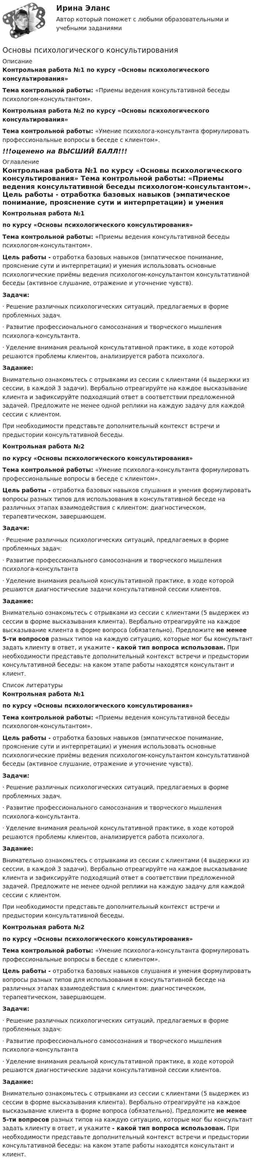      
          Описание
          Контрольная работа №1  по курсу «Основы психологического консультирования» Тема контрольной работы: «Приемы ведения консультативной беседы психологом-консультантом».Контрольная работа №2 по курсу «Основы психологического консультирования» Тема контрольной работы: «Умение психолога-консультанта формулировать профессиональные вопросы в беседе с клиентом».!!!оценено на ВЫСШИЙ БАЛЛ!!! 
          Оглавление
          Контрольная работа №1  по курсу «Основы психологического консультирования» Тема контрольной работы: «Приемы ведения консультативной беседы психологом-консультантом». Цель работы - отработка базовых навыков (эмпатическое понимание, прояснение сути и интерпретации) и умения использовать основные психологические приёмы ведения психологом-консультантом консультативной беседы (активное слушание, отражение и уточнение чувств). Задачи:·      Решение различных психологических ситуаций, предлагаемых в форме проблемных задач.·      Развитие профессионального самосознания и творческого мышления психолога-консультанта.·      Уделение внимания реальной консультативной практике, в ходе которой решаются проблемы клиентов, анализируется работа психолога. Задание:	Внимательно ознакомьтесь с отрывками из сессии с клиентами (4 выдержки из сессии, в каждой 3 задачи). Вербально отреагируйте на каждое высказывание клиента и зафиксируйте подходящий ответ в соответствии предложенной задачей. Предложите не менее одной реплики на каждую задачу для каждой сессии с клиентом.	При необходимости представьте дополнительный контекст встречи и предыстории консультативной беседы.Контрольная работа №2  по курсу «Основы психологического консультирования» Тема контрольной работы: «Умение психолога-консультанта формулировать профессиональные вопросы в беседе с клиентом». Цель работы - отработка базовых навыков слушания и умения формулировать вопросы разных типов для использования в консультативной беседе на различных этапах взаимодействия с клиентом: диагностическом, терапевтическом, завершающем. Задачи:·      Решение различных психологических ситуаций, предлагаемых в форме проблемных задач:·      Развитие профессионального самосознания и творческого мышления психолога-консультанта·      Уделение внимания реальной консультативной практике, в ходе которой решаются диагностические задачи консультативной сессии клиентов. Задание:	Внимательно ознакомьтесь с отрывками из сессии с клиентами (5 выдержек из сессии в форме высказывания клиента). Вербально отреагируйте на каждое высказывание клиента в форме вопроса (обязательно). Предложите не менее 5-ти вопросов разных типов на каждую ситуацию, которые мог бы консультант задать клиенту в ответ, и укажите - какой тип вопроса использован. При необходимости представьте дополнительный контекст встречи и предыстории консультативной беседы: на каком этапе работы находятся консультант и клиент. 
          Список литературы
          Контрольная работа №1  по курсу «Основы психологического консультирования» Тема контрольной работы: «Приемы ведения консультативной беседы психологом-консультантом». Цель работы - отработка базовых навыков (эмпатическое понимание, прояснение сути и интерпретации) и умения использовать основные психологические приёмы ведения психологом-консультантом консультативной беседы (активное слушание, отражение и уточнение чувств). Задачи:·      Решение различных психологических ситуаций, предлагаемых в форме проблемных задач.·      Развитие профессионального самосознания и творческого мышления психолога-консультанта.·      Уделение внимания реальной консультативной практике, в ходе которой решаются проблемы клиентов, анализируется работа психолога. Задание:	Внимательно ознакомьтесь с отрывками из сессии с клиентами (4 выдержки из сессии, в каждой 3 задачи). Вербально отреагируйте на каждое высказывание клиента и зафиксируйте подходящий ответ в соответствии предложенной задачей. Предложите не менее одной реплики на каждую задачу для каждой сессии с клиентом.	При необходимости представьте дополнительный контекст встречи и предыстории консультативной беседы.Контрольная работа №2  по курсу «Основы психологического консультирования» Тема контрольной работы: «Умение психолога-консультанта формулировать профессиональные вопросы в беседе с клиентом». Цель работы - отработка базовых навыков слушания и умения формулировать вопросы разных типов для использования в консультативной беседе на различных этапах взаимодействия с клиентом: диагностическом, терапевтическом, завершающем. Задачи:·      Решение различных психологических ситуаций, предлагаемых в форме проблемных задач:·      Развитие профессионального самосознания и творческого мышления психолога-консультанта·      Уделение внимания реальной консультативной практике, в ходе которой решаются диагностические задачи консультативной сессии клиентов. Задание:	Внимательно ознакомьтесь с отрывками из сессии с клиентами (5 выдержек из сессии в форме высказывания клиента). Вербально отреагируйте на каждое высказывание клиента в форме вопроса (обязательно). Предложите не менее 5-ти вопросов разных типов на каждую ситуацию, которые мог бы консультант задать клиенту в ответ, и укажите - какой тип вопроса использован. При необходимости представьте дополнительный контекст встречи и предыстории консультативной беседы: на каком этапе работы находятся консультант и клиент.
            
            
            Основы психологии (тест с ответами Синергия/МОИ/ МТИ /МОСАП)Основы психологического консультированияОсновы психологического консультирования и немедицинской психотерапии МИП ответыОсновы психологического консультирования человека, проявляющего реакции на стрессОсновы психологической службы. ВКС. РосдистантОсновы психолого-педагогического консультирования (1-4 тест) ВиттеОсновы психотерапииОсновы психологии (ПНК)Основы психологии (ПНК) Практическое занятие 1. Задания 2, 3, 5, 7, 8Основы психологии (ПНК) Практическое занятие 1. Задания 2, 3, 5, 7, 8ОСНОВЫ ПСИХОЛОГИИ (ПНК)  Практическое занятие 2Основы психологии (ПНК) Тест 1Основы психологии (ПНК) Тест 2Основы психологии (ПНК) Тест 3
