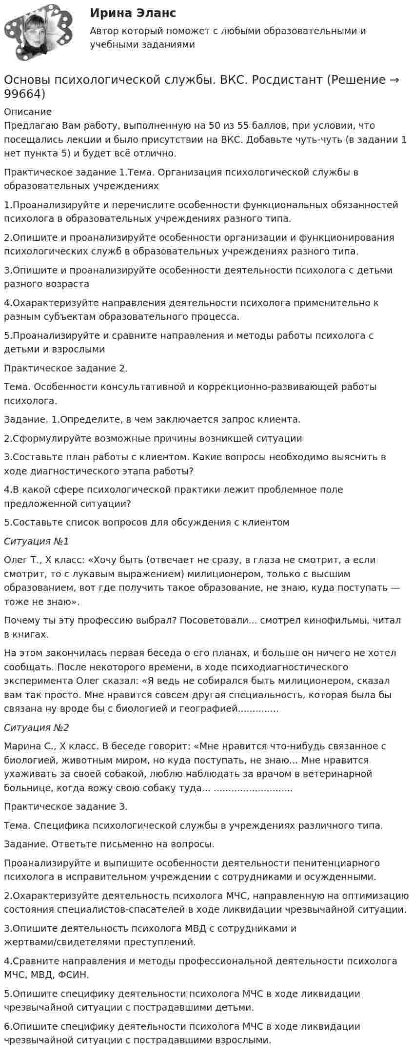      
            Описание
            Предлагаю Вам работу, выполненную на 50 из 55 баллов, при условии, что посещались лекции и было присутствии на ВКС.  Добавьте чуть-чуть (в задании 1 нет пункта 5) и будет всё отлично.Практическое задание 1.Тема. Организация психологической службы в образовательных учреждениях1.Проанализируйте и перечислите особенности функциональных обязанностей психолога в образовательных учреждениях разного типа. 2.Опишите и проанализируйте особенности организации и функционирования психологических служб в образовательных учреждениях разного типа. 3.Опишите и проанализируйте особенности деятельности психолога с детьми разного возраста   4.Охарактеризуйте направления деятельности психолога применительно к разным субъектам образовательного процесса.  5.Проанализируйте и сравните направления и методы работы психолога с детьми и взрослымиПрактическое задание 2.Тема. Особенности консультативной и коррекционно-развивающей работы психолога. Задание. 1.Определите, в чем заключается запрос клиента. 2.Сформулируйте возможные причины возникшей ситуации 3.Составьте план работы с клиентом. Какие вопросы необходимо выяснить в ходе диагностического этапа работы?   4.В какой сфере психологической практики лежит проблемное поле предложенной ситуации? 5.Составьте список вопросов для обсуждения с клиентом               Ситуация  №1Олег Т., X класс: «Хочу быть (отвечает не сразу, в глаза не смотрит, а если смотрит, то с лукавым выражением) милиционером, только с высшим образованием, вот где получить такое образование, не знаю, куда посту­пать — тоже не знаю».Почему ты эту профессию выбрал? Посоветовали... смотрел кинофильмы, читал в книгах.На этом закончилась первая беседа о его планах, и больше он ничего не хотел сообщать. После некоторого времени, в ходе психодиагностического эксперимента Олег сказал: «Я ведь не собирался быть милиционером, ска­зал вам так просто. Мне нравится совсем другая специальность, которая была бы связана ну вроде бы с биологией и географией..............Ситуация №2               Марина С., X класс. В беседе говорит: «Мне нравится что-нибудь свя­занное с биологией, животным миром, но куда поступать, не знаю... Мне нравится ухаживать за своей собакой, люблю наблюдать за врачом в вете­ринарной больнице, когда вожу свою собаку туда... ...........................Практическое задание 3.Тема. Специфика психологической службы в учреждениях различного типа.Задание. Ответьте письменно на вопросы.Проанализируйте и выпишите особенности деятельности пенитенциарного психолога в исправительном учреждении с сотрудниками и осужденными.   2.Охарактеризуйте деятельность психолога МЧС, направленную на оптимизацию состояния специалистов-спасателей в ходе ликвидации чрезвычайной ситуации.   3.Опишите деятельность психолога МВД с сотрудниками и жертвами/свидетелями преступлений.   4.Сравните направления и методы профессиональной деятельности психолога МЧС, МВД, ФСИН.  5.Опишите специфику деятельности психолога МЧС в ходе ликвидации чрезвычайной ситуации с пострадавшими детьми.   6.Опишите специфику деятельности психолога МЧС в ходе ликвидации чрезвычайной ситуации с пострадавшими взрослыми.   
            
            
            Основы психологического консультирования человека, проявляющего реакции на стрессОсновы психологической службы. ВКС. РосдистантОсновы психолого-педагогического консультирования (1-4 тест) ВиттеОсновы психотерапииОсновы психотерапии 1.1. Практическое задание. ММУ. 2024г.Основы психотерапии автоматизированные заданияОсновы психотерапии индивидуальное практическое заданиеОСНОВЫ ПСИХОЛОГИИ (ПНК)  Практическое занятие 2Основы психологии (ПНК) Тест 1Основы психологии (ПНК) Тест 2Основы психологии (ПНК) Тест 3Основы психологии семьи и семейного консультированияОсновы психологии (тест с ответами Синергия/МОИ/ МТИ /МОСАП)Основы психологического консультирования