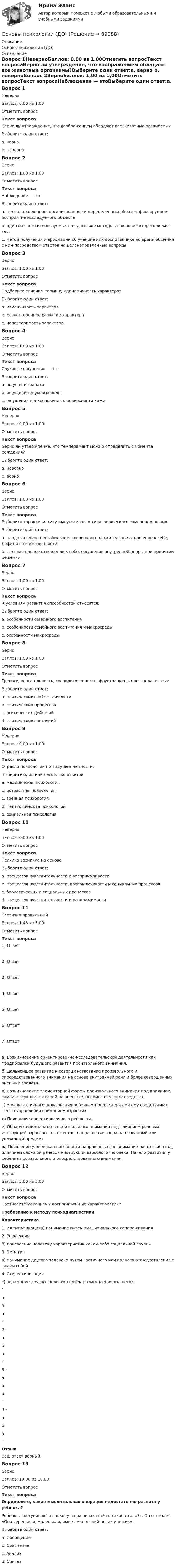     
            Описание
            Основы психологии (ДО) 
            Оглавление
            Вопрос 1НеверноБаллов: 0,00 из 1,00Отметить вопросТекст вопросаВерно ли утверждение, что воображением обладают все животные организмы?Выберите один ответ:a. верно b. неверноВопрос 2ВерноБаллов: 1,00 из 1,00Отметить вопросТекст вопросаНаблюдение — этоВыберите один ответ:a. целенаправленное, организованное и определенным образом фиксируемое восприятие исследуемого объекта b. один из часто используемых в педагогике методов, в основе которого лежит тестc. метод получения информации об ученике или воспитаннике во время общения с ним посредством ответов на целенаправленные вопросыВопрос 3ВерноБаллов: 1,00 из 1,00Отметить вопросТекст вопросаПодберите синоним термину «динамичность характера»Выберите один ответ:a. изменчивость характера b. разностороннее развитие характераc. неповторимость характераВопрос 4ВерноБаллов: 1,00 из 1,00Отметить вопросТекст вопросаСлуховые ощущения — этоВыберите один ответ:a. ощущения запахаb. ощущения звуковых волн c. ощущения прикосновения к поверхности кожиВопрос 5НеверноБаллов: 0,00 из 1,00Отметить вопросТекст вопросаВерно ли утверждение, что темперамент можно определить с момента рождения?Выберите один ответ:a. неверноb. верно Вопрос 6ВерноБаллов: 1,00 из 1,00Отметить вопросТекст вопросаВыберите характеристику импульсивного типа юношеского самоопределенияВыберите один ответ:a. неоднозначное нестабильное в основном положительное отношение к себе, дефицит ответственности b. положительное отношение к себе, ощущение внутренней опоры при принятии решенийВопрос 7ВерноБаллов: 1,00 из 1,00Отметить вопросТекст вопросаК условиям развития способностей относятся:Выберите один ответ:a. особенности семейного воспитанияb. особенности семейного воспитания и макросреды c. особенности макросредыВопрос 8ВерноБаллов: 1,00 из 1,00Отметить вопросТекст вопросаТревогу, решительность, сосредоточенность, фрустрацию относят к категорииВыберите один ответ:a. психических свойств личностиb. психических процессовc. психических действийd. психических состояний Вопрос 9НеверноБаллов: 0,00 из 1,00Отметить вопросТекст вопросаОтрасли психологии по виду деятельности:Выберите один или несколько ответов:a. медицинская психология b. возрастная психология c. военная психологияd. педагогическая психология e. социальная психология Вопрос 10НеверноБаллов: 0,00 из 1,00Отметить вопросТекст вопросаПсихика возникла на основеВыберите один ответ:a. процессов чувствительности и восприимчивостиb. процессов чувствительности, восприимчивости и социальных процессовc. биологических и социальных процессов d. процессов чувствительности и раздражимостиВопрос 11Частично правильныйБаллов: 1,43 из 5,00Отметить вопросТекст вопроса1) Ответ 2) Ответ 3) Ответ 4) Ответ 5) Ответ 6) Ответ 7) Ответа) Возникновение ориентировочно-исследовательской деятельности как предпосылки будущего развития произвольного внимания.б) Дальнейшее развитие и совершенствование произвольного и опосредствованного внимания на основе внутренней речи и более совершенных внешних средств.в) Возникновение элементарной формы произвольного внимания под влиянием самоинструкции, с опорой на внешние, вспомогательные средства.г) Начало активного пользования ребенком предложенными ему средствами с целью управления вниманием взрослых.д) Появление ориентировочного рефлекса.е) Обнаружение зачатков произвольного внимания под влиянием речевых инструкций взрослого, его жестов, направление взора на названный или указанный предмет.ж) Появление у ребенка способности направлять свое внимание на что-либо под влиянием сложной речевой инструкции взрослого человека. Начало развития у ребенка произвольного и опосредствованного внимания.Вопрос 12ВерноБаллов: 5,00 из 5,00Отметить вопросТекст вопросаСоотнесите механизмы восприятия и их характеристикиТребование к методу психодиагностикиХарактеристика1. Идентификацияа) понимание путем эмоционального сопереживания2. Рефлексияб) присвоение человеку характеристик какой-либо социальной группы3. Эмпатияв) понимание другого человека путем частичного или полного отождествления с самим собой4. Стереотипизацияг) понимание другого человека путем размышления «за него» 1 -  абвг 2 -  абвг 3 -  абвг 4 -  абвг ОтзывВаш ответ верный.Вопрос 13ВерноБаллов: 10,00 из 10,00Отметить вопросТекст вопросаОпределите, какая мыслительная операция недостаточно развита у ребенка?Ребенка, поступившего в школу, спрашивают: «Что такое птица?». Он отвечает: «Она серенькая, маленькая, имеет маленький носик и ротик».Выберите один ответ:a. Обобщение b. Сравнениеc. Анализd. Синтез  
            
            
            Основы психологии (ДО)Основы психологии (ДО)Основы психологии (ДО)Основы психологии (ДО)Основы психологии (ДО)Основы психологии (ДО)Основы психологии (ДО)Основы психогенетики тест МИПОсновы психогенетики. Тест СинергияОсновы психогенетики тест Синергия (2023)Основы психогенетики (Тест с ответами СИНЕРГИЯ / МОИ / МТИ)Основы психогенетики (тест с ответами Синергия/МОИ/МТИ/МосАП)💯 Основы психологии. (все ответы на тест Синергия / МОИ / МосАП, август 2022)Основы психологии (ДО)