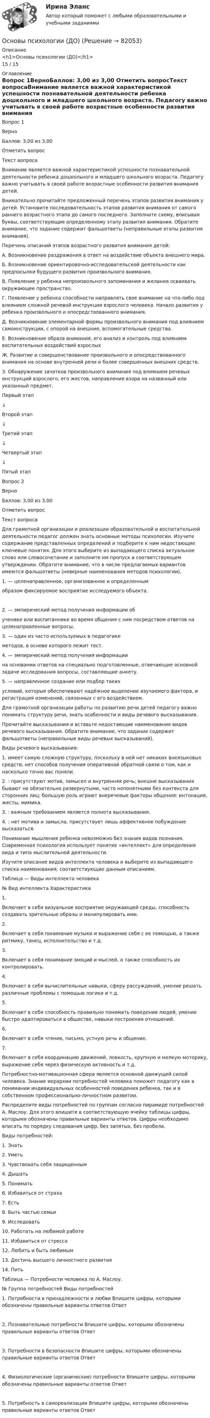      
            Описание
            <h1>Основы психологии (ДО)</h1>15 / 15  
            Оглавление
            Вопрос 1ВерноБаллов: 3,00 из 3,00 Отметить вопросТекст вопросаВнимание является важной характеристикой успешности познавательной деятельности ребенка дошкольного и младшего школьного возраста. Педагогу важно учитывать в своей работе возрастные особенности развития внимания детей.Внимательно прочитайте предложенный перечень этапов развития внимания у детей. Установите последовательность этапов развития внимания от самого раннего возрастного этапа до самого последнего. Заполните схему, вписывая буквы, соответствующие определенному этапу развития внимания. Обратите внимание, что задание содержит фальшответы (неправильные этапы развития внимания).Перечень описаний этапов возрастного развития внимания детей:А. Возникновение раздражения в ответ на воздействие объекта внешнего мира.Б. Возникновение ориентировочно-исследовательской деятельности как предпосылки будущего развития произвольного внимания.В. Появление у ребенка непроизвольного запоминания и желания осваивать окружающее пространство.Г. Появление у ребенка способности направлять свое внимание на что-либо под влиянием сложной речевой инструкции взрослого человека. Начало развития у ребенка произвольного и опосредствованного внимания.Д. Возникновение элементарной формы произвольного внимания под влиянием самоинструкции, с опорой на внешние, вспомогательные средства.Е. Возникновение образа внимания, его анализ и контроль под влиянием воспитательных воздействий взрослыхЖ. Развитие и совершенствование произвольного и опосредствованного внимания на основе внутренней речи и более совершенных внешних средств.З. Обнаружение зачатков произвольного внимания под влиянием речевых инструкций взрослого, его жестов, направление взора на названный или указанный предмет.Первый этап  ↓Второй этап  ↓Третий этап  ↓Четвертый этап  ↓Пятый этап  Вопрос 2ВерноБаллов: 3,00 из 3,00 Отметить вопросТекст вопросаДля грамотной организации и реализации образовательной и воспитательной деятельности педагог должен знать основные методы психологии. Изучите содержание представленных определений и подберите к ним недостающие ключевые понятия. Для этого выберите из выпадающего списка актуальное слово или словосочетание и заполните им пропуск в соответствующем утверждении. Обратите внимание, что в числе предлагаемых вариантов имеются фальшответы (неверные наименования методов психологии).1.  — целенаправленное, организованное и определеннымобразом фиксируемое восприятие исследуемого объекта.2.  — эмпирический метод получения информации обученике или воспитаннике во время общения с ним посредством ответов на целенаправленные вопросы.3.  — один из часто используемых в педагогикеметодов, в основе которого лежит тест.4.  — эмпирический метод получения информациина основании ответов на специально подготовленные, отвечающие основной задаче исследования вопросы, составляющие анкету.5.  — направленное создание или подбор такихусловий, которые обеспечивают надёжное выделение изучаемого фактора, и регистрация изменений, связанных с его воздействием.Для грамотной организации работы по развитию речи детей педагогу важно понимать структуру речи, знать особенности и виды речевого высказывания.Прочитайте высказывания и вставьте недостающие наименования видов речевого высказывания. Обратите внимание, что задание содержит фальшответы (неправильные виды речевых высказываний).Виды речевого высказывания:1.  имеет самую сложную структуру, поскольку в ней нет никаких внеязыковых средств, нет способов получения оперативной обратной связи о том, как и насколько точно вас поняли.2.  : присутствуют мотив, замысел и внутренняя речь; внешне высказывания бывают не обязательно развернутыми, часто непонятными без контекста для сторонних лиц; большую роль играют внеречевые факторы общения: интонация, жесты, мимика.3.  : важным требованием является полнота высказывания.4.  : нет мотива и замысла, присутствует лишь аффективное побуждение высказаться.Понимание мышления ребенка невозможно без знания видов познания. Современная психология использует понятие «интеллект» для определения вида и типа мыслительной деятельности.Изучите описание видов интеллекта человека и выберите из выпадающего списка наименования, соответствующие данным описаниям. Таблица — Виды интеллекта человека№	Вид интеллекта	Характеристика1.	  Включает в себя визуальное восприятие окружающей среды, способность создавать зрительные образы и манипулировать ими.2.	  Включает в себя понимание музыки и выражение себя с ее помощью, а также ритмику, танец, исполнительство и т.д.3.	  Включает в себя понимание эмоций и мыслей, а также способность их контролировать.4.	  Включает в себя вычислительные навыки, сферу рассуждений, умение решать различные проблемы с помощью логики и т.д.5.	  Включает в себя способность правильно понимать поведение людей, умение быстро адаптироваться в обществе, навыки построения отношений.6.	  Включает в себя чтение, письмо, устную речь и общение.7.	  Включает в себя координацию движений, ловкость, крупную и мелкую моторику, выражение себя через физическую активность и т.д.Потребностно-мотивационная сфера является основной движущей силой человека. Знание иерархии потребностей человека поможет педагогу как в понимании индивидуальных особенностей поведения ребенка, так и в собственном профессионально-личностном развитии.Распределите виды потребностей по группам согласно пирамиде потребностей А. Маслоу. Для этого впишите в соответствующую ячейку таблицы цифры, которыми обозначены правильные варианты ответов. Цифры необходимо вписать по порядку следования цифр, без запятых, без пробела.Виды потребностей:1.	Знать2.	Уметь3.	Чувствовать себя защищенным4.	Дышать5.	Понимать6.	Избавиться от страха7.	Есть8.	Быть частью семьи9.	Исследовать10.	Работать на любимой работе11.	Избавиться от стресса12.	Любить и быть любимым13.	Достичь высшего личностного развития14.	ПитьТаблица — Потребности человека по А. Маслоу.№	Группа потребностей	Виды потребностей1.	Потребности в принадлежности и любви	Впишите цифры, которыми обозначены правильные варианты ответов Ответ 2.	Познавательные потребности	Впишите цифры, которыми обозначены правильные варианты ответов Ответ 3.	Потребности в безопасности	Впишите цифры, которыми обозначены правильные варианты ответов Ответ 4.	Физиологические (органические) потребности	Впишите цифры, которыми обозначены правильные варианты ответов Ответ 5.	Потребность в самореализации	Впишите цифры, которыми обозначены правильные варианты ответов Ответ   
            
            
            Основы психологии (ДО)Основы психологии (ДО)Основы психологии (ДО)Основы психологии (ДО)Основы психологии (ДО)Основы психологии (ДО)Основы психологии (ДО)Основы психогенетики Синергия тест (все ответы 100 баллов 2022)Основы психогенетики тест МИПОсновы психогенетики тест МИПОсновы психогенетики. Тест СинергияОсновы психогенетики тест Синергия (2023)Основы психогенетики (Тест с ответами СИНЕРГИЯ / МОИ / МТИ)Основы психогенетики (тест с ответами Синергия/МОИ/МТИ/МосАП)