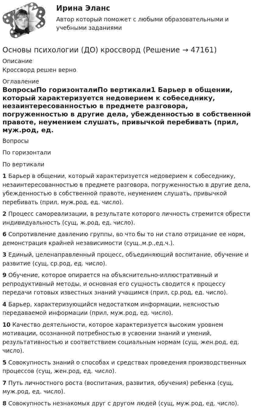      
            Описание
            Кроссворд решен верно 
            Оглавление
            ВопросыПо горизонталиПо вертикали1 Барьер в общении, который характеризуется недоверием к собеседнику, незаинтересованностью в предмете разговора, погруженностью в другие дела, убежденностью в собственной правоте, неумением слушать, привычкой перебивать (прил, муж.род, ед. число).2 Процесс самореализации, в результате которого личность стремится обрести индивидуальность (сущ, ж.род, ед. число).6 Сопротивление давлению группы, во что бы то ни стало отрицание ее норм, демонстрация крайней независимости (сущ.,м.р.,ед.ч.).3 Единый, целенаправленный процесс, объединяющий воспитание, обучение и развитие (сущ, ср.род, ед. число).9 Обучение, которое опирается на объяснительно-иллюстративный и репродуктивный методы, и основная его сущность сводится к процессу передачи готовых известных знаний учащимся (прил, ср.род, ед. число).4 Барьер, характеризующийся недостатком информации, неясностью передаваемой информации (прил, муж.род, ед. число).10 Качество деятельности, которое характеризуется высоким уровнем мотивации, осознанной потребностью в усвоении знаний и умений, результативностью и соответствием социальным нормам (сущ, жен.род, ед. число).5 Совокупность знаний о способах и средствах проведения производственных процессов (сущ, жен.род, ед. число).7 Путь личностного роста (воспитания, развития, обучения) ребенка (сущ, муж.род, ед. число).8 Совокупность незнакомых друг с другом людей (сущ, муж.род, ед. число). 
            
            
            Основы психологии (ДО)Основы психологии (ДО) кроссвордОсновы психологии (ДО) Практическое занятие 1. Задание 9Основы психологии (ДО) Практическое занятие 3. Задание 9Основы психологии (ПНК)Основы психологии (ПНК)Основы психологии (ПНК)Основы психологии (ДО)Основы психологии (ДО)Основы психологии (ДО)Основы психологии (ДО)Основы психологии (ДО)Основы психологии (ДО)Основы психологии (ДО)