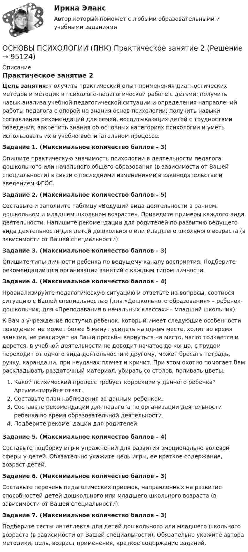      
            Описание
            Практическое занятие 2Цель занятия: получить практический опыт применения диагностических методов и методик в психолого-педагогической работе с детьми; получить навык анализа учебной педагогической ситуации и определения направлений работы педагога с опорой на знания основ психологии; получить навыки составления рекомендаций для семей, воспитывающих детей с трудностями поведения; закрепить знания об основных категориях психологии и уметь использовать их в учебно-воспитательном процессе.Задание 1. (Максимальное количество баллов – 3)Опишите практическую значимость психологии в деятельности педагога дошкольного или начального общего образования (в зависимости от Вашей специальности) в связи с последними изменениями в законодательстве и введением ФГОС.Задание 2. (Максимальное количество баллов – 5)Составьте и заполните таблицу «Ведущий вида деятельности в раннем, дошкольном и младшем школьном возрасте». Приведите примеры каждого вида деятельности. Напишите рекомендации для родителей по развитию ведущего вида деятельности для детей дошкольного или младшего школьного возраста (в зависимости от Вашей специальности).Задание 3. (Максимальное количество баллов – 3)Опишите типы личности ребенка по ведущему каналу восприятия. Подберите рекомендации для организации занятий с каждым типом личности.Задание 4. (Максимальное количество баллов – 4)Проанализируйте педагогическую ситуацию и ответьте на вопросы, соотнося ситуацию с Вашей специальностью (для «Дошкольного образования» – ребенок-дошкольник, для «Преподавания в начальных классах» – младший школьник).К Вам в учреждение поступил ребенок, который имеет следующие особенности поведения: не может более 5 минут усидеть на одном месте, ходит во время занятия, не реагирует на Ваши просьбы вернуться на место, часто толкается и дерется, в учебной деятельности не доводит начатое до конца, с трудом переходит от одного вида деятельности к другому, может бросать тетрадь, ручку, карандаши, при неудачах плачет и кричит. При этом охотно помогает Вам раскладывать раздаточный материал, убирать со столов, поливать цветы.Какой психический процесс требует коррекции у данного ребенка? Аргументируйте ответ.Составьте план наблюдения за данным ребенком.Составьте рекомендации для педагога по организации деятельности ребенка во время образовательной деятельности.Подберите рекомендации для родителей.Задание 5. (Максимальное количество баллов – 4)Составьте подборку игр и упражнений для развития эмоционально-волевой сферы у детей. Обязательно укажите цель игры, ее краткое содержание, возраст детей.Задание 6. (Максимальное количество баллов – 3)Составьте перечень педагогических приемов, направленных на развитие способностей детей дошкольного или младшего школьного возраста (в зависимости от Вашей специальности).Задание 7. (Максимальное количество баллов – 3)Подберите тесты интеллекта для детей дошкольного или младшего школьного возраста (в зависимости от Вашей специальности). Обязательно укажите автора методики, цель, возраст применения, краткое содержание заданий.   
            
            
            Основы психологии (ПНК) Практическое занятие 1. Задания 2, 3, 5, 7, 8ОСНОВЫ ПСИХОЛОГИИ (ПНК)  Практическое занятие 2Основы психологии (ПНК) Тест 1Основы психологии (ПНК) Тест 2Основы психологии (ПНК) Тест 3Основы психологии семьи и семейного консультированияОсновы психологии (тест с ответами Синергия/МОИ/ МТИ /МОСАП)Основы психологии (ДО) Практическое занятие 3. Задание 9Основы психологии (ПНК)Основы психологии (ПНК)Основы психологии (ПНК)Основы психологии (ПНК)Основы психологии (ПНК)Основы психологии (ПНК)