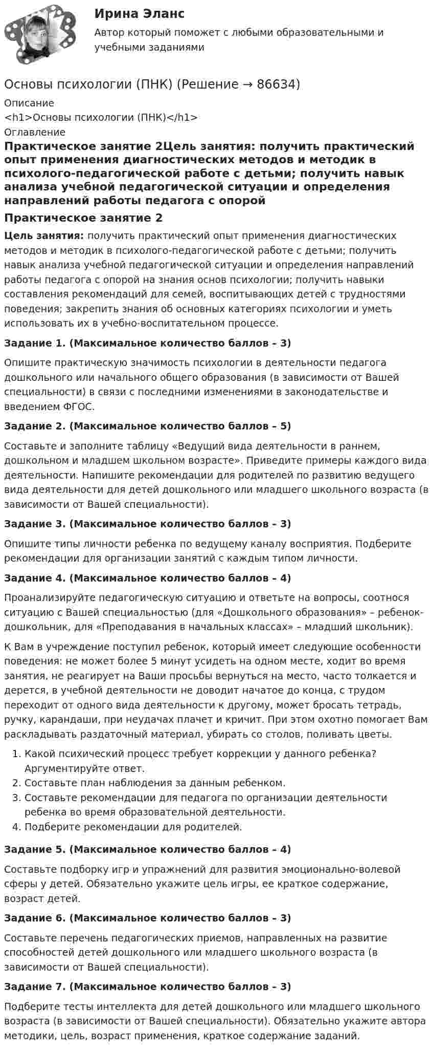      
            Описание
            <h1>Основы психологии (ПНК)</h1> 
            Оглавление
            Практическое занятие 2Цель занятия: получить практический опыт применения диагностических методов и методик в психолого-педагогической работе с детьми; получить навык анализа учебной педагогической ситуации и определения направлений работы педагога с опорой на знания основ психологии; получить навыки составления рекомендаций для семей, воспитывающих детей с трудностями поведения; закрепить знания об основных категориях психологии и уметь использовать их в учебно-воспитательном процессе.Задание 1. (Максимальное количество баллов – 3)Опишите практическую значимость психологии в деятельности педагога дошкольного или начального общего образования (в зависимости от Вашей специальности) в связи с последними изменениями в законодательстве и введением ФГОС.Задание 2. (Максимальное количество баллов – 5)Составьте и заполните таблицу «Ведущий вида деятельности в раннем, дошкольном и младшем школьном возрасте». Приведите примеры каждого вида деятельности. Напишите рекомендации для родителей по развитию ведущего вида деятельности для детей дошкольного или младшего школьного возраста (в зависимости от Вашей специальности).Задание 3. (Максимальное количество баллов – 3)Опишите типы личности ребенка по ведущему каналу восприятия. Подберите рекомендации для организации занятий с каждым типом личности.Задание 4. (Максимальное количество баллов – 4)Проанализируйте педагогическую ситуацию и ответьте на вопросы, соотнося ситуацию с Вашей специальностью (для «Дошкольного образования» – ребенок-дошкольник, для «Преподавания в начальных классах» – младший школьник).К Вам в учреждение поступил ребенок, который имеет следующие особенности поведения: не может более 5 минут усидеть на одном месте, ходит во время занятия, не реагирует на Ваши просьбы вернуться на место, часто толкается и дерется, в учебной деятельности не доводит начатое до конца, с трудом переходит от одного вида деятельности к другому, может бросать тетрадь, ручку, карандаши, при неудачах плачет и кричит. При этом охотно помогает Вам раскладывать раздаточный материал, убирать со столов, поливать цветы.Какой психический процесс требует коррекции у данного ребенка? Аргументируйте ответ.Составьте план наблюдения за данным ребенком.Составьте рекомендации для педагога по организации деятельности ребенка во время образовательной деятельности.Подберите рекомендации для родителей.Задание 5. (Максимальное количество баллов – 4)Составьте подборку игр и упражнений для развития эмоционально-волевой сферы у детей. Обязательно укажите цель игры, ее краткое содержание, возраст детей.Задание 6. (Максимальное количество баллов – 3)Составьте перечень педагогических приемов, направленных на развитие способностей детей дошкольного или младшего школьного возраста (в зависимости от Вашей специальности).Задание 7. (Максимальное количество баллов – 3)Подберите тесты интеллекта для детей дошкольного или младшего школьного возраста (в зависимости от Вашей специальности). Обязательно укажите автора методики, цель, возраст применения, краткое содержание заданий.  
            
            
            Основы психологии (ДО) Практическое занятие 3. Задание 9Основы психологии (ПНК)Основы психологии (ПНК)Основы психологии (ПНК)Основы психологии (ПНК)Основы психологии (ПНК)Основы психологии (ПНК)Основы психологии (ДО)Основы психологии (ДО)Основы психологии (ДО)Основы психологии (ДО)Основы психологии (ДО)Основы психологии (ДО)Основы психологии (ДО) кроссворд