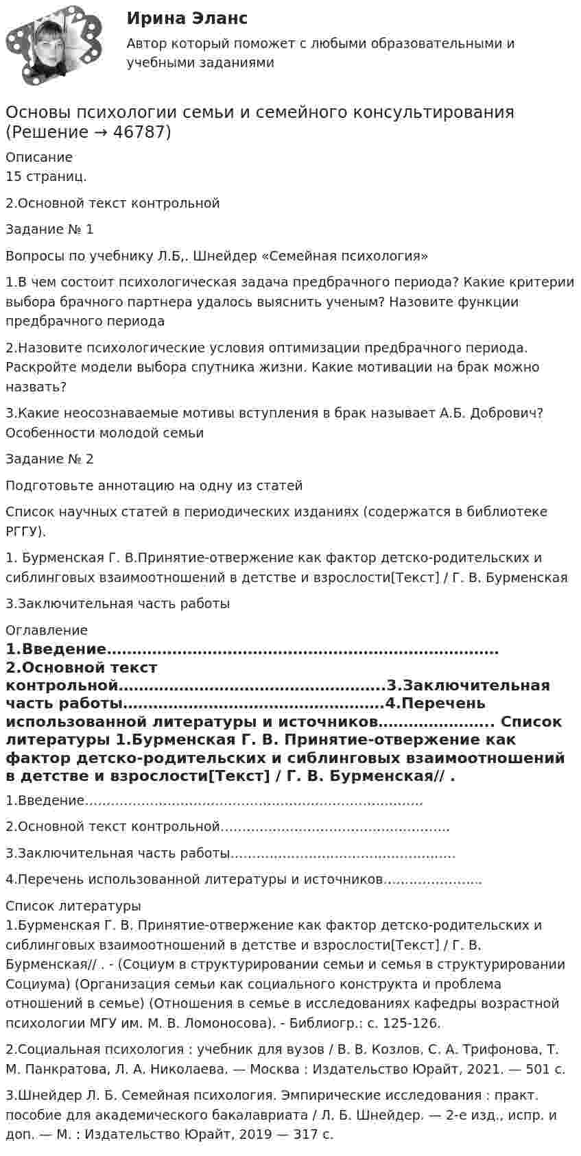      
            Описание
            15 страниц.2.Основной текст контрольной	Задание № 1	Вопросы по учебнику Л.Б,. Шнейдер «Семейная психология»	1.В чем состоит психологическая задача предбрачного периода? Какие критерии выбора брачного партнера удалось выяснить ученым? Назовите функции предбрачного периода	2.Назовите психологические условия оптимизации предбрачного периода. Раскройте модели выбора спутника жизни. Какие мотивации на брак можно назвать?	3.Какие неосознаваемые мотивы вступления в брак называет А.Б. Добрович? Особенности молодой семьи	Задание № 2	Подготовьте аннотацию на одну из статей	Список научных статей в периодических изданиях (содержатся в библиотеке РГГУ).	1.   Бурменская Г. В.Принятие-отвержение как фактор детско-родительских и сиблинговых взаимоотношений в детстве и взрослости[Текст] / Г. В. Бурменская3.Заключительная часть работы 
            Оглавление
            1.Введение……………………………………………………………………2.Основной текст контрольной……………………………………………..3.Заключительная часть работы…………………………………………….4.Перечень использованной литературы и источников………………….. 
            Список литературы
            	1.Бурменская Г. В. Принятие-отвержение как фактор детско-родительских и сиблинговых взаимоотношений в детстве и взрослости[Текст] / Г. В. Бурменская// . - (Социум в структурировании семьи и семья в структурировании Социума) (Организация семьи как социального конструкта и проблема отношений в семье) (Отношения в семье в исследованиях кафедры возрастной психологии МГУ им. М. В. Ломоносова). - Библиогр.: с. 125-126.	2.Социальная психология : учебник для вузов / В. В. Козлов, С. А. Трифонова, Т. М. Панкратова, Л. А. Николаева. — Москва : Издательство Юрайт, 2021. — 501 с. 	3.Шнейдер Л. Б. Семейная психология. Эмпирические исследования : практ. пособие для академического бакалавриата / Л. Б. Шнейдер. — 2-е изд., испр. и доп. — М. : Издательство Юрайт, 2019 — 317 с.
            
            
            Основы психологии (ПНК) Тест 3Основы психологии семьи и семейного консультированияОсновы психологии (тест с ответами Синергия/МОИ/ МТИ /МОСАП)Основы психологического консультированияОсновы психологического консультирования и немедицинской психотерапии МИП ответыОсновы психологического консультирования человека, проявляющего реакции на стрессОсновы психологической службы. ВКС. РосдистантОсновы психологии (ПНК)Основы психологии (ПНК)Основы психологии (ПНК)Основы психологии (ПНК) Практическое занятие 1. Задания 2, 3, 5, 7, 8Основы психологии (ПНК) Практическое занятие 1. Задания 2, 3, 5, 7, 8ОСНОВЫ ПСИХОЛОГИИ (ПНК)  Практическое занятие 2Основы психологии (ПНК) Тест 1