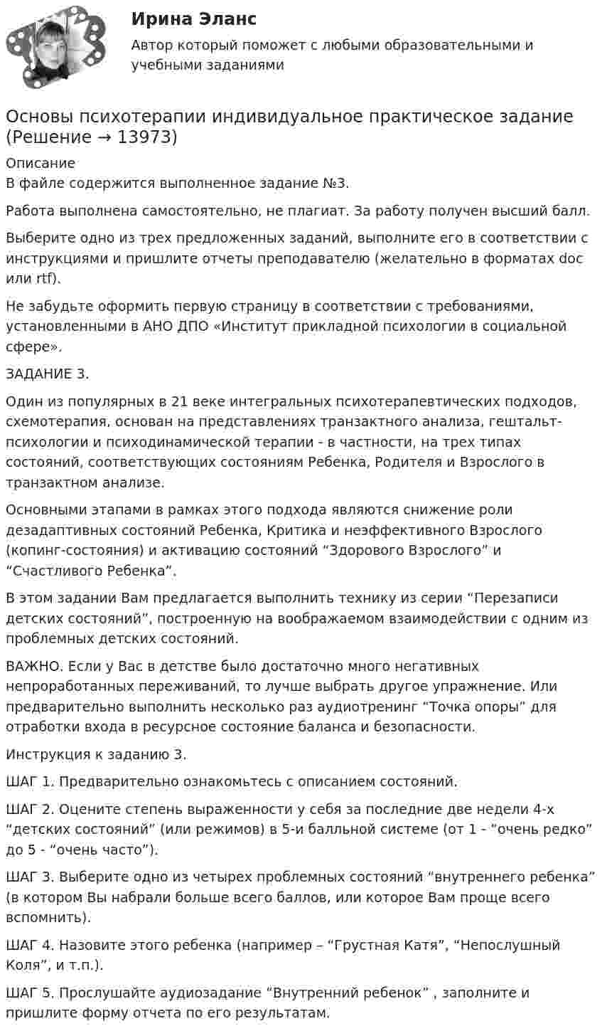      
          Описание
          В файле содержится выполненное задание №3.Работа выполнена самостоятельно, не плагиат. За работу получен высший балл.Выберите одно из трех предложенных заданий, выполните его в соответствии с инструкциями и пришлите отчеты преподавателю (желательно в форматах doc или rtf).Не забудьте оформить первую страницу в соответствии с требованиями, установленными в АНО ДПО «Институт прикладной психологии в социальной сфере».ЗАДАНИЕ 3.Один из популярных в 21 веке интегральных психотерапевтических подходов, схемотерапия, основан на представлениях транзактного анализа, гештальт-психологии и психодинамической терапии - в частности, на трех типах состояний, соответствующих состояниям Ребенка, Родителя и Взрослого в транзактном анализе.Основными этапами в рамках этого подхода являются снижение роли дезадаптивных состояний Ребенка, Критика и неэффективного Взрослого (копинг-состояния) и активацию состояний “Здорового Взрослого” и “Счастливого Ребенка”.В этом задании Вам предлагается выполнить технику из серии “Перезаписи детских состояний”, построенную на воображаемом взаимодействии с одним из проблемных детских состояний.ВАЖНО. Если у Вас в детстве было достаточно много негативных непроработанных переживаний, то лучше выбрать другое упражнение. Или предварительно выполнить несколько раз аудиотренинг “Точка опоры” для отработки входа в ресурсное состояние баланса и безопасности.Инструкция к заданию 3.ШАГ 1. Предварительно ознакомьтесь с описанием состояний.ШАГ 2. Оцените степень выраженности у себя за последние две недели 4-х “детских состояний” (или режимов) в 5-и балльной системе (от 1 - “очень редко” до 5 - “очень часто”).ШАГ 3. Выберите одно из четырех проблемных состояний “внутреннего ребенка” (в котором Вы набрали больше всего баллов, или которое Вам проще всего вспомнить).ШАГ 4. Назовите этого ребенка (например – “Грустная Катя”, “Непослушный Коля”, и т.п.).ШАГ 5. Прослушайте аудиозадание “Внутренний ребенок” , заполните и пришлите форму отчета по его результатам.  
            
            
            Основы психотерапии автоматизированные заданияОсновы психотерапии индивидуальное практическое заданиеОсновы психотерапии (ИПП)Основы психотерапии ответы на тестовые вопросыОсновы работы в Figma (переподготовка) тест с ответами Синергия✔️ОСНОВЫ РАБОТЫ СО СПРАВОЧНО-ПОИСКОВОЙ СИСТЕМОЙ КОНСУЛЬТАНТПЛЮС Основы работы с электронными образовательными ресурсами. Синергия. Ответы на ИТОГОВЫЙ ТЕСТ. На отлично!Основы психологии (тест с ответами Синергия/МОИ/ МТИ /МОСАП)Основы психологического консультированияОсновы психологического консультирования и немедицинской психотерапии МИП ответыОсновы психологического консультирования человека, проявляющего реакции на стрессОсновы психологической службы. ВКС. РосдистантОсновы психолого-педагогического консультирования (1-4 тест) ВиттеОсновы психотерапии