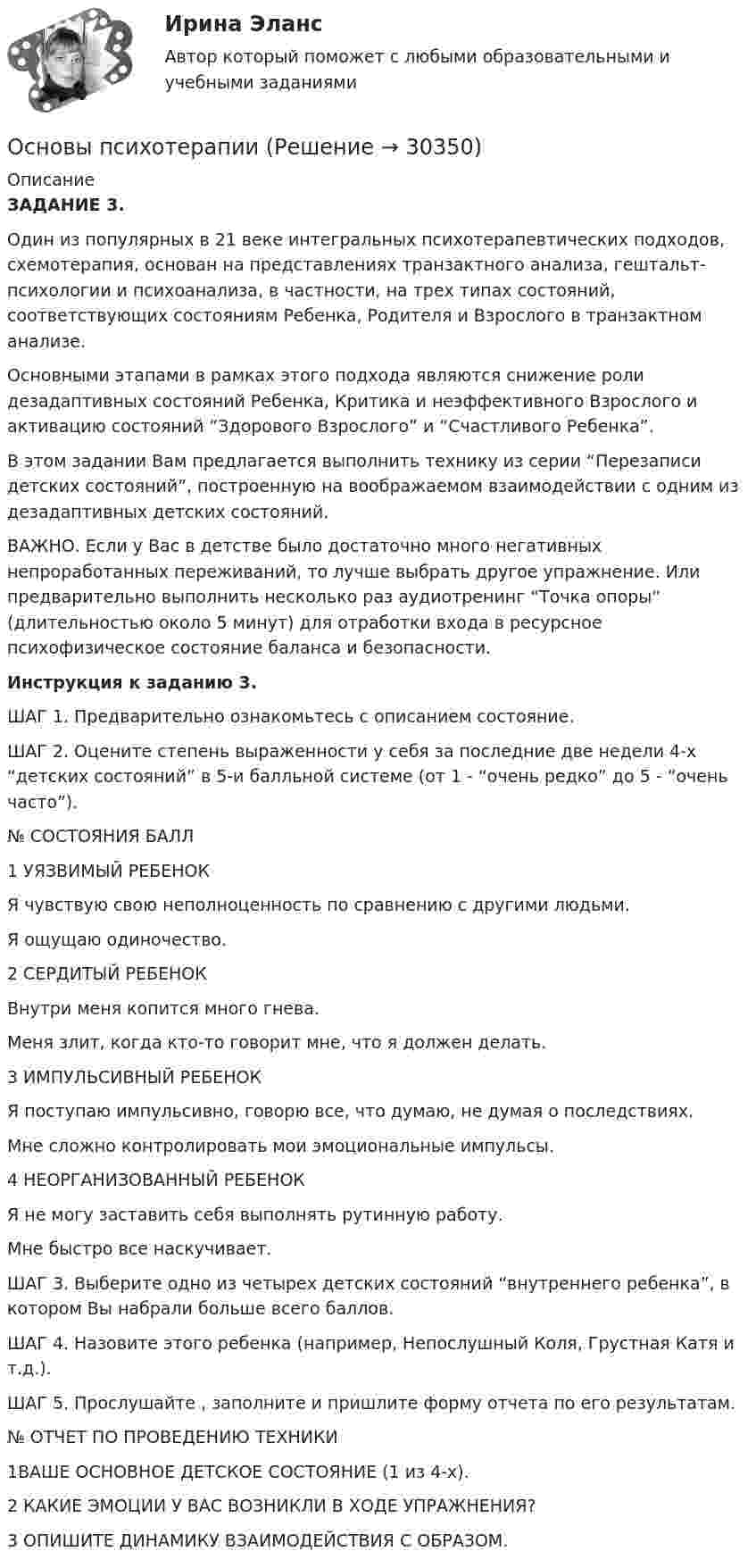      
          Описание
          ЗАДАНИЕ 3.Один из популярных в 21 веке интегральных психотерапевтических подходов, схемотерапия, основан на представлениях транзактного анализа, гештальт-психологии и психоанализа, в частности, на трех типах состояний, соответствующих состояниям Ребенка, Родителя и Взрослого в транзактном анализе.Основными этапами в рамках этого подхода являются снижение роли дезадаптивных состояний Ребенка, Критика и неэффективного Взрослого и активацию состояний “Здорового Взрослого” и “Счастливого Ребенка”. В этом задании Вам предлагается выполнить технику из серии “Перезаписи детских состояний”, построенную на воображаемом взаимодействии с одним из дезадаптивных детских состояний.ВАЖНО. Если у Вас в детстве было достаточно много негативных непроработанных переживаний, то лучше выбрать другое упражнение. Или предварительно выполнить несколько раз аудиотренинг “Точка опоры” (длительностью около 5 минут) для отработки входа в ресурсное психофизическое состояние баланса и безопасности.Инструкция к заданию 3.ШАГ 1. Предварительно ознакомьтесь с описанием состояние.ШАГ 2. Оцените степень выраженности у себя за последние две недели 4-х “детских состояний” в 5-и балльной системе (от 1 - “очень редко” до 5 - “очень часто”).№ СОСТОЯНИЯ БАЛЛ1 УЯЗВИМЫЙ РЕБЕНОК Я чувствую свою неполноценность по сравнению с другими людьми. Я ощущаю одиночество.2 СЕРДИТЫЙ РЕБЕНОК Внутри меня копится много гнева. Меня злит, когда кто-то говорит мне, что я должен делать. 3 ИМПУЛЬСИВНЫЙ РЕБЕНОК Я поступаю импульсивно, говорю все, что думаю, не думая о последствиях. Мне сложно контролировать мои эмоциональные импульсы.4 НЕОРГАНИЗОВАННЫЙ РЕБЕНОК Я не могу заставить себя выполнять рутинную работу. Мне быстро все наскучивает. ШАГ 3. Выберите одно из четырех детских состояний “внутреннего ребенка”, в котором Вы набрали больше всего баллов.ШАГ 4. Назовите этого ребенка (например, Непослушный Коля, Грустная Катя и т.д.).ШАГ 5. Прослушайте , заполните и пришлите форму отчета по его результатам. № ОТЧЕТ ПО ПРОВЕДЕНИЮ ТЕХНИКИ1ВАШЕ ОСНОВНОЕ ДЕТСКОЕ СОСТОЯНИЕ (1 из 4-х). 2 КАКИЕ ЭМОЦИИ У ВАС ВОЗНИКЛИ В ХОДЕ УПРАЖНЕНИЯ? 3 ОПИШИТЕ ДИНАМИКУ ВЗАИМОДЕЙСТВИЯ С ОБРАЗОМ.  
            
            
            Основы психолого-педагогического консультирования (1-4 тест) ВиттеОсновы психотерапииОсновы психотерапии 1.1. Практическое задание. ММУ. 2024г.Основы психотерапии автоматизированные заданияОсновы психотерапии индивидуальное практическое заданиеОсновы психотерапии (ИПП)Основы психотерапии ответы на тестовые вопросыОсновы психологии (ПНК) Тест 2Основы психологии (ПНК) Тест 3Основы психологии семьи и семейного консультированияОсновы психологии (тест с ответами Синергия/МОИ/ МТИ /МОСАП)Основы психологического консультированияОсновы психологического консультирования и немедицинской психотерапии МИП ответыОсновы психологического консультирования человека, проявляющего реакции на стресс