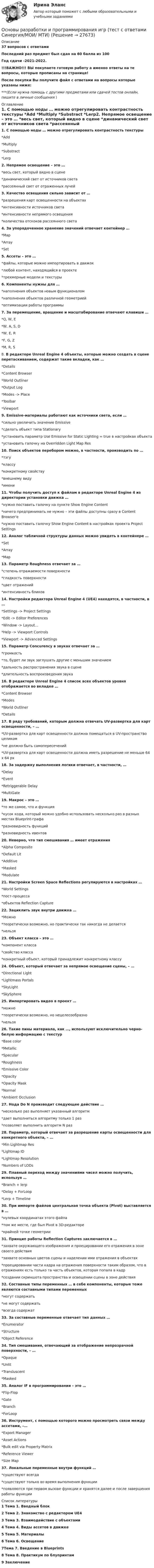     
          Описание
          37 вопросов с ответамиПоследний раз предмет был сдан на 60 балла из 100 Год сдачи -2021-2022.!!!ВАЖНО!!! ВЫ покупаете готовую работу а именно ответы на те вопросы, которые прописаны на странице!После покупки Вы получите файл с ответами на вопросы которые указаны ниже:***(Если нужна помощь с другими предметами или сдачей тестов онлайн, пишите в личные сообщения  ) 
          Оглавление
          1. С помощью ноды … можно отрегулировать контрастность текстуры *Add *Multiply *Substract *Lerp2. Непрямое освещение – это … *весь свет, который видно в сцене *динамический свет от источников света *рассеянный свет от отраженных лучей3. Качество освещения сильно зависит от …*разрешения карт освещенности на объектах*интенсивности источников света*интенсивности непрямого освещения    *количества отскоков рассеянного света4. За упорядоченное хранение значений отвечает контейнер … *Map *Array *Set5. Ассеты – это … *файлы, которые можно импортировать в движок *любой контент, находящийся в проекте *трехмерные модели и текстуры6. Компоненты нужны для …*наполнения объектов новым функционалом*наполнения объектов различной геометрией *оптимизации работы программы7. За перемещение, вращение и масштабирование отвечают клавиши …*Q, W, E*W, A, S, D*W, E, R*F, G, Z*M, R, S8. В редакторе Unreal Engine 4 объекты, которые можно создать в сцене перетаскиванием, содержат такие вкладки, как … *Details *Content Browser *World Outliner *Output Log *Modes -> Place *Toolbar *Viewport9. Emissive-материалы работают как источники света, если …*сильно увеличить значение Emissive*сделать объект типа Stationary*установить параметр Use Emissive for Static Lighting = true в настройках объекта*установить галочку на Overridden Light Map Res10. Поиск объектов перебором можно, в частности, производить по …*тэгу*классу*конкретному свойству   *внешнему виду*имени11. Чтобы получить доступ к файлам в редакторе Unreal Engine 4 из директории установки движка …*нужно поставить галочку на пункте Show Engine Content*ничего предпринимать не нужно – эти файлы доступны сразу в Content Browser'е*нужно поставить галочку Show Engine Content в настройках проекта Project Settings 12. Аналог табличной структуры данных можно увидеть в контейнере …*Set*Array*Map13. Параметр Roughness отвечает за … *степень отражаемости поверхности *гладкость поверхности *цвет отражений *интенсивность бликов14. Настройки редактора Unreal Engine 4 (UE4) находятся, в частности, в …*Settings -> Project Settings*Edit -> Editor Preferences   *Window -> Layout…*Help -> Viewport Controls*Viewport -> Advanced Settings15. Параметр Concurency в звуках отвечает за … *громкость *то, будет ли звук заглушать другие с меньшим значением *дальность распространения звука в сцене *длительность воспроизведения звука16. В редакторе Unreal Engine 4 список всех объектов уровня отображается во вкладке …*Content Browser*Modes*World Outliner*Details17. В ряду требований, которым должна отвечать UV-развертка для карт освещенности, – …*UV-развертка для карт освещенности должна помещаться в UV-пространство целиком*не должно быть самопересечений*UV-развертка для карт освещенности должна иметь разрешение не меньше 64 х 64 px18. За задержку выполнения логики отвечает, в частности, …*Delay*Event*Retriggerable Delay   *MultiGate19. Макрос – это …*то же самое, что и функция*кусок кода, который можно удобно использовать несколько раз в разных местах Blueprint-графа*разновидность функций*разновидность ивентов20. Неверно, что тип смешивания … имеет отражения*Alpha Composite*Default Lit   *Additive *Masked *Modulate21. Настройки Screen Space Reﬂections регулируются в настройках …*World Settings*пост-процесса*объектов Reﬂection Capture22. Зациклить звук внутри движка … *Можно*теоретически возможно, но практически так никогда не делается *нельзя23. Объект класса – это …*компонент класса*свойство класса*конкретный объект, который принадлежит конкретному классу24. Объект, который отвечает за непрямое освещение сцены, – …*Directional Light*Lightmass Portals*SkyLight*SkySphere25. Импортировать видео в проект …*можно*теоретически возможно, но нецелесообразно*нельзя26. Такие пины материала, как …, используют исключительно черно-белую информацию с текстур*Base color   *Metallic*Specular *Roughness*Emissive Color*Opacity*Opacity Mask   *Normal*Ambient Occlusion27. Нода Do N производит следующее действие …*несколько раз выполняет указанный алгоритм*дает выполниться алгоритму только 1 раз*позволяет выполнить алгоритм N раз28. Параметр, который отвечает за разрешение карты освещенности для конкретного объекта, – …*Min Lightmap Res*Lightmap ID*Lightmap Resolution*Numbers of LODs29. Плавный переход между значениями чисел можно получить, используя …*Branch + lerp*Delay + ForLoop*Lerp + Timeline30. При импорте файлов центральная точка объекта (Pivot) выставляется в …*нулевых координатах этого файла*том же месте, где был Pivot в 3D-редакторе*крайней точке геометрии31. Принцип работы Reﬂection Captures заключается в …*захвате окружающего изображения и проецировании его отражения в зоне своего действия*захвате основных цветов сцены и наделении ими отражения в объектах*проецировании части кадра на отражения поверхности таким образом, что в отражениях есть только та часть объектов, которая попала в кадр*создании скриншота пространства и освещении сцены в зоне действия32. Составные типы переменных … в себе компоненты, которые тоже являются составными типами переменных*могут содержать*не могут содержать*всегда содержат33. За составные переменные отвечает тип данных …*Enumerator*Structure*Object Reference34. Тип смешивания, отвечающий за отображение непрозрачной поверхности, – …*Opaque*Unlit*Transluscent*Masked35. Аналог IF в программировании – это …*Flip-Flop*Gate*Branch*ForLoop36. Инструмент, с помощью которого можно просмотреть связи между ассетами, –…*Export Manager*Asset Actions*Bulk edit via Property Matrix*Reference Viewer*Size Map37. Локальные переменные внутри функций …*существуют всегда*существуют только во время выполнения функции*появляются при первом вызове функции и хранятся далее и после завершения работы функции 
          Список литературы
          1 Тема 1. Вводный блок 2 Тема 2.  Знакомство с редактором UE4 3 Тема 3.  Взаимодействие с объектами 4 Тема 4.  Виды ассетов в движке 5 Тема 5.  Материалы 6 Тема 6.  Освещение7Тема 7.  Введение в Blueprints 8 Тема 8.  Практикум по блупринтам 9 Заключение
            
            
            Основы разработки брендинга - контрольнаяОсновы разработки и программирования игр (тест с ответами Синергия/МОИ/ МТИ)Основы регламентации и нормирования труда 4 семестр 96б итоговый и компетентностныйОсновы регламентации и нормирования труда. Итоговый тест и Компетентностный тест. 2 теста.Основы регламентации и нормирования труда (новый) тест с ответами Синергия/МОИ/ МТИ /МОСАП⭐ Основы регламентации и нормирования труда (ответы на тесты Синергия / МТИ / МосАП, ноябрь 2022)Основы регламентации и нормирования труда. Синергия. Итоговый + компетентностный тесты. Полная база ответов. На отлично!Основы психотерапии 1.1. Практическое задание. ММУ. 2024г.Основы психотерапии автоматизированные заданияОсновы психотерапии индивидуальное практическое заданиеОсновы психотерапии (ИПП)Основы психотерапии ответы на тестовые вопросыОсновы работы в Figma (переподготовка) тест с ответами Синергия✔️ОСНОВЫ РАБОТЫ СО СПРАВОЧНО-ПОИСКОВОЙ СИСТЕМОЙ КОНСУЛЬТАНТПЛЮС