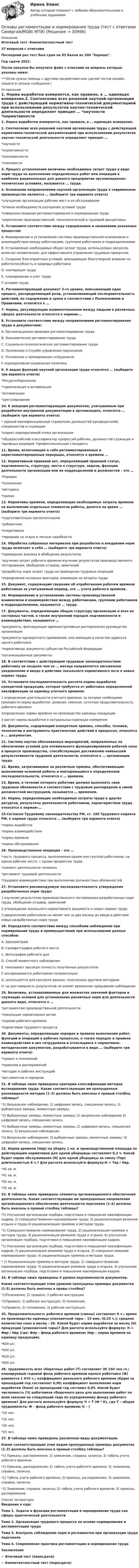     
          Описание
          Итоговый тест -Компетентностный тест37 вопросов с ответамиПоследний раз тест был сдан на 83 балла из 100 Хорошо.Год сдачи 2022.После покупки Вы получите файл с ответами на вопросы которые указаны ниже:***(Если нужна помощь с другими предметами или сдачей тестов онлайн, пишите в личные сообщения  ) 
          Оглавление
          1. Норма выработки измеряется, как правило, в … единицах измерения.2. Соотнесение всех решений научной организации труда с действующей нормативно-технической документацией при использовании результатов научно-технической деятельности определяет принцип … *научности *нормативности *экономичности *плановости3. Процесс установления величины необходимых затрат труда в виде норм труда на выполнение определенных работ или операций в наиболее рациональных для данного предприятия организационно-технических условиях, называется … труда.4. Основными направлениями научной организации труда в современном производстве являются … (выберите три варианта ответа) *улучшение организации рабочих мест и их обслуживание *отмена необходимости улучшения условий труда *совершенствование регламентирования и нормирования труда *укрепление производственной, технологической и трудовой дисциплины5. Установите соответствие между содержанием и названиями указанных процессов: A. Формирование и установление системы производственной взаимосвязи и взаимодействия между работниками, группами работников и подразделениями B. Установление необходимых общих затрат труда, используемых ресурсов, включая человеческие, для эффективного управления трудовым процессом C. Создание благоприятных условий, оказывающих благотворное влияние на работоспособность и здоровье работника D. кооперация труда E. планирование и учет трудаF. условия труда6. Регламентирующий документ 3-го уровня, описывающий один процесс, распределяющий роли, устанавливающий последовательность действий, их содержание и сроки в соответствии с Положениями и Правилами, относится к …7. Нормы, регулирующие взаимоотношения между людьми в различных сферах деятельности относятся к нормам-…8. Установите соответствие между направлениями регламентирования труда и документами: A. Организационно-правовое регламентирование труда B. Экономическое регламентирование труда C. Социально-психологическое регламентирование труда D. Положение о Службе управления персоналом E. Положение о премировании сотрудников F. корпоративная социальная политика9. К видам функций научной организации труда относятся … (выберите три варианта ответа) *Ресурсосбережение*гармонизация и активизация *оптимизация *урегулирование10. К внешним регламентирующим документам, учитываемым при разработке внутренней документации в организациях, относятся … (выберите три варианта ответа) * единый квалификационный справочник должностей руководителей, специалистов и служащих *кодекс корпоративной этики организации *общероссийский классификатор профессий рабочих, должностей служащих и тарифных разрядов *профессиональные стандарты11. Время, включающее в себя регламентированные и нерегламентированные перерывы, относится к времени …12. Нормативный правовой акт, определяющий правовой статус, подчиненность, структуру, место в структуре, задачи, функции деятельности организации или ее подразделений и должностей – это … *Порядок*положение *методика *приказ13. Нормативы времени, определяющие необходимые затраты времени на выполнение отдельных элементов работы, делятся на время … (выберите три варианта ответа) *подготовительно-заключительное *добавочное *оперативное*перерыва на отдых и личные надобности14. Обработка собранных материалов при разработке и внедрении норм труда включает в себя … (выберите три варианта ответа) *проведение анализа и обобщение результатов *изучения затрат рабочего времени изучение результатов производственного тестирования, обобщение отзывов, замечаний *разработку норм затрат труда на проведение трудовых операций *определение основных факторов, влияющих на затраты труда15. Документ, содержащий сведения об отработанном рабочем времени работников за учитываемый период, это … учета рабочего времени.16. Формирование и установление системы производственной взаимосвязи и взаимодействия между работниками, группами работников и подразделениями, называется … труда.17. Документы, определяющие общую структуру организации и всех ее составных частей, а также внутренний порядок подчиненности и взаимодействия, называются … *документы, фиксирующие административные распоряжения руководства организации *документы однократного применения, или имеющие в качестве адресата одного работника *нормативные документы субъектов Российской Федерации *организационные документы18. В соответствии с действующим трудовым законодательством работнику не позднее чем за … месяца направляется письменное уведомление и вводе в действие локального нормативного акта о новых нормах труда.19. Установите последовательность расчета нормы выработки конкретной продукции, которая требуется от работника определенной квалификации за единицу учетного времени: 1 определение длительности учетного времени, за которое необходимо произвести норму выработки: дневная, сменная, суточная продолжительность рабочего времени 2определение нормы времени на производство единицы продукции 3 расчет нормы выработки в натуральных единицах измерения20. Документы, содержащий конкретные приемы, способы, техники, технологии и инструменты практических действий в процессах, относится к … документам.21. Система научно обоснованных мероприятий, направленных на обеспечение условий для оптимального функционирования рабочей силы в процессе производства, способствующих достижению наивысшей результативности трудовой деятельности, относится к … организации труда.22. Время, затрачиваемое на различные приемы, обеспечивающие выполнение основной работы и повторяющиеся в определенной последовательности, относится к … времени.23. Время, в течение которого работник должен выполнять свои трудовые обязанности в соответствии с трудовым распорядком и своей должностной инструкцией, называется … временем.24. Нормы, определяющие необходимые затраты труда и других ресурсов, результаты деятельности работников, характеристики труда относятся к нормам-…25.Согласно Трудовому законодательству РФ, ст. 160 Трудового кодекса РФ, к нормам труда относятся … (выберите три варианта ответа) *нормы выработки *нормы взаимодействия *нормы времени *нормы обслуживания26. Производственная операция – это … *часть трудового процесса, выполняемая одним или группой работников, на одном рабочем месте, с одним предметом труда *элемент деятельности человека*регламент трудовой деятельности*трудовое взаимодействие при выполнении должностных обязанностей27. Установите рекомендуемую последовательность утверждения разработанных норм труда: 1 изучение результатов производственного тестирования разработанных норм труда, обобщение отзывов, замечаний 2 утверждение локального нормативного документа о новых нормах труда 3 уведомление работников не менее чем за два месяца до ввода в действие новых разработанных норм труда28. Определите соответствие между способами наблюдения при нормировании труда и преимуществами при использовании данных способов: A. Хронометраж B. Самофотграфия рабочего места C. Фотография рабочего дня D. Способ моментного наблюдения E. показывает высокую точность полученных результатов F. воспринимается работником положительно G. используется для контроля данных, полученных другими методами H. на достоверность результатов не влияет временное прерывание наблюдения29. Величины, устанавливаемые для множества значений факторов и служащие основой для установления различных норм для деятельности данного вида, относятся к … *регламентам производственной деятельности *локальным нормативным актам *нормам рабочего времени *нормативам трудового процесса30. Документы, определяющие порядок и правила выполнения работ, функций и операций в рабочих процессах, а также порядок и правила взаимодействия в них сотрудников и относящиеся к нормативно-методическим документам, разрабатываются в виде … (выберите три варианта ответа) *правил и положений *приказов и распоряжений*методик и рабочих инструкций*регламентов и порядков31. В таблице ниже приведены критерии классификации методов исследования труда. Какие соответствующие им пропущенные разновидности методов (1–3) должны быть внесены в правый столбец таблицы? *1) Визуальное наблюдение; 2) цифровая запись, смешанная запись; 3) выборочные замеры, моментные замеры. *1) Выборочные замеры, моментные замеры; 2) визуальное наблюдение 3) цифровая запись, смешанная запись. *1) Выборочные замеры, моментные замеры; 2) цифровая запись, смешанная запись; 3) визуальное наблюдение. *1) Визуальное наблюдение; 2) выборочные замеры, моментные замеры; 3) цифровая запись, смешанная запись.32. Норма времени (Нвр) на уборку 1 кв. м производственной площади по действующим нормативам для одной уборщицы составляет 0,2 ч. Какой будет норма обслуживания (Н) для одной уборщицы за смену (Твр) длительностью 8 ч.? Для расчета используйте формулу:Н = Твр / Нвр.*40 кв. м. *41 кв. м. *50 кв. м. *35 кв. м.33. В таблице ниже приведены элементы организационного обеспечения деятельности. Какие соответствующие им пропущенные направления организационного обеспечения деятельности персонала (1–4) должны быть внесены в правый столбец таблицы? *1) Улучшение организации подбора, подготовки и повышения квалификации кадров; 2) совершенствование нормирования труда; 3) рационализация режимов отдыха и труда 4) рационализация приемов и методов труда. *1) Совершенствование нормирования труда, 2) рационализация приемов и методов труда; 3) рационализация режимов труда и отдыха; 4) улучшение организации подбора, подготовки и повышения квалификации кадров. *1) Улучшение организации подбора, подготовки и повышения квалификации кадров; 2) рационализация режимов труда и отдыха, 3) совершенствование нормирования труда; 4) рационализация приемов и методов труда.* 1) Рационализация приемов и методов труда; 2) совершенствование нормирования труда; 3) рационализация режимов труда и отдыха; 4) улучшение организации подбора, подготовки и повышения квалификации кадров.34. В таблице ниже приведены 4 уровня подчиненности документов. Какие соответствующие этим уровням пропущены примеры документов (1-3) должны быть внесены в правы столбец?*1)Положение; 2) правило; 3 рабочая инструкция. *1)Правило; 2) рабочая инструкция; 3) положение.*1)Правило; 2) положение; 3) рабочая инструкция.35. Продолжительность рабочего времени (смены) составляет 8 ч.; время на производство единицы упаковочной тары – 15 мин. (0,25 ч.); среднее количество смен в месяц – 20. Какой будет норма выработки за месяц (Н) продукции (упаковочной тары)? Для расчета используйте формулу: Н = Фвр / Нвр (где: Фвр – фонд рабочего времени; Нвр – норма времени на единицу продукции). *600 шт. *640 шт. *610 шт. *650 шт.36. трудоемкость всех сборочных работ (Т) составляет 30 150 чел./ч.; планируемый годовой фонд рабочего времени одного работника (Ф) равняется 1 970 ч.; коэффициент реального рабочего времени (Кррв) за прошедший год составляет 0,90; коэффициент выполнения норм выработки (Квнв) за прошедший год составил 0,85. Какой будет численность (Ч) работников сборочного цеха для выполнения работ по всем заказам на следующий года по усредненному фонду рабочего времени? Для расчета используйте формулу Ч = Т (Ф * К), где Т – общая трудоемкость; Ф – фонд рабочего времени; К – ) *19 чел. *10 чел. *20 чел.*25 чел.37. В таблице ниже приведены различные виды документации. Какие соответствующие этим видам пропущенные примеры документов (1–3) должны быть внесены в правый столбец таблицы? *1) Приказы, распоряжения; 2) заявление, справка, записка; 3) табель учета рабочего времени.*1) Приказы, распоряжения; 2) табель учета рабочего времени; 3) заявление, справка, записка. *1) Табель учета рабочего времени; 2) приказы, распоряжения; 3) заявление, справка, записка.*1) Заявление, справка, записка; 2) табель учета рабочего времени; 3) приказы, распоряжения. 
          Список литературы
          Введение в курс Тема 1. Задачи и функции регламентации и нормирования труда как сферы практической деятельностиТема 2. Организация трудового процесса на основе нормирования и регламентации труда Тема 3. Контроль соблюдения норм и регламентов при организации труда персонала Тема 4. Современная практика регламентации и нормирования труда Заключение  ✓ Итоговый тест (пересдача) ✓ Компетентностный тест (пересдача) 
            
            
            Основы регламентации и нормирования труда тест Синергия (ответы✅100 баллов) КомпетентностныйОсновы регламентации и нормирования труда (тест с ответами Синергия/МОИ/ МТИ)✅ Основы рекламы 28 вопросов СИНЕРГИЯ МТИ 2022Основы религиозной культуры и светской этикиОсновы риск менеджмента 4 семестрОсновы риск-менеджмента / 62 вопросаОсновы риск-менеджмента / Риск-менеджмент (60 вопросов) сдан на 100 баллов (отлично)Основы разработки и программирования игр (тест с ответами Синергия/МОИ/ МТИ)Основы регламентации и нормирования труда 4 семестр 96б итоговый и компетентностныйОсновы регламентации и нормирования труда. Итоговый тест и Компетентностный тест. 2 теста.Основы регламентации и нормирования труда (новый) тест с ответами Синергия/МОИ/ МТИ /МОСАП⭐ Основы регламентации и нормирования труда (ответы на тесты Синергия / МТИ / МосАП, ноябрь 2022)Основы регламентации и нормирования труда. Синергия. Итоговый + компетентностный тесты. Полная база ответов. На отлично!Основы регламентации и нормирования труда. Синергия. Компетентностный тест