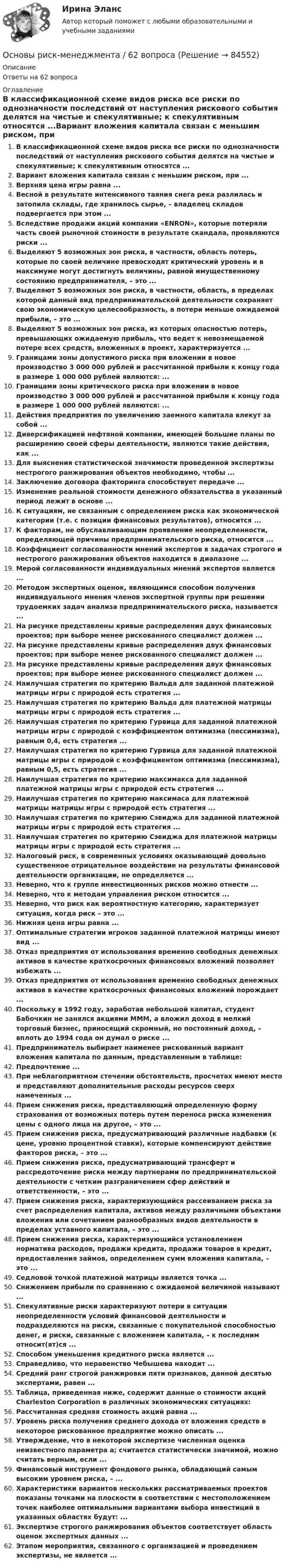      
            Описание
            Ответы на 62 вопроса 
            Оглавление
            В классификационной схеме видов риска все риски по однозначности последствий от наступления рискового события делятся на чистые и спекулятивные; к спекулятивным относятся ...Вариант вложения капитала связан с меньшим риском, при ...Верхняя цена игры равна ...Весной в результате интенсивного таяния снега река разлилась и затопила склады, где хранилось сырье, – владелец складов подвергается при этом ...Вследствие продажи акций компании «ENRON», которые потеряли часть своей рыночной стоимости в результате скандала, проявляются риски ...Выделяют 5 возможных зон риска, в частности, область потерь, которые по своей величине превосходят критический уровень и в максимуме могут достигнуть величины, равной имущественному состоянию предпринимателя, – это ...Выделяют 5 возможных зон риска, в частности, область, в пределах которой данный вид предпринимательской деятельности сохраняет свою экономическую целесообразность, а потери меньше ожидаемой прибыли, – это ...Выделяют 5 возможных зон риска, из которых опасностью потерь, превышающих ожидаемую прибыль, что ведет к невозмещаемой потере всех средств, вложенных в проект, характеризуется ...Границами зоны допустимого риска при вложении в новое производство 3 000 000 рублей и рассчитанной прибыли к концу года в размере 1 000 000 рублей являются: ...Границами зоны критического риска при вложении в новое производство 3 000 000 рублей и рассчитанной прибыли к концу года в размере 1 000 000 рублей являются: ...Действия предприятия по увеличению заемного капитала влекут за собой ...Диверсификацией нефтяной компании, имеющей большие планы по расширению своей сферы деятельности, являются такие действия, как ...Для выяснения статистической значимости проведенной экспертизы нестрогого ранжирования объектов необходимо, чтобы ...Заключение договора факторинга способствует передаче ...Изменение реальной стоимости денежного обязательства в указанный период лежит в основе ...К ситуациям, не связанным с определением риска как экономической категории (т.е. с позиции финансовых результатов), относится ...К факторам, не обуславливающим проявление неопределенности, определяющей причины предпринимательского риска, относится ...Коэффициент согласованности мнений экспертов в задачах строгого и нестрогого ранжирования объектов находится в диапазоне ...Мерой согласованности индивидуальных мнений экспертов является ...Методом экспертных оценок, являющимся способом получения индивидуального мнения членов экспертной группы при решении трудоемких задач анализа предпринимательского риска, называется ...На рисунке представлены кривые распределения двух финансовых проектов; при выборе менее рискованного специалист должен ...На рисунке представлены кривые распределения двух финансовых проектов; при выборе менее рискованного специалист должен ...На рисунке представлены кривые распределения двух финансовых проектов; при выборе менее рискованного специалист должен ...Наилучшая стратегия по критерию Вальда для заданной платежной матрицы игры с природой есть стратегия ...Наилучшая стратегия по критерию Вальда для платежной матрицы матрицы игры с природой есть стратегия ...Наилучшая стратегия по критерию Гурвица для заданной платежной матрицы игры с природой с коэффициентом оптимизма (пессимизма), равным 0,4, есть стратегия ...Наилучшая стратегия по критерию Гурвица для заданной платежной матрицы игры с природой с коэффициентом оптимизма (пессимизма), равным 0,5, есть стратегия ...Наилучшая стратегия по критерию максимакса для заданной платежной матрицы игры с природой есть стратегия ...Наилучшая стратегия по критерию максимаса для платежной матрицы матрицы игры с природой есть стратегия ...Наилучшая стратегия по критерию Сэвиджа для заданной платежной матрицы игры с природой есть стратегия ...Наилучшая стратегия по критерию Сэвиджа для платежной матрицы матрицы игры с природой есть стратегия ...Налоговый риск, в современных условиях оказывающий довольно существенное отрицательное воздействие на результаты финансовой деятельности организации, не определяется ...Неверно, что к группе инвестиционных рисков можно отнести ...Неверно, что к методам управления риском относится ...Неверно, что риск как вероятностную категорию, характеризует ситуация, когда риск – это ...Нижняя цена игры равна ...Оптимальные стратегии игроков заданной платежной матрицы имеют вид ...Отказ предприятия от использования временно свободных денежных активов в качестве краткосрочных финансовых вложений позволяет избежать ...Отказ предприятия от использования временно свободных денежных активов в качестве краткосрочных финансовых вложений порождает ...Поскольку в 1992 году, заработав небольшой капитал, студент Бабочкин не занялся акциями МММ, а вложил доход в мелкий торговый бизнес, приносящий скромный, но постоянный доход, – вплоть до 1994 года он думал о риске ...Предприниматель выбирает наименее рискованный вариант вложения капитала по данным, представленным в таблице:Предпочтение ...При неблагоприятном стечении обстоятельств, просчетах имеют место и представляют дополнительные расходы ресурсов сверх намеченных ...Прием снижения риска, представляющий определенную форму страхования от возможных потерь путем переноса риска изменения цены с одного лица на другое, – это ...Прием снижения риска, предусматривающий различные надбавки (к цене, уровню процентной ставки), которые компенсируют действие факторов риска, – это ...Прием снижения риска, предусматривающий трансферт и рассредоточение риска между партнерами по предпринимательской деятельности с четким разграничением сфер действий и ответственности, – это ...Прием снижения риска, характеризующийся рассеиванием риска за счет распределения капитала, активов между различными объектами вложения или сочетанием разнообразных видов деятельности в пределах уставного капитала, – это ...Прием снижения риска, характеризующийся установлением норматива расходов, продажи кредита, продажи товаров в кредит, предоставления займов, определением сумм вложения капитала, – это ...Седловой точкой платежной матрицы является точка ...Снижением прибыли по сравнению с ожидаемой величиной называют ...Спекулятивные риски характеризуют потери в ситуации неопределенности условий финансовой деятельности и подразделяются на риски, связанные с покупательной способностью денег, и риски, связанные с вложением капитала, – к последним относит(ят)ся ...Способом уменьшения кредитного риска является ...Справедливо, что неравенство Чебышева находит ...Средний ранг строгой ранжировки пяти признаков, данной десятью экспертами, равен ...Таблица, приведенная ниже, содержит данные о стоимости акций Charleston Corporation в различных экономических ситуациях:Рассчитанная средняя стоимость акций равна ...Уровень риска получения среднего дохода от вложения средств в некоторое рискованное предприятие можно описать ...Утверждение, что в некоторой экспертизе численная оценка неизвестного параметра а; считается статистически значимой, можно считать верным, если ...Финансовый инструмент фондового рынка, обладающий самым высоким уровнем риска, – ...Характеристики вариантов нескольких рассматриваемых проектов показаны точками на плоскости в соответствии с местоположением точек наиболее оптимальными вариантами выбора инвестиций в указанных областях будут: ...Экспертизе строгого ранжирования объектов соответствует область оценок экспертных данных ...Этапом мероприятия, связанного с организацией и проведением экспертизы, не является ...  
            
            
            Основы риск менеджмента 4 семестрОсновы риск-менеджмента / 62 вопросаОсновы риск-менеджмента / Риск-менеджмент (60 вопросов) сдан на 100 баллов (отлично)Основы риск-менеджмента (Риск-менеджмент). Синергия. Ответы на ИТОГОВЫЙ ТЕСТ. На отлично!Основы Риск-Менеджмента (Тест СИНЕРГИЯ)Основы рисунка, живописи и композиции (ответы на вступительный тест Синергия)Основы российской государственности Витте МУИВ Ответы на тесты 1-2⭐ Основы регламентации и нормирования труда (ответы на тесты Синергия / МТИ / МосАП, ноябрь 2022)Основы регламентации и нормирования труда. Синергия. Итоговый + компетентностный тесты. Полная база ответов. На отлично!Основы регламентации и нормирования труда. Синергия. Компетентностный тестОсновы регламентации и нормирования труда тест Синергия (все ответы✅100 баллов) Итоговая аттестацияОсновы регламентации и нормирования труда тест Синергия (ответы✅100 баллов) КомпетентностныйОсновы регламентации и нормирования труда (тест с ответами Синергия/МОИ/ МТИ)✅ Основы рекламы 28 вопросов СИНЕРГИЯ МТИ 2022