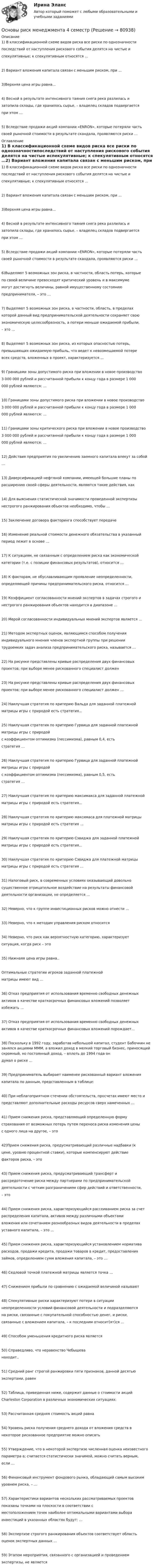     
            Описание
            1) В классификационной схеме видов риска все риски по однозначностипоследствий от наступления рискового события делятся на чистые испекулятивные; к спекулятивным относятся …2) Вариант вложения капитала связан с меньшим риском, при …3)Верхняя цена игры равна...4) Весной в результате интенсивного таяния снега река разлилась изатопила склады, где хранилось сырье, – владелец складов подвергаетсяпри этом …5) Вследствие продажи акций компании «ENRON», которые потеряли частьсвоей рыночной стоимости в результате скандала, проявляются риски … 
            Оглавление
            1) В классификационной схеме видов риска все риски по однозначностипоследствий от наступления рискового события делятся на чистые испекулятивные; к спекулятивным относятся …2) Вариант вложения капитала связан с меньшим риском, при …3)Верхняя цена игры равна...4) Весной в результате интенсивного таяния снега река разлилась изатопила склады, где хранилось сырье, – владелец складов подвергаетсяпри этом …5) Вследствие продажи акций компании «ENRON», которые потеряли частьсвоей рыночной стоимости в результате скандала, проявляются риски …6)Выделяют 5 возможных зон риска, в частности, область потерь, которыепо своей величине превосходят критический уровень и в максимумемогут достигнуть величины, равной имущественному состояниюпредпринимателя, – это …7) Выделяют 5 возможных зон риска, в частности, область, в пределахкоторой данный вид предпринимательской деятельности сохраняет своюэкономическую целесообразность, а потери меньше ожидаемой прибыли,– это …8) Выделяют 5 возможных зон риска, из которых опасностью потерь,превышающих ожидаемую прибыль, что ведет к невозмещаемой потеревсех средств, вложенных в проект, характеризуется …9) Границами зоны допустимого риска при вложении в новое производство3 000 000 рублей и рассчитанной прибыли к концу года в размере 1 000000 рублей являются: …10) Границами зоны допустимого риска при вложении в новое производство3 000 000 рублей и рассчитанной прибыли к концу года в размере 1 000000 рублей являются: …11) Границами зоны критического риска при вложении в новое производство3 000 000 рублей и рассчитанной прибыли к концу года в размере 1 000000 рублей являются: …12) Действия предприятия по увеличению заемного капитала влекут за собой…13) Диверсификацией нефтяной компании, имеющей большие планы порасширению своей сферы деятельности, являются такие действия, как 14) Для выяснения статистической значимости проведенной экспертизынестрогого ранжирования объектов необходимо, чтобы …15) Заключение договора факторинга способствует передаче16) Изменение реальной стоимости денежного обязательства в указанныйпериод лежит в основе …17) К ситуациям, не связанным с определением риска как экономическойкатегории (т.е. с позиции финансовых результатов), относится …18) К факторам, не обуславливающим проявление неопределенности,определяющей причины предпринимательского риска, относится …19) Коэффициент согласованности мнений экспертов в задачах строгого инестрогого ранжирования объектов находится в диапазоне …20) Мерой согласованности индивидуальных мнений экспертов является …21) Методом экспертных оценок, являющимся способом полученияиндивидуального мнения членов экспертной группы при решениитрудоемких задач анализа предпринимательского риска, называется …22) На рисунке представлены кривые распределения двух финансовыхпроектов; при выборе менее рискованного специалист должен 23) На рисунке представлены кривые распределения двух финансовыхпроектов; при выборе менее рискованного специалист должен …24) Наилучшая стратегия по критерию Вальда для заданной платежнойматрицы игры с природой есть стратегия...25) Наилучшая стратегия по критерию Гурвица для заданной платежнойматрицы игры с природойс коэффициентом оптимизма (пессимизма), равным 0,4, естьстратегия …26) Наилучшая стратегия по критерию Гурвица для заданной платежнойматрицы игры с природойс коэффициентом оптимизма (пессимизма), равным 0,5, естьстратегия …27) Наилучшая стратегия по критерию максимакса для заданной платежнойматрицы игры с природой есть стратегия...28) Наилучшая стратегия по критерию максимаса для платежной матрицыматрицы игры с природой есть стратегия …29) Наилучшая стратегия по критерию Сэвиджа для заданной платежнойматрицы игры с природой есть стратегия...30) Наилучшая стратегия по критерию Сэвиджа для платежной матрицыматрицы игры с природой есть стратегия …31) Налоговый риск, в современных условиях оказывающий довольносущественное отрицательное воздействие на результаты финансовойдеятельности организации, не определяется ...32) Неверно, что к группе инвестиционных рисков можно отнести …33) Неверно, что к методам управления риском относится 34) Неверно, что риск как вероятностную категорию, характеризуетситуация, когда риск – это 35) Нижнаяя цена игры равна..Оптимальные стратегии игроков заданной платежнойматрицы имеют вид …36) Отказ предприятия от использования временно свободных денежныхактивов в качестве краткосрочных финансовых вложений позволяетизбежать …37) Отказ предприятия от использования временно свободных денежныхактивов в качестве краткосрочных финансовых вложений порождает…38) Поскольку в 1992 году, заработав небольшой капитал, студент Бабочкин не занялся акциями МММ, а вложил доход в мелкий торговый бизнес, приносящий скромный, но постоянный доход, – вплоть до 1994 года ондумал о риске …39) Предприниматель выбирает наименее рискованный вариант вложениякапитала по данным, представленным в таблице:40) При неблагоприятном стечении обстоятельств, просчетах имеют место ипредставляют дополнительные расходы ресурсов сверх намеченных …41) Прием снижения риска, представляющий определенную формустрахования от возможных потерь путем переноса риска изменения ценыс одного лица на другое, – это 42)Прием снижения риска, предусматривающий различные надбавки (кцене, уровню процентной ставки), которые компенсируют действиефакторов риска, – это 43) Прием снижения риска, предусматривающий трансферт ирассредоточение риска между партнерами по предпринимательскойдеятельности с четким разграничением сфер действий и ответственности,– это 44) Прием снижения риска, характеризующийся рассеиванием риска за счетраспределения капитала, активов между различными объектамивложения или сочетанием разнообразных видов деятельности в пределахуставного капитала, – это …45) Прием снижения риска, характеризующийся установлением нормативарасходов, продажи кредита, продажи товаров в кредит, предоставлениязаймов, определением сумм вложения капитала, – это …46) Седловой точкой платежной матрицы является точка …47) Снижением прибыли по сравнению с ожидаемой величиной называют 48) Спекулятивные риски характеризуют потери в ситуациинеопределенности условий финансовой деятельности и подразделяютсяна риски, связанные с покупательной способностью денег, и риски,связанные с вложением капитала, – к последним относит(ят)ся ...49) Способом уменьшения кредитного риска является 50) Справедливо, что неравенство Чебышеванаходит..51) Средний ранг строгой ранжировки пяти признаков, данной десятьюэкспертами, равен 52) Таблица, приведенная ниже, содержит данные о стоимости акцийCharleston Corporation в различных экономических ситуациях:53) Рассчитанная средняя стоимость акций равна 54) Уровень риска получения среднего дохода от вложения средств внекоторое рискованное предприятие можно описать 55) Утверждение, что в некоторой экспертизе численная оценка неизвестногопараметра а; считается статистически значимой, можно считать верным,если …56) Финансовый инструмент фондового рынка, обладающий самым высокимуровнем риска, – …57) Характеристики вариантов нескольких рассматриваемых проектовпоказаны точками на плоскости в соответствии сместоположением точек наиболее оптимальными вариантами выбораинвестиций в указанных областях будут: …58) Экспертизе строгого ранжирования объектов соответствует областьоценок экспертных данных …59) Этапом мероприятия, связанного с организацией и проведениемэкспертизы, не является   
            
            
            Основы религиозной культуры и светской этикиОсновы риск менеджмента 4 семестрОсновы риск-менеджмента / 62 вопросаОсновы риск-менеджмента / Риск-менеджмент (60 вопросов) сдан на 100 баллов (отлично)Основы риск-менеджмента (Риск-менеджмент). Синергия. Ответы на ИТОГОВЫЙ ТЕСТ. На отлично!Основы Риск-Менеджмента (Тест СИНЕРГИЯ)Основы рисунка, живописи и композиции (ответы на вступительный тест Синергия)Основы регламентации и нормирования труда (новый) тест с ответами Синергия/МОИ/ МТИ /МОСАП⭐ Основы регламентации и нормирования труда (ответы на тесты Синергия / МТИ / МосАП, ноябрь 2022)Основы регламентации и нормирования труда. Синергия. Итоговый + компетентностный тесты. Полная база ответов. На отлично!Основы регламентации и нормирования труда. Синергия. Компетентностный тестОсновы регламентации и нормирования труда тест Синергия (все ответы✅100 баллов) Итоговая аттестацияОсновы регламентации и нормирования труда тест Синергия (ответы✅100 баллов) КомпетентностныйОсновы регламентации и нормирования труда (тест с ответами Синергия/МОИ/ МТИ)