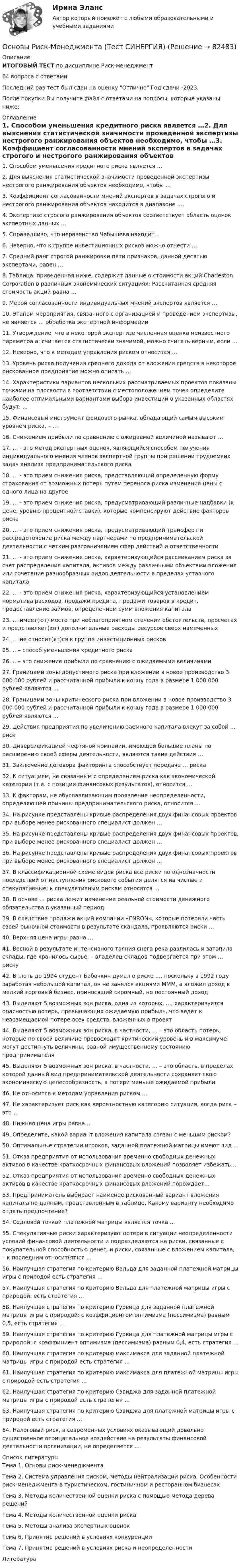      
            Описание
            ИТОГОВЫЙ ТЕСТ по дисциплине Риск-менеджмент64 вопроса с ответамиПоследний раз тест был сдан на оценку Отлично Год сдачи -2023.После покупки Вы получите файл с ответами на вопросы, которые указаны ниже: 
            Оглавление
            1. Способом уменьшения кредитного риска является …2. Для выяснения статистической значимости проведенной экспертизы нестрогого ранжирования объектов необходимо, чтобы …3. Коэффициент согласованности мнений экспертов в задачах строгого и нестрогого ранжирования объектов находится в диапазоне ….4. Экспертизе строгого ранжирования объектов соответствует область оценок экспертных данных …5. Справедливо, что неравенство Чебышева находит...6. Неверно, что к группе инвестиционных рисков можно отнести …7. Средний ранг строгой ранжировки пяти признаков, данной десятью экспертами, равен …8. Таблица, приведенная ниже, содержит данные о стоимости акций Charleston Corporation в различных экономических ситуациях: Рассчитанная средняя стоимость акций равна …9. Мерой согласованности индивидуальных мнений экспертов является …10. Этапом мероприятия, связанного с организацией и проведением экспертизы, не является … обработка экспертной информации11. Утверждение, что в некоторой экспертизе численная оценка неизвестного параметра а; считается статистически значимой, можно считать верным, если … 12. Неверно, что к методам управления риском относится …13. Уровень риска получения среднего дохода от вложения средств в некоторое рискованное предприятие можно описать …14. Характеристики вариантов нескольких рассматриваемых проектов показаны точками на плоскости в соответствии с местоположением точек определите наиболее оптимальными вариантами выбора инвестиций в указанных областях будут: …15. Финансовый инструмент фондового рынка, обладающий самым высоким уровнем риска, – …16. Снижением прибыли по сравнению с ожидаемой величиной называют …17. … - это метод экспертных оценок, являющийся способом получения индивидуального мнения членов экспертной группы при решении трудоемких задач анализа предпринимательского риска18. … - это прием снижения риска, представляющий определенную форму страхования от возможных потерь путем переноса риска изменения цены с одного лица на другое19. … - это прием снижения риска, предусматривающий различные надбавки (к цене, уровню процентной ставки), которые компенсируют действие факторов риска20. … - это прием снижения риска, предусматривающий трансферт и рассредоточение риска между партнерами по предпринимательской деятельности с четким разграничением сфер действий и ответственности 21. … - это прием снижения риска, характеризующийся рассеиванием риска за счет распределения капитала, активов между различными объектами вложения или сочетание разнообразных видов деятельности в пределах уставного капитала22. … - это прием снижения риска, характеризующийся установлением норматива расходов, продажи кредита, продажи товаров в кредит, предоставление займов, определением сумм вложения капитала23. … имеет(ют) место при неблагоприятном стечении обстоятельств, просчетах и представляет(ют) дополнительные расходы ресурсов сверх намеченных24. … не относит(ят)ся к группе инвестиционных рисков25. …– способ уменьшения кредитного риска26. …– это снижение прибыли по сравнению с ожидаемыми величинами27. Границами зоны допустимого риска при вложении в новое производство 3 000 000 рублей и рассчитанной прибыли к концу года в размере 1 000 000 рублей являются …28. Границами зоны критического риска при вложении в новое производство 3 000 000 рублей и рассчитанной прибыли к концу года в размере 1 000 000 рублей являются …29. Действия предприятия по увеличению заемного капитала влекут за собой … риск30. Диверсификацией нефтяной компании, имеющей большие планы по расширению своей сферы деятельности, являются такие действия …31. Заключение договора факторинга способствует передаче … риска32. К ситуациям, не связанным с определением риска как экономической категории (т.е. с позиции финансовых результатов), относится …33. К факторам, не обуславливающим проявление неопределенности, определяющей причины предпринимательского риска, относится …34. На рисунке представлены кривые распределения двух финансовых проектов  при выборе менее рискованного специалист должен … 35. На рисунке представлены кривые распределения двух финансовых проектов; при выборе менее рискованного специалист должен …  36. На рисунке представлены кривые распределения двух финансовых проектов при выборе менее рискованного специалист должен … 37. В классификационной схеме видов риска все риски по однозначности последствий от наступления рискового события делятся на чистые и спекулятивные; к спекулятивным рискам относятся …38. В основе … риска лежит изменение реальной стоимости денежного обязательства в указанный период39. В следствие продажи акций компании «ENRON», которые потеряли часть своей рыночной стоимости в результате скандала, проявляются риски …40. Верхняя цена игры равна …41. Весной в результате интенсивного таяния снега река разлилась и затопила склады, где хранилось сырье, – владелец складов подвергается при этом … риску42. Вплоть до 1994 студент Бабочкин думал о риске …, поскольку в 1992 году заработав небольшой капитал, он не занялся акциями МММ, а вложил доход в мелкий торговый бизнес, приносящий скромный, но постоянный доход 43. Выделяют 5 возможных зон риска, одна из которых, …, характеризуется опасностью потерь, превышающих ожидаемую прибыль, что ведет к невозмещаемой потере всех средств, вложенных в проект44. Выделяют 5 возможных зон риска, в частности, … – это область потерь, которые по своей величине превосходят критический уровень и в максимуме могут достигнуть величины, равной имущественному состоянию предпринимателя45. Выделяют 5 возможных зон риска, в частности, … – это область, в пределах которой данный вид предпринимательской деятельности сохраняет свою экономическую целесообразность, а потери меньше ожидаемой прибыли46. Не относится к методам управления риском …47. Не характеризует риск как вероятностную категорию ситуация, когда риск – это …48. Нижняя цена игры равна…49. Определите, какой вариант вложения капитала связан с меньшим риском? 50. Оптимальные стратегии игроков, заданной платежной матрицы имеют вид …51. Отказ предприятия от использования временно свободных денежных активов в качестве краткосрочных финансовых вложений позволяет избежать…52. Отказ предприятия от использования временно свободных денежных активов в качестве краткосрочных финансовых вложений порождает…53. Предприниматель выбирает наименее рискованный вариант вложения капитала по данным, представленным в таблице. Какому варианту необходимо отдать предпочтение?54. Седловой точкой платежной матрицы является точка …55. Спекулятивные риски характеризуют потери в ситуации неопределенности условий финансовой деятельности и подразделяются на риски, связанные с покупательной способностью денег, и риски, связанные с вложением капитала, – к последним относит(ят)ся ... 56. Наилучшая стратегия по критерию Вальда для заданной платежной матрицы игры с природой есть стратегия …57. Наилучшая стратегия по критерию Вальда для платежной матрицы игры с природой: есть стратегия …58. Наилучшая стратегия по критерию Гурвица для заданной платежной матрицы игры с природой:  с коэффициентом оптимизма (пессимизма) равным 0,5, есть стратегия …59. Наилучшая стратегия по критерию Гурвица для платежной матрицы игры с природой: с коэффициент оптимизма (пессимизма) равным 0,4, есть стратегия …60. Наилучшая стратегия по критерию максимакса для заданной платежной матрицы игры с природой есть стратегия …61. Наилучшая стратегия по критерию максимакса для платежной матрицы игры с природой  есть стратегия …62. Наилучшая стратегия по критерию Сэвиджа для заданной платежной матрицы игры с природой есть стратегия …63. Наилучшая стратегия по критерию Сэвиджа для платежной матрицы игры с природой есть стратегия …64. Налоговый риск, в современных условиях оказывающий довольно существенное отрицательное воздействие на результаты финансовой деятельности организации, не определяется ... 
            Список литературы
            Тема 1. Основы риск-менеджментаТема 2. Система управления риском, методы нейтрализации риска. Особенности риск-менеджмента в туристическом, гостиничном и ресторанном бизнесахТема 3. Методы количественной оценки риска с помощью метода дерева решенийТема 4. Методы количественной оценки рискаТема 5. Методы анализа экспертных оценокТема 6. Принятие решений в условиях конкуренцииТема 7. Принятие решений в условиях риска и неопределенностиЛитература 
            
            
            Основы риск-менеджмента (Риск-менеджмент). Синергия. Ответы на ИТОГОВЫЙ ТЕСТ. На отлично!Основы Риск-Менеджмента (Тест СИНЕРГИЯ)Основы рисунка, живописи и композиции (ответы на вступительный тест Синергия)Основы российской государственности Витте МУИВ Ответы на тесты 1-2Основы российской государственности ММУ 2024г.Основы российской государственности (ответы на тест Синергия / МТИ / МОИ / МосАП)Основы российской государственности.Практическое задание. ММУ. 2024г.Основы регламентации и нормирования труда тест Синергия (все ответы✅100 баллов) Итоговая аттестацияОсновы регламентации и нормирования труда тест Синергия (ответы✅100 баллов) КомпетентностныйОсновы регламентации и нормирования труда (тест с ответами Синергия/МОИ/ МТИ)✅ Основы рекламы 28 вопросов СИНЕРГИЯ МТИ 2022Основы религиозной культуры и светской этикиОсновы риск менеджмента 4 семестрОсновы риск-менеджмента / 62 вопроса