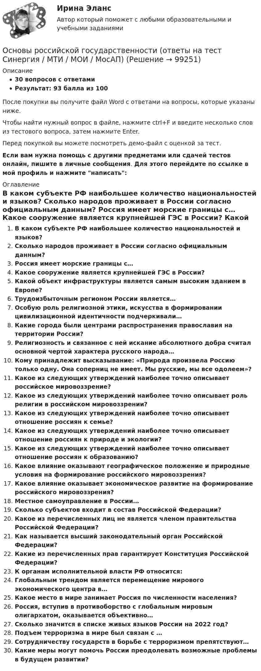     
            Описание
            30 вопросов с ответамиРезультат: 93 балла из 100После покупки вы получите файл Word с ответами на вопросы, которые указаны ниже.Чтобы найти нужный вопрос в файле, нажмите ctrl+F и введите несколько слов из тестового вопроса, затем нажмите Enter.Перед покупкой вы можете посмотреть демо-файл с оценкой за тест.Если вам нужна помощь с другими предметами или сдачей тестов онлайн, пишите в личные сообщения. Для этого перейдите по ссылке в мой профиль и нажмите написать:  
            Оглавление
              В каком субъекте РФ наибольшее количество национальностей и языков?   Сколько народов проживает в России согласно официальным данным?   Россия имеет морские границы с…   Какое сооружение является крупнейшей ГЭС в России?   Какой объект инфраструктуры является самым высоким зданием в Европе?   Трудоизбыточным регионом России является…   Особую роль религиозной этики, искусства в формировании цивилизационной идентичности подчеркивали…   Какие города были центрами распространения православия на территории России?   Религиозность и связанное с ней искание абсолютного добра считал основной чертой характера русского народа…   Кому принадлежит высказывание: «Природа произвела Россию только одну. Она соперниц не имеет. Мы русские, мы все одолеем»?   Какое из следующих утверждений наиболее точно описывает российское мировоззрение?   Какое из следующих утверждений наиболее точно описывает роль религии в российском мировоззрении?   Какое из следующих утверждений наиболее точно описывает отношение россиян к семье?   Какое из следующих утверждений наиболее точно описывает отношение россиян к природе и экологии?   Какое из следующих утверждений наиболее точно описывает отношение россиян к образованию?   Какое влияние оказывают географическое положение и природные условия на формирование российского мировоззрения?   Какое влияние оказывает экономическое развитие на формирование российского мировоззрения?   Местное самоуправление в России…   Сколько субъектов входит в состав Российской Федерации?   Какое из перечисленных лиц не является членом правительства Российской Федерации?   Как называется высший законодательный орган Российской Федерации?   Какие из перечисленных прав гарантирует Конституция Российской Федерации?   К органам исполнительной власти РФ относится:   Глобальным трендом является перемещение мирового экономического центра в…   Какое место в мире занимает Россия по численности населения?   Россия, вступив в противоборство с глобальным мировым олигархатом, оказывается объективно…   Сколько значится в списке живых языков России на 2022 год?   Подъем терроризма в мире был связан с …   Сотрудничеству государств в борьбе с терроризмом препятствуют…   Какие меры могут помочь России преодолевать возможные проблемы в будущем развитии?    
            
            
            Основы российской государственности ММУ 2024г.Основы российской государственности (ответы на тест Синергия / МТИ / МОИ / МосАП)Основы российской государственности.Практическое задание. ММУ. 2024г.Основы российской государственности Синергия МТИ МосАП Ответы на итоговый тестОсновы российской государственности. Синергия. Ответы на ИТОГОВЫЙ ТЕСТ. На отлично!Основы российской государственности (тест с ответами ММА/ИДО)Основы российской государственности.фю_БАК Синергия МТИ МосАП Ответы на итоговый тестОсновы религиозной культуры и светской этикиОсновы риск менеджмента 4 семестрОсновы риск-менеджмента / 62 вопросаОсновы риск-менеджмента / Риск-менеджмент (60 вопросов) сдан на 100 баллов (отлично)Основы риск-менеджмента (Риск-менеджмент). Синергия. Ответы на ИТОГОВЫЙ ТЕСТ. На отлично!Основы Риск-Менеджмента (Тест СИНЕРГИЯ)Основы рисунка, живописи и композиции (ответы на вступительный тест Синергия)