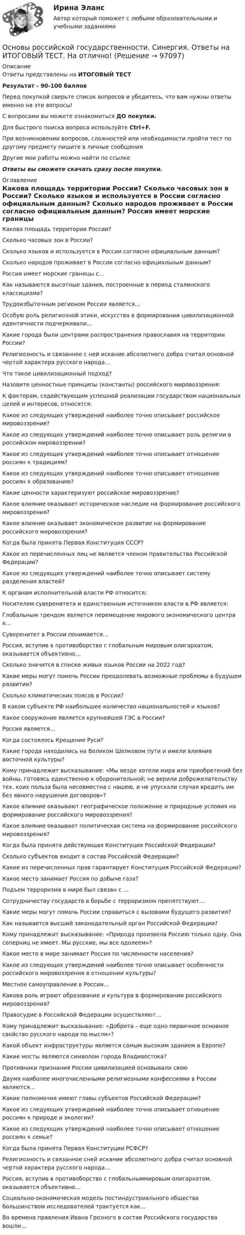     
            Описание
            Ответы представлены на ИТОГОВЫЙ ТЕСТРезультат - 90-100 балловПеред покупкой сверьте список вопросов и убедитесь, что вам нужны ответы именно на эти вопросы!С вопросами вы можете ознакомиться ДО покупки.Для быстрого поиска вопроса используйте Ctrl+F.При возникновении вопросов, сложностей или необходимости пройти тест по другому предмету пишите в личные сообщения Другие мои работы можно найти по ссылке Ответы вы сможете скачать сразу после покупки. 
            Оглавление
              Какова площадь территории России?   Сколько часовых зон в России?   Сколько языков и используется в России согласно официальным данным?   Сколько народов проживает в России согласно официальным данным?   Россия имеет морские границы с…   Как называются высотные здания, построенные в период сталинского классицизма?   Трудоизбыточным регионом России является…   Особую роль религиозной этики, искусства в формировании цивилизационной идентичности подчеркивали…   Какие города были центрами распространения православия на территории России?   Религиозность и связанное с ней искание абсолютного добра считал основной чертой характера русского народа…   Что такое цивилизационный подход?   Назовите ценностные принципы (константы) российского мировоззрения:   К факторам, содействующим успешной реализации государством национальных целей и интересов, относятся:   Какое из следующих утверждений наиболее точно описывает российское мировоззрение?   Какое из следующих утверждений наиболее точно описывает роль религии в российском мировоззрении?   Какое из следующих утверждений наиболее точно описывает отношение россиян к традициям?   Какое из следующих утверждений наиболее точно описывает отношение россиян к образованию?   Какие ценности характеризуют российское мировоззрение?   Какое влияние оказывает историческое наследие на формирование российского мировоззрения?   Какое влияние оказывает экономическое развитие на формирование российского мировоззрения?   Когда была принята Первая Конституция СССР?   Какое из перечисленных лиц не является членом правительства Российской Федерации?   Какое из следующих утверждений наиболее точно описывает систему разделения властей?   К органам исполнительной власти РФ относится:   Носителем суверенитета и единственным источником власти в РФ является:   Глобальным трендом является перемещение мирового экономического центра в…   Суверенитет в России понимается…   Россия, вступив в противоборство с глобальным мировым олигархатом, оказывается объективно…   Сколько значится в списке живых языков России на 2022 год?   Какие меры могут помочь России преодолевать возможные проблемы в будущем развитии?   Сколько климатических поясов в России?   В каком субъекте РФ наибольшее количество национальностей и языков?   Какое сооружение является крупнейшей ГЭС в России?   Россия является…   Когда состоялось Крещение Руси?   Какие города находились на Великом Шелковом пути и имели влияние восточной культуры?   Кому принадлежит высказывание: «Мы везде хотели мира или приобретений без войны, готовясь единственно к оборонительной; не верили доброжелательству тех, коих польза была несовместна с нашею, и не упускали случая вредить им без явного нарушения договоров»?   Какое влияние оказывают географическое положение и природные условия на формирование российского мировоззрения?   Какое влияние оказывает политическая система на формирование российского мировоззрения?   Когда была принята действующая Конституция Российской Федерации?   Сколько субъектов входит в состав Российской Федерации?   Какие из перечисленных прав гарантирует Конституция Российской Федерации?   Какое место занимает Россия по добыче газа?   Подъем терроризма в мире был связан с …   Сотрудничеству государств в борьбе с терроризмом препятствуют…   Какие меры могут помочь России справиться с вызовами будущего развития?   Как называется высший законодательный орган Российской Федерации?   Кому принадлежит высказывание: «Природа произвела Россию только одну. Она соперниц не имеет. Мы русские, мы все одолеем»?   Какое место в мире занимает Россия по численности населения?   Какое из следующих утверждений наиболее точно описывает особенности российского мировоззрения в отношении культуры?   Местное самоуправление в России…   Какова роль играют образование и культура в формировании российского мировоззрения?   Правосудие в Российской Федерации осуществляют…   Кому принадлежит высказывание: «Доброта – еще одно первичное основное свойство русского народа по мысли»?   Какой объект инфраструктуры является самым высоким зданием в Европе?   Какие мосты являются символом города Владивостока?   Противники признания России цивилизацией основывали свою   Двумя наиболее многочисленными религиозными конфессиями в России являются…   Какие полномочия имеют главы субъектов Российской Федерации?   Какое из следующих утверждений наиболее точно описывает отношение россиян к природе и экологии?   Какое из следующих утверждений наиболее точно описывает отношение россиян к семье?   Когда была принята Первая Конституции РСФСР?   Религиозность и связанное сней искание абсолютного добра считал основной чертой характера русского народа…    Россия, вступив в противоборство с глобальныммировым олигархатом, оказывается объективно…    Социально-экономическая модель постиндустриального общества большинством исследователей трактуется как…   Во времена правления Ивана Грозного в состав Российского государства вошли…   
            
            
            Основы российской государственности Синергия МТИ МосАП Ответы на итоговый тестОсновы российской государственности. Синергия. Ответы на ИТОГОВЫЙ ТЕСТ. На отлично!Основы российской государственности (тест с ответами ММА/ИДО)Основы российской государственности.фю_БАК Синергия МТИ МосАП Ответы на итоговый тест Основы российской государственности.фю_БАК. Синергия. Ответы на ИТОГОВЫЙ ТЕСТ. На отлично!Основы российской государственности.фю_БАК (тест с ответами Синергия/МОИ/ МТИ /МОСАП)Основы рынка трейдинга Основная теоремаОсновы риск-менеджмента / Риск-менеджмент (60 вопросов) сдан на 100 баллов (отлично)Основы риск-менеджмента (Риск-менеджмент). Синергия. Ответы на ИТОГОВЫЙ ТЕСТ. На отлично!Основы Риск-Менеджмента (Тест СИНЕРГИЯ)Основы рисунка, живописи и композиции (ответы на вступительный тест Синергия)Основы российской государственности Витте МУИВ Ответы на тесты 1-2Основы российской государственности ММУ 2024г.Основы российской государственности (ответы на тест Синергия / МТИ / МОИ / МосАП)