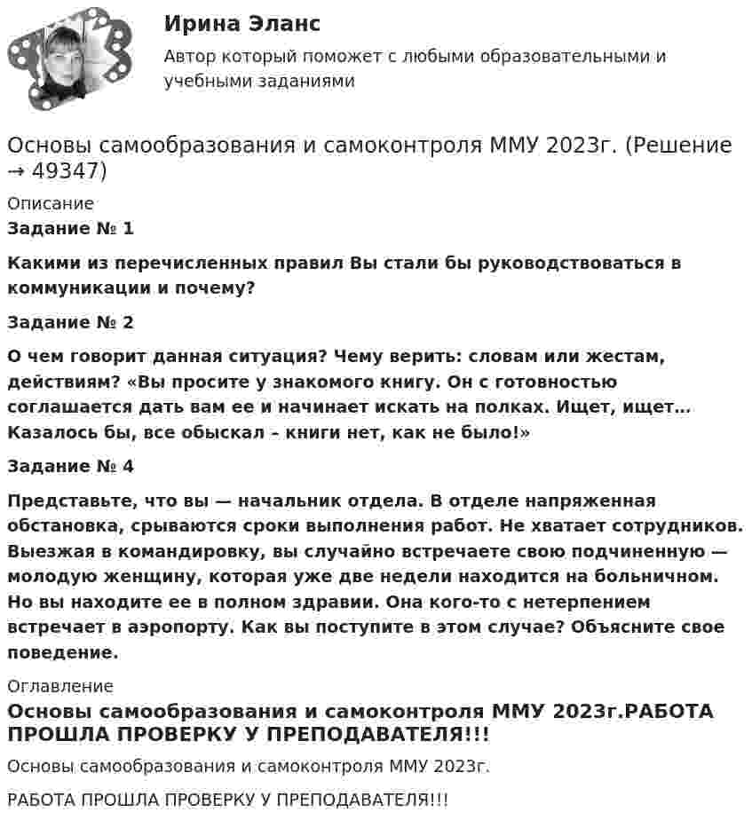     
            Описание
            Задание № 1Какими из перечисленных правил Вы стали бы руководствоваться в коммуникации и почему? Задание № 2О чем говорит данная ситуация? Чему верить: словам или жестам, действиям? «Вы просите у знакомого книгу. Он с готовностью соглашается дать вам ее и начинает искать на полках. Ищет, ищет… Казалось бы, все обыскал – книги нет, как не было!»Задание № 4Представьте, что вы — начальник отдела. В отделе напряженная обстановка, срываются сроки выполнения работ. Не хватает сотрудников. Выезжая в командировку, вы случайно встречаете свою подчиненную — молодую женщину, которая уже две недели находится на больничном. Но вы находите ее в полном здравии. Она кого-то с нетерпением встречает в аэропорту. Как вы поступите в этом случае? Объясните свое поведение. 
            Оглавление
            Основы самообразования и самоконтроля ММУ 2023г.РАБОТА ПРОШЛА ПРОВЕРКУ У ПРЕПОДАВАТЕЛЯ!!! 
            
            
            Основы рынка трейдинга Основная теоремаОсновы самообразования и самоконтроля ММУ 2023г.Основы самообразования и самоорганизацииОсновы самообразования и самоорганизации ММУ 2023г.Основы самообразования ММУ 2023г.Основы самообразования ММУ 2024г.Основы самообразования Практическая работаОсновы российской государственности (ответы на тест Синергия / МТИ / МОИ / МосАП)Основы российской государственности.Практическое задание. ММУ. 2024г.Основы российской государственности Синергия МТИ МосАП Ответы на итоговый тестОсновы российской государственности. Синергия. Ответы на ИТОГОВЫЙ ТЕСТ. На отлично!Основы российской государственности (тест с ответами ММА/ИДО)Основы российской государственности.фю_БАК Синергия МТИ МосАП Ответы на итоговый тест Основы российской государственности.фю_БАК. Синергия. Ответы на ИТОГОВЫЙ ТЕСТ. На отлично!