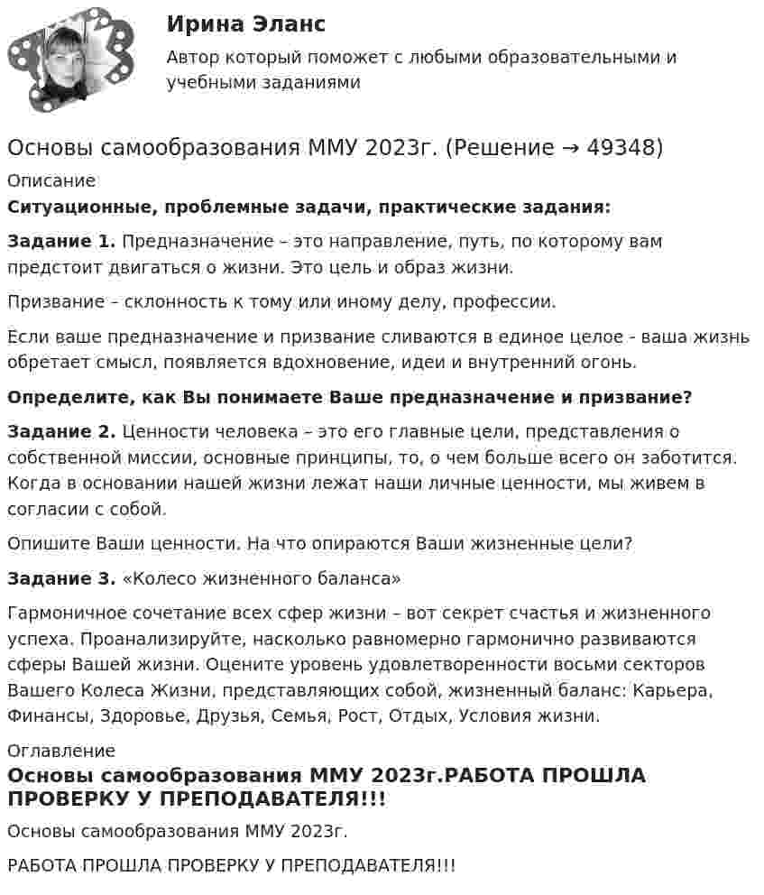     
            Описание
            Ситуационные, проблемные задачи, практические задания: Задание 1. Предназначение – это направление, путь, по которому вам предстоит двигаться о жизни. Это цель и образ жизни. 	Призвание – склонность к тому или иному делу, профессии. 	Если ваше предназначение и призвание сливаются в единое целое - ваша жизнь обретает смысл, появляется вдохновение, идеи и внутренний огонь.  Определите, как Вы понимаете Ваше предназначение и призвание? Задание 2. Ценности человека – это его главные цели, представления о собственной миссии, основные принципы, то, о чем больше всего он заботится. Когда в основании нашей жизни лежат наши личные ценности, мы живем в согласии с собой. 	Опишите Ваши ценности. На что опираются Ваши жизненные цели? Задание 3. «Колесо жизненного баланса» 	Гармоничное сочетание всех сфер жизни – вот секрет счастья и жизненного успеха. Проанализируйте, насколько равномерно гармонично развиваются сферы Вашей жизни. Оцените уровень удовлетворенности восьми секторов Вашего Колеса Жизни, представляющих собой, жизненный баланс: Карьера, Финансы, Здоровье, Друзья, Семья, Рост, Отдых, Условия жизни. 
            Оглавление
            Основы самообразования ММУ 2023г.РАБОТА ПРОШЛА ПРОВЕРКУ У ПРЕПОДАВАТЕЛЯ!!! 
            
            
            Основы самообразования и самоорганизации ММУ 2023г.Основы самообразования ММУ 2023г.Основы самообразования ММУ 2024г.Основы самообразования Практическая работаОсновы саморазвития ММУ 2023г.Основы САПР. Вариант 8Основы САПР. Вариант 8Основы российской государственности. Синергия. Ответы на ИТОГОВЫЙ ТЕСТ. На отлично!Основы российской государственности (тест с ответами ММА/ИДО)Основы российской государственности.фю_БАК Синергия МТИ МосАП Ответы на итоговый тест Основы российской государственности.фю_БАК. Синергия. Ответы на ИТОГОВЫЙ ТЕСТ. На отлично!Основы российской государственности.фю_БАК (тест с ответами Синергия/МОИ/ МТИ /МОСАП)Основы рынка трейдинга Основная теоремаОсновы самообразования и самоконтроля ММУ 2023г.