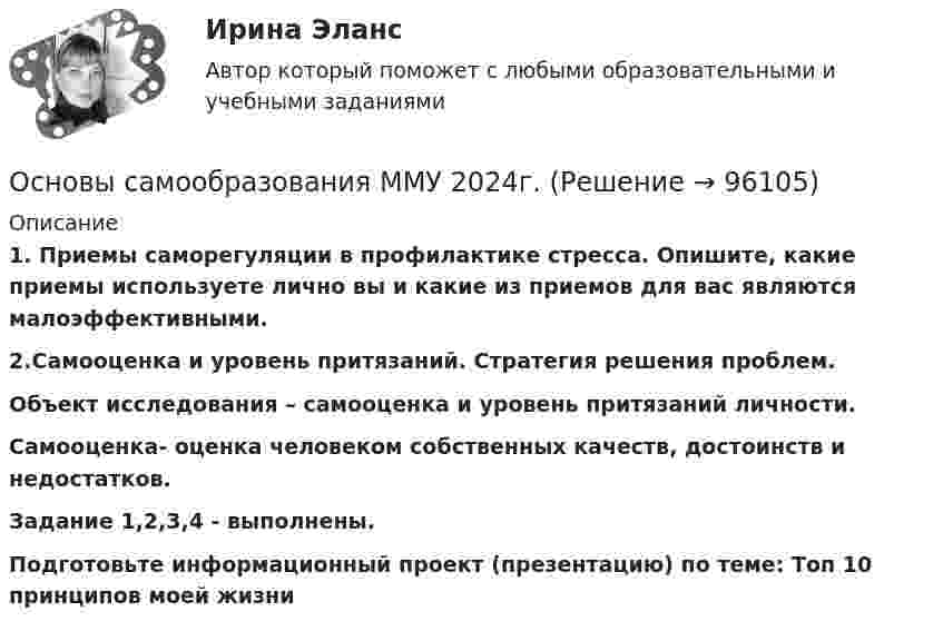      
            Описание
            1.    Приемы саморегуляции в профилактике стресса. Опишите, какие приемы используете лично вы и какие из приемов для вас являются малоэффективными.2.Самооценка и уровень притязаний. Стратегия решения проблем.Объект исследования – самооценка и уровень притязаний личности.Самооценка- оценка человеком собственных качеств, достоинств и недостатков.Задание 1,2,3,4 - выполнены.Подготовьте информационный проект (презентацию) по теме: Топ 10 принципов моей жизни   
            
            
            Основы самообразования ММУ 2023г.Основы самообразования ММУ 2024г.Основы самообразования Практическая работаОсновы саморазвития ММУ 2023г.Основы САПР. Вариант 8Основы САПР. Вариант 8Основы САПР. Задание 1.Основы российской государственности (тест с ответами ММА/ИДО)Основы российской государственности.фю_БАК Синергия МТИ МосАП Ответы на итоговый тест Основы российской государственности.фю_БАК. Синергия. Ответы на ИТОГОВЫЙ ТЕСТ. На отлично!Основы российской государственности.фю_БАК (тест с ответами Синергия/МОИ/ МТИ /МОСАП)Основы рынка трейдинга Основная теоремаОсновы самообразования и самоконтроля ММУ 2023г.Основы самообразования и самоорганизации