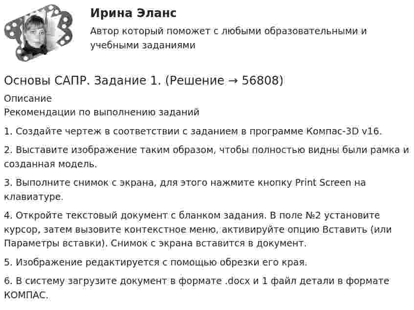      
            Описание
            Рекомендации по выполнению заданий1. Создайте чертеж в соответствии с заданием в программе Компас-3D v16.2. Выставите изображение таким образом, чтобы полностью видны были рамка и созданная модель.3. Выполните снимок с экрана, для этого нажмите кнопку Print Screen на клавиатуре.4. Откройте текстовый документ с бланком задания. В поле №2 установите курсор, затем вызовите контекстное меню, активируйте опцию Вставить (или Параметры вставки). Снимок с экрана вставится в документ.5. Изображение редактируется с помощью обрезки его края.6. В систему загрузите документ в формате .docx и 1 файл детали в формате КОМПАС.   
            
            
            Основы САПР. Вариант 8Основы САПР. Задание 1.Основы САПР, Задание 1 Вариант 8Основы САПР задание 1 вариант 8 ТГУ РосдистантОсновы САПР, Задание 2.Основы САПР, Задание 2 Вариант 8Основы САПР задание 2 вариант 8 ТГУ РосдистантОсновы самообразования и самоконтроля ММУ 2023г.Основы самообразования и самоорганизацииОсновы самообразования и самоорганизации ММУ 2023г.Основы самообразования ММУ 2023г.Основы самообразования ММУ 2024г.Основы самообразования Практическая работаОсновы саморазвития ММУ 2023г.