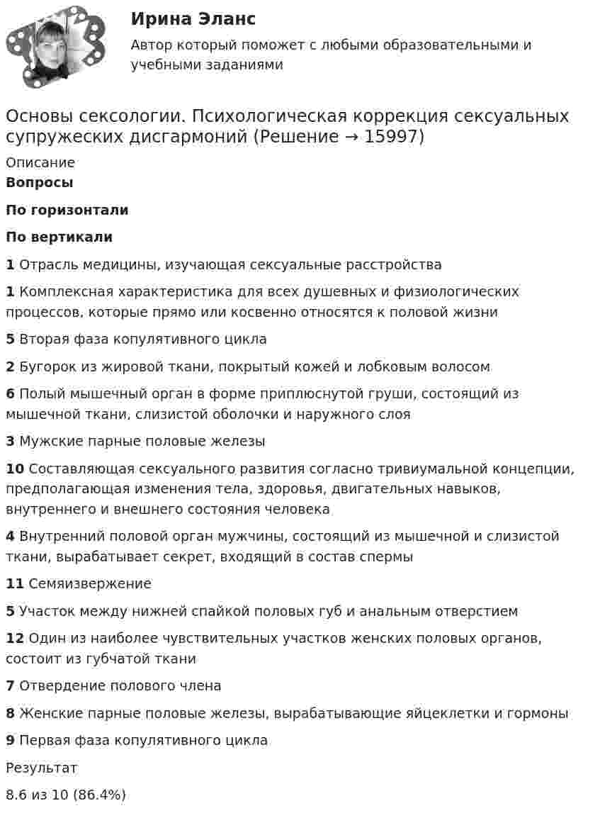      
          Описание
           Вопросы По горизонтали По вертикали 1 Отрасль медицины, изучающая сексуальные расстройства 1 Комплексная характеристика для всех душевных и физиологических процессов, которые прямо или косвенно относятся к половой жизни 5 Вторая фаза копулятивного цикла 2 Бугорок из жировой ткани, покрытый кожей и лобковым волосом 6 Полый мышечный орган в форме приплюснутой груши, состоящий из мышечной ткани, слизистой оболочки и наружного слоя 3 Мужские парные половые железы 10 Составляющая сексуального развития согласно тривиумальной концепции, предполагающая изменения тела, здоровья, двигательных навыков, внутреннего и внешнего состояния человека 4 Внутренний половой орган мужчины, состоящий из мышечной и слизистой ткани, вырабатывает секрет, входящий в состав спермы 11 Семяизвержение 5 Участок между нижней спайкой половых губ и анальным отверстием 12 Один из наиболее чувствительных участков женских половых органов, состоит из губчатой ткани 7 Отвердение полового члена 8 Женские парные половые железы, вырабатывающие яйцеклетки и гормоны 9 Первая фаза копулятивного цикла  Результат8.6 из 10 (86.4%)  
            
            
            Основы сексологии. Психологическая коррекция сексуальных супружеских дисгармонийОсновы сексологии. Психологическая коррекция сексуальных супружеских дисгармонийОсновы сексологии. Психологическая коррекция сексуальных супружеских дисгармонийОсновы сексологии (Тест РУДН)Основы семейного образования (ПНК, КП) Комплексное задание НСПКОсновы семейного образования (ПНК, КП) Практическое занятие 1Основы семейного образования (ПНК, КП) Практическое занятие 1НСПКОсновы_САПР_Промежуточный_тест_№_3Основы_САПР_Промежуточный_тест_№_4Основы_САПР_Промежуточный_тест_№_4Основы_САПР_Промежуточный_тест_№_5Основы_САПР_Промежуточный_тест_№_5Основы_САПР_Промежуточный_тест_№_6Основы_САПР_Промежуточный_тест_№_6