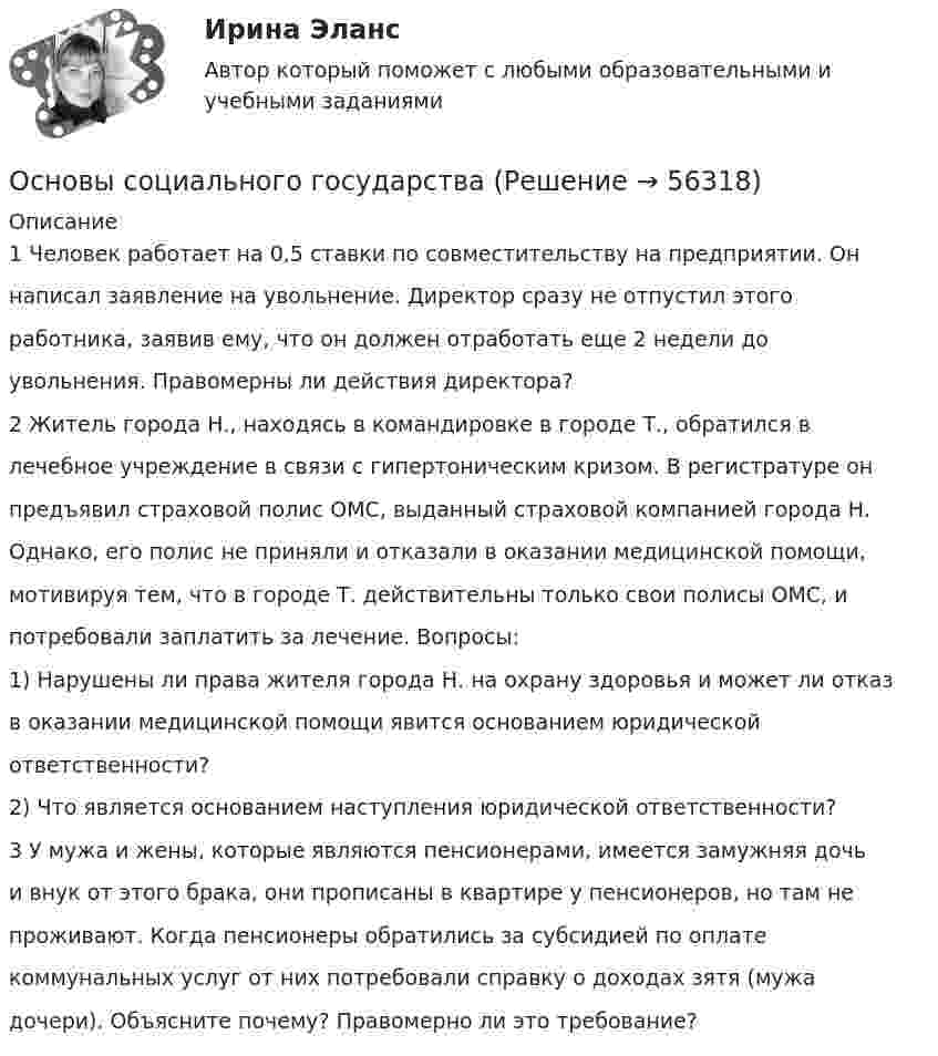     
            Описание
            1 Человек работает на 0,5 ставки по совместительству на предприятии. Оннаписал заявление на увольнение. Директор сразу не отпустил этогоработника, заявив ему, что он должен отработать еще 2 недели доувольнения. Правомерны ли действия директора?2 Житель города Н., находясь в командировке в городе Т., обратился влечебное учреждение в связи с гипертоническим кризом. В регистратуре онпредъявил страховой полис ОМС, выданный страховой компанией города Н.Однако, его полис не приняли и отказали в оказании медицинской помощи,мотивируя тем, что в городе Т. действительны только свои полисы ОМС, ипотребовали заплатить за лечение. Вопросы:1) Нарушены ли права жителя города Н. на охрану здоровья и может ли отказв оказании медицинской помощи явится основанием юридическойответственности?2) Что является основанием наступления юридической ответственности?3 У мужа и жены, которые являются пенсионерами, имеется замужняя дочьи внук от этого брака, они прописаны в квартире у пенсионеров, но там непроживают. Когда пенсионеры обратились за субсидией по оплатекоммунальных услуг от них потребовали справку о доходах зятя (мужадочери). Объясните почему? Правомерно ли это требование?   
            
            
            Основы социального государстваОсновы социального государства✅ Основы социального предпринимательства 46 вопросов СИНЕРГИЯ МТИ 2022⭐ Основы социального предпринимательства.б (ответы на тест Синергия / МТИ / МосАП, август 2022)⭐ Основы социального предпринимательства.б (ответы на тест Синергия / МТИ / МосАП, январь 2023)Основы социального предпринимательства.б (тест с ответами Синергия) Основы социологии и политологии Основы семейного образования (ПНК, КП) Комплексное задание НСПКОсновы семейного образования (ПНК, КП) Практическое занятие 1Основы семейного образования (ПНК, КП) Практическое занятие 1НСПКОсновы системного мышления.  Экзаменационный тест 25 сентября 2023 года. (2 курс)Основы сметного дела в строительстве  (тест с ответами Синергия/МОИ/ МТИ /МОСАП)💯 Основы сметного дела в строительстве.ти (ответы на тест Синергия / МОИ / МТИ / МосАП, сентябрь 2023)💯 Основы сметного дела в строительстве.ти (правильные ответы на тест Синергия / МОИ / МТИ / МосАП)