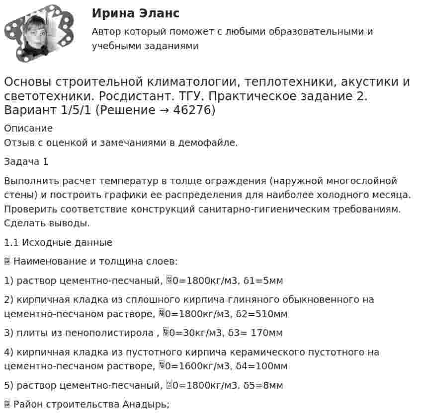     
            Описание
            Отзыв с оценкой и замечаниями в демофайле.Задача 1Выполнить расчет температур в толще ограждения (наружной многослойной стены) и построить графики ее распределения для наиболее холодного месяца. Проверить соответствие конструкций санитарно-гигиеническим требованиям. Сделать выводы.1.1 Исходные данные	Наименование и толщина слоев:1)	раствор цементно-песчаный, 0=1800кг/м3, δ1=5мм2)	кирпичная кладка из сплошного кирпича глиняного обыкновенного на цементно-песчаном растворе, 0=1800кг/м3, δ2=510мм3)	плиты из пенополистирола , 0=30кг/м3, δ3= 170мм4)	кирпичная кладка из пустотного кирпича керамического пустотного на цементно-песчаном растворе, 0=1600кг/м3, δ4=100мм5)	раствор цементно-песчаный, 0=1800кг/м3, δ5=8мм	Район строительства	Анадырь;  
            
            
            Основы строительной климатологии, теплотехники, акустики и светотехники. Росдистант. ТГУ. Практическое задание 1. Вариант 1/5/1Основы строительной климатологии, теплотехники, акустики и светотехники. Росдистант. ТГУ. Практическое задание 2. Вариант 1/5/1Основы строительной климатологии, теплотехники, акустики и светотехники. Росдистант. ТГУ. Практическое задание 3. Вариант 1/5/1Основы строительной климатологии, теплотехники, акустики и светотехники. Росдистант. ТГУ. Практическое задание 4. Вариант 1/5/1Основы строительной климатологии, теплотехники, акустики и светотехники. Росдистант. ТГУ. Практическое задание 5. Вариант 1/5/1Основы строительной климатологии, теплотехники, акустики и светотехники. Росдистант. ТГУ. Практическое задание 6. Вариант 1/5/1Основы строительной климатологии, теплотехники, акустики и светотехники. Росдистант. ТГУ. Практическое задание 7. Вариант 1/5/1Основы стратегического управления трудовыми ресурсамиОсновы страхового дела (вариант 5, АлтГТУ)основы строительной климатологии (лабораторные работы, практические задания) 2023Основы строительной климатологии, теплотехники, акустики и светотехники Основы строительной климатологии, теплотехники, акустики и светотехники. Вариант 22.6Основы строительной климатологии, теплотехники, акустики и светотехники Итоговый тестОсновы строительной климатологии, теплотехники, акустики и светотехники ИТОГОВЫЙ ТЕСТ (два разных варианта) РОСДИСТАНТ