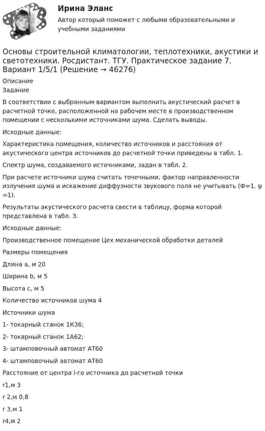     
            Описание
            ЗаданиеВ соответствии с выбранным вариантом выполнить акустический расчет в расчетной точке, расположенной на рабочем месте в производственном помещении с несколькими источниками шума. Сделать выводы.Исходные данные:Характеристика помещения, количество источников и расстояния от акустического центра источников до расчетной точки приведены в табл. 1. Спектр шума, создаваемого источниками, задан в табл. 2. При расчете источники шума считать точечными, фактор направленности излучения шума и искажение диффузности звукового поля не учитывать (Ф=1, ψ =1).Результаты акустического расчета свести в таблицу, форма которой представлена в табл. 3.Исходные данные:Производственное помещение Цех механической обработки деталейРазмеры помещенияДлина a, м 20Ширина b, м 5Высота c, м 5Количество источников шума 4Источники шума1- токарный станок 1К36;2- токарный станок 1А62;3- штамповочный автомат АТ604- штамповочный автомат АТ60Расстояние от центра i-го источника до расчетной точкиr1,м 3r 2,м 0,8r 3,м 1r4,м 2  
            
            
            Основы строительной климатологии, теплотехники, акустики и светотехники. Росдистант. ТГУ. Практическое задание 6. Вариант 1/5/1Основы строительной климатологии, теплотехники, акустики и светотехники. Росдистант. ТГУ. Практическое задание 7. Вариант 1/5/1Основы строительных конструкций, 43 вопроса (ответы на тест Синергия / МТИ / МОИ / МосАП)Основы строительных конструкций тест МТИ МОИ (ответы✅90/100 баллов)Основы строительных конструкций (тест с ответами) 88%Основы строительных конструкций (тест с ответами) 91%Основы строительных конструкций (тест с ответами Синергия/МОИ/ МТИ /МОСАП)Основы строительной климатологии, теплотехники, акустики и светотехники Итоговый тестОсновы строительной климатологии, теплотехники, акустики и светотехники ИТОГОВЫЙ ТЕСТ (два разных варианта) РОСДИСТАНТОсновы строительной климатологии, теплотехники, акустики и светотехники (РОСДИСТАНТ ВКС)Основы строительной климатологии, теплотехники, акустики и светотехники. Росдистант. ТГУ. Практическое задание 1. Вариант 1/5/1Основы строительной климатологии, теплотехники, акустики и светотехники. Росдистант. ТГУ. Практическое задание 2. Вариант 1/5/1Основы строительной климатологии, теплотехники, акустики и светотехники. Росдистант. ТГУ. Практическое задание 3. Вариант 1/5/1Основы строительной климатологии, теплотехники, акустики и светотехники. Росдистант. ТГУ. Практическое задание 4. Вариант 1/5/1