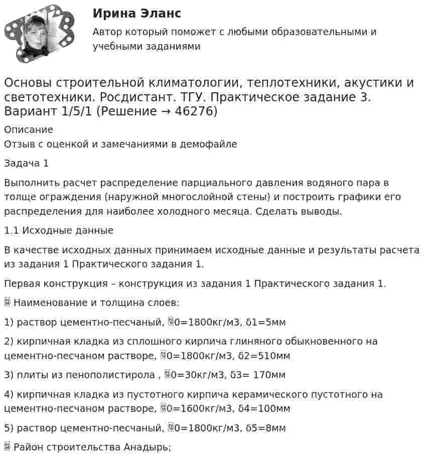     
            Описание
            Отзыв с оценкой и замечаниями в демофайлеЗадача 1Выполнить расчет распределение парциального давления водяного пара в толще ограждения (наружной многослойной стены) и построить графики его распределения для наиболее холодного месяца. Сделать выводы.1.1	Исходные данныеВ качестве исходных данных принимаем исходные данные и результаты расчета из задания 1 Практического задания 1. Первая конструкция – конструкция из задания 1 Практического задания 1. 	Наименование и толщина слоев:1)	раствор цементно-песчаный, 0=1800кг/м3, δ1=5мм2)	кирпичная кладка из сплошного кирпича глиняного обыкновенного на цементно-песчаном растворе, 0=1800кг/м3, δ2=510мм3)	плиты из пенополистирола , 0=30кг/м3, δ3= 170мм4)	кирпичная кладка из пустотного кирпича керамического пустотного на цементно-песчаном растворе, 0=1600кг/м3, δ4=100мм5)	раствор цементно-песчаный, 0=1800кг/м3, δ5=8мм	Район строительства	Анадырь;  
            
            
            Основы строительной климатологии, теплотехники, акустики и светотехники. Росдистант. ТГУ. Практическое задание 2. Вариант 1/5/1Основы строительной климатологии, теплотехники, акустики и светотехники. Росдистант. ТГУ. Практическое задание 3. Вариант 1/5/1Основы строительной климатологии, теплотехники, акустики и светотехники. Росдистант. ТГУ. Практическое задание 4. Вариант 1/5/1Основы строительной климатологии, теплотехники, акустики и светотехники. Росдистант. ТГУ. Практическое задание 5. Вариант 1/5/1Основы строительной климатологии, теплотехники, акустики и светотехники. Росдистант. ТГУ. Практическое задание 6. Вариант 1/5/1Основы строительной климатологии, теплотехники, акустики и светотехники. Росдистант. ТГУ. Практическое задание 7. Вариант 1/5/1Основы строительных конструкций, 43 вопроса (ответы на тест Синергия / МТИ / МОИ / МосАП)Основы страхового дела (вариант 5, АлтГТУ)основы строительной климатологии (лабораторные работы, практические задания) 2023Основы строительной климатологии, теплотехники, акустики и светотехники Основы строительной климатологии, теплотехники, акустики и светотехники. Вариант 22.6Основы строительной климатологии, теплотехники, акустики и светотехники Итоговый тестОсновы строительной климатологии, теплотехники, акустики и светотехники ИТОГОВЫЙ ТЕСТ (два разных варианта) РОСДИСТАНТОсновы строительной климатологии, теплотехники, акустики и светотехники (РОСДИСТАНТ ВКС)