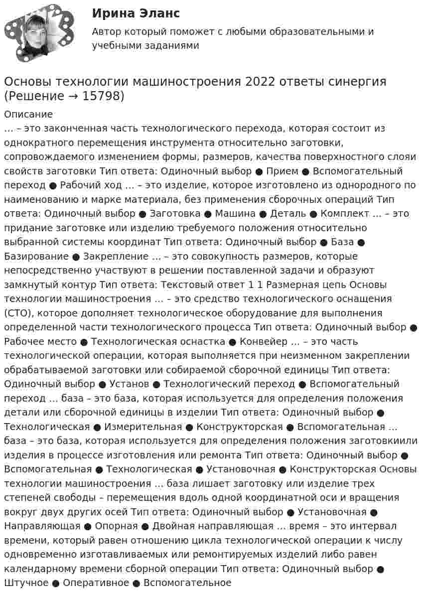      
          Описание
          … – это законченная часть технологического перехода, которая состоит из однократного перемещения инструмента относительно заготовки, сопровождаемого изменением формы, размеров, качества поверхностного слояи свойств заготовки Тип ответа: Одиночный выбор ● Прием ● Вспомогательный переход ● Рабочий ход … – это изделие, которое изготовлено из однородного по наименованию и марке материала, без применения сборочных операций Тип ответа: Одиночный выбор ● Заготовка ● Машина ● Деталь ● Комплект … – это придание заготовке или изделию требуемого положения относительно выбранной системы координат Тип ответа: Одиночный выбор ● База ● Базирование ● Закрепление … – это совокупность размеров, которые непосредственно участвуют в решении поставленной задачи и образуют замкнутый контур Тип ответа: Текcтовый ответ 1 1 Размерная цепь Основы технологии машиностроения … – это средство технологического оснащения (СТО), которое дополняет технологическое оборудование для выполнения определенной части технологического процесса Тип ответа: Одиночный выбор ● Рабочее место ● Технологическая оснастка ● Конвейер … – это часть технологической операции, которая выполняется при неизменном закреплении обрабатываемой заготовки или собираемой сборочной единицы Тип ответа: Одиночный выбор ● Установ ● Технологический переход ● Вспомогательный переход … база – это база, которая используется для определения положения детали или сборочной единицы в изделии Тип ответа: Одиночный выбор ● Технологическая ● Измерительная ● Конструкторская ● Вспомогательная … база – это база, которая используется для определения положения заготовкиили изделия в процессе изготовления или ремонта Тип ответа: Одиночный выбор ● Вспомогательная ● Технологическая ● Установочная ● Конструкторская Основы технологии машиностроения … база лишает заготовку или изделие трех степеней свободы – перемещения вдоль одной координатной оси и вращения вокруг двух других осей Тип ответа: Одиночный выбор ● Установочная ● Направляющая ● Опорная ● Двойная направляющая … время – это интервал времени, который равен отношению цикла технологической операции к числу одновременно изготавливаемых или ремонтируемых изделий либо равен календарному времени сборной операции Тип ответа: Одиночный выбор ● Штучное ● Оперативное ● Вспомогательное  
            
            
            Основы технической диагностики и безопасная эксплуатация объектов транспорта нефти и газаОсновы технологии машиностроения 2022 ответы синергия✅ Основы технологии машиностроения 37 вопросов СИНЕРГИЯ МТИ 2022✅ Основы технологии машиностроения 37 вопросов СИНЕРГИЯ МТИ 2022Основы технологии машиностроения (ответы на тест Синергия / МТИ / МОИ / МосАП)Основы технологии машиностроения  - тест с ответами  - Синергия - 2022Основы технологии машиностроения. Тесты. Ответы на все 192 вопроса, которые имеются по данному курсуОсновы теории нечетких множеств Задание 3 Вариант 4Основы теории первого иностранного языка (тест с ответами ММА)Основы теории управленияОсновы теории управления все задания 💯 Основы теории управления (ответы на тест Синергия / МОИ / МТИ / МосАП, октябрь 2023)Основы теории управления (тест с ответами Синергия/МОИ/ МТИ)Основы технической диагностики и безопасная эксплуатация объектов транспорта нефти и газа