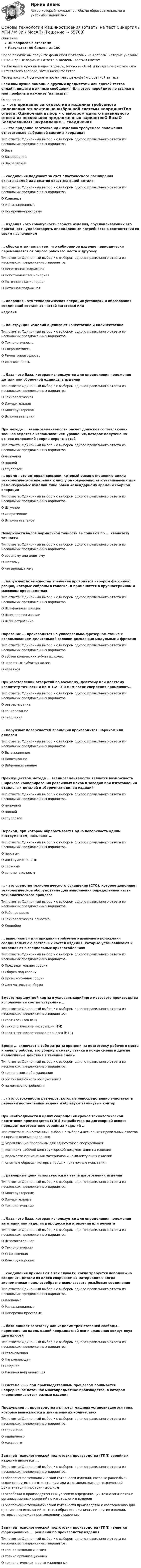     
            Описание
            30 вопросов с ответамиРезультат: 90 баллов из 100После покупки вы получите файл Word с ответами на вопросы, которые указаны ниже. Верные варианты ответа выделены желтым цветом.Чтобы найти нужный вопрос в файле, нажмите ctrl+F и введите несколько слов из тестового вопроса, затем нажмите Enter.Перед покупкой вы можете посмотреть демо-файл с оценкой за тест.Если вам нужна помощь с другими предметами или сдачей тестов онлайн, пишите в личные сообщения. Для этого перейдите по ссылке в мой профиль и нажмите написать:  
            Оглавление
            ... - это придание заготовке иди изделию требуемого положения относительно выбранной системы координатТип ответа: Одиночный выбор • с выбором одного правильного ответа из нескольких предложенных вариантовО БазаО БазированиеО Закрепление... соединения подучают за счет пластического расширения охватываемой иди сжатия охватывающей деталиТип ответа: Одиночный выбор • с выбором одного правильного ответа из нескольких предложенных вариантовО КлепаныеО РазвальцованныеО Поперечно-прессовые... изделия - это совокупность свойств изделия, обуславливающих его пригодность удовлетворять определенные потребности в соответствии со своим назначением... сборка отличается тем, что собираемое изделие периодически перемещается от одного рабочего места к другомуТип ответа: Одиночный выбор • с выбором одного правильного ответа из нескольких предложенных вариантовО Непоточная подвижнаяО Непоточная стационарнаяО Поточная стационарнаяО Поточная подвижная... операция - это технологическая операция установки и образования соединений составных частей заготовки илиизделия... конструкций изделий оценивают качественно и количественноТип ответа: Одиночный выбор • с выбором одного правильного ответа из нескольких предложенных вариантовО ТехнологичностьО СохраняемостьО РемонтопригодностьО Долговечность... база - это база, которая используется для определения положения детали или сборочной единицы в изделииТип ответа: Одиночный выбор • с выбором одного правильного ответа из нескольких предложенных вариантовО ТехнологическаяО ИзмерительнаяО КонструкторскаяО ВспомогательнаяПри методе ... взаимозаменяемости расчет допусков составляющих звеньев ведется с использованием уравнения, которое получено на основе положений теории вероятностейТип ответа: Одиночный выбор • с выбором одного правильного ответа из нескольких предложенных вариантов О неполнойО полнойО групповой ... время - это интервал времени, который равен отношению цикла технологической операции к числу одновременно изготавливаемых или ремонтируемых изделий либо равен календарному времени сборной операцииТип ответа: Одиночный выбор • с выбором одного правильного ответа из нескольких предложенных вариантовО ШтучноеО ОперативноеО ВспомогательноеПоверхности валов нормальной точности выполняют по ... квалитету точностиТип ответа: Одиночный выбор • с выбором одного правильного ответа из нескольких предложенных вариантовО восьмому или девятомуО шестомуО четырнадцатому... наружных поверхностей вращения проводится набором фасонных резцов, которые собраны в головке, и применяется в крупносерийном и массовом производствахТип ответа: Одиночный выбор • с выбором одного правильного ответа из нескольких предложенных вариантовО Шлифование шлицевО ШлицепротягиваниеО ШлицестроганиеНарезание ... производится на универсально-фрезерном станке с использованием делительной головки дисковыми модульными фрезамиТип ответа: Одиночный выбор • с выбором одного правильного ответа из нескольких предложенных вариантовО зубьев конических зубчатых колесО червячных зубчатых колесО червяковПри изготовлении отверстий по восьмому, девятому или десятому квалитету точности и Ra = 1,2—3,0 мкм после сверления применяют...Тип ответа: Одиночный выбор • с выбором одного правильного ответа из нескольких предложенных вариантовО развертываниеО зенкерованиеО сверление... наружных поверхностей вращения производится шариком или алмазомТип ответа: Одиночный выбор • с выбором одного правильного ответа из нескольких предложенных вариантовО ВыглаживаниеО НакатываниеО ВибронакатываниеПреимуществом метода ... взаимозаменяемости является возможность широкого кооперирования различных цехов и заводов при изготовлении отдельных деталей и сборочных единиц изделийТип ответа: Одиночный выбор • с выбором одного правильного ответа из нескольких предложенных вариантовО неполнойО полнойО групповойПереход, при котором обрабатывается одна поверхность одним инструментом, называют ...Тип ответа: Одиночный выбор • с выбором одного правильного ответа из нескольких предложенных вариантовО простымО инструментальнымО сложнымО вспомогательным... - это средство технологического оснащения (СТО), которое дополняет технологическое оборудование для выполнения определенной части технологического процессаТип ответа: Одиночный выбор • с выбором одного правильного ответа из нескольких предложенных вариантовО Рабочее местоО Технологическая оснасткаО Конвейер... выполняется для придания требуемого взаимного положения соединяемых ею составных частей изделия, которые устанавливают и закрепляют в специальных приспособленияхТип ответа: Одиночный выбор • с выбором одного правильного ответа из нескольких предложенных вариантовО Предварительная сборкаО Сборка под сваркуО Промежуточная сборкаО Окончательная сборкаВместо маршрутной карты в условиях серийного массового производства используются соответствующие ...Тип ответа: Одиночный выбор • с выбором одного правильного ответа из нескольких предложенных вариантовО карты эскизов (КЭ)О технологические инструкции (ТИ)О карты технологического процесса (КТП)Время ... включает в себя затраты времени на подготовку рабочего места к началу работы, его уборку и смазку станка в конце смены и другие аналогичные действия в течение сменыТип ответа: Одиночный выбор • с выбором одного правильного ответа из нескольких предложенных вариантовО технического обслуживанияО организационного обслуживанияО на личные потребности... - это совокупность размеров, которые непосредственно участвуют в решении поставленной задачи и образуют замкнутый контурПри необходимости в целях сокращения сроков технологической подготовки производства (ТПП) разработчик на договорной основе передает изготовителю серийных изделий ...Тип ответа: Множественный выбор • с выбором нескольких правильных ответов из предложенных вариантов□ управляющие программы для однотипного оборудования□ комплект рабочей конструкторской документации на изделие□ ведомости применения материалов и комплектующих изделий□ опытные образцы, которые прошли приемочные испытания... размерные цепи используются на этапе изготовления изделийТип ответа: Одиночный выбор • с выбором одного правильного ответа из нескольких предложенных вариантовО КонструкторскиеО ИзмерительныеО Технологические... база - это база, которая используется для определения положения заготовки или изделия в процессе изготовления или ремонтаТип ответа: Одиночный выбор • с выбором одного правильного ответа из нескольких предложенных вариантовО ВспомогательнаяО ТехнологическаяО УстановочнаяО Конструкторская... соединения применяют в тех случаях, когда требуется неподвижно соединить детали из плохо свариваемых материалов и когда экономически нецелесообразно использовать резьбовые соединенияТип ответа: Одиночный выбор • с выбором одного правильного ответа из нескольких предложенных вариантовО КлепаныеО РазвальцованныеО Поперечно-прессовые... база лишает заготовку или изделие трех степеней свободы - перемещения вдоль одной координатной оси и вращения вокруг двух других осейТип ответа: Одиночный выбор • с выбором одного правильного ответа из нескольких предложенных вариантовО УстановочнаяО НаправляющаяО ОпорнаяО Двойная направляющаяВ системе «...» под производственным процессом понимается непрерывное поточное многопредметное производство, в котором «перемешиваются» разные изделияПродукцией ... производства являются машины установившегося типа, которые выпускаются в значительных количествахТип ответа: Одиночный выбор • с выбором одного правильного ответа из нескольких предложенных вариантовО серийногоО единичногоО массовогоЗадачей технологической подготовки производства (ТПП) серийных изделий является ...Тип ответа: Одиночный выбор • с выбором одного правильного ответа из нескольких предложенных вариантовО обеспечение технологической готовности изделий, которые ранее были освоены другими изготовителями или изготавливались по технической документации иностранных фирмО отработка в производственных условиях определяющих технологических и организационных решений по изготовлению изделияО обеспечение технологической готовности производства к изготовлению для приемочных испытаний опытных образцов, единичных и других изделий, которые подлежат промышленному освоениюЗадачей технологической подготовки производства (ТПП) является формирование ... решений по производству изделияТип ответа: Одиночный выбор • с выбором одного правильного ответа из нескольких предложенных вариантовО только технологическихО только организационныхО технологических и организационных  
            
            
            ✅ Основы технологии машиностроения 37 вопросов СИНЕРГИЯ МТИ 2022Основы технологии машиностроения (ответы на тест Синергия / МТИ / МОИ / МосАП)Основы технологии машиностроения  - тест с ответами  - Синергия - 2022Основы технологии машиностроения. Тесты. Ответы на все 192 вопроса, которые имеются по данному курсуОсновы технологий организации и проектирование предприятий - вариант 10ОСНОВЫ ТЕХНОЛОГИЙ ПРОИЗВОДСТВА И РЕМОНТА АВТОМОБИЛЕЙ 17Основы товародвижения в торговлеОсновы теории управления все задания 💯 Основы теории управления (ответы на тест Синергия / МОИ / МТИ / МосАП, октябрь 2023)Основы теории управления (тест с ответами Синергия/МОИ/ МТИ)Основы технической диагностики и безопасная эксплуатация объектов транспорта нефти и газаОсновы технической диагностики и безопасная эксплуатация объектов транспорта нефти и газаОсновы технической диагностики и безопасная эксплуатация объектов транспорта нефти и газаОсновы технологии машиностроения 2022 ответы синергия