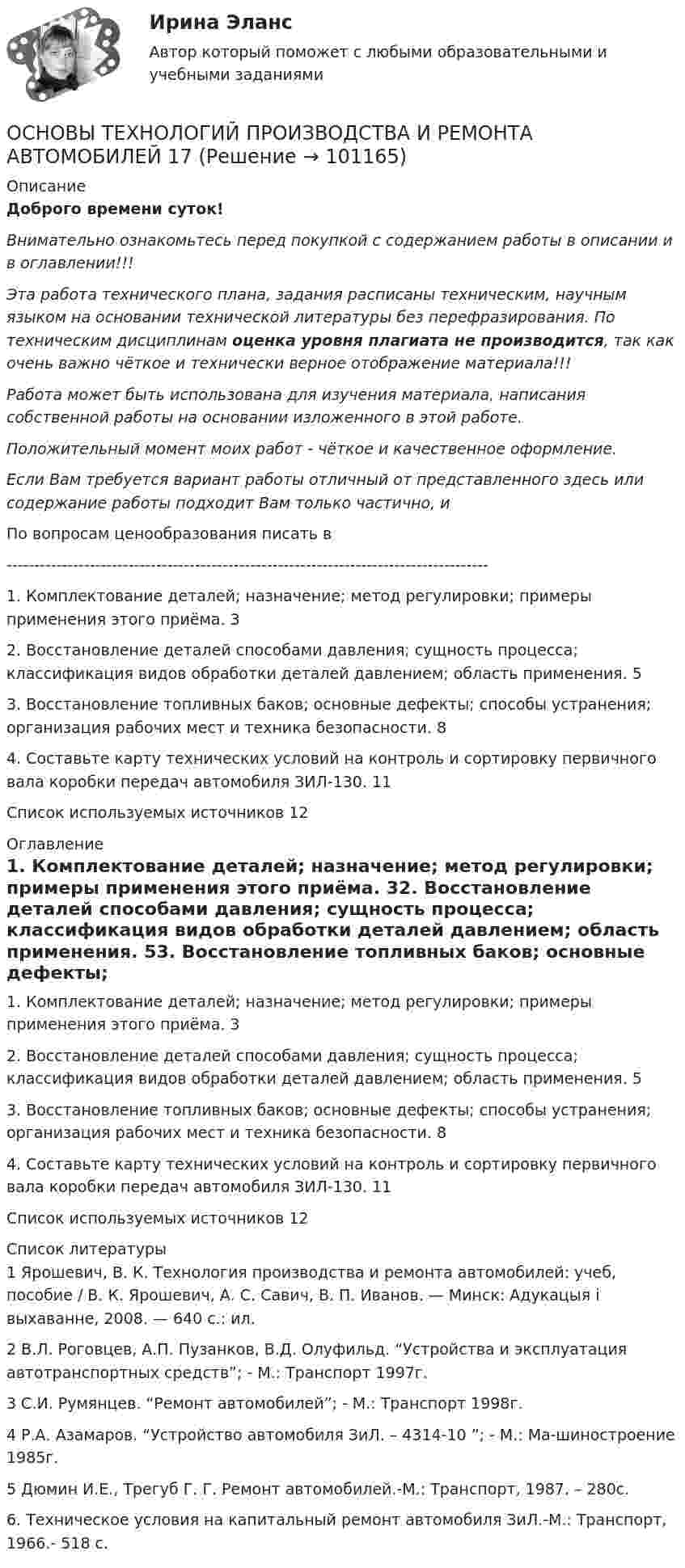      
            Описание
            Доброго времени суток!Внимательно ознакомьтесь перед покупкой с содержанием работы в описании и в оглавлении!!!Эта работа технического плана, задания расписаны техническим, научным языком на основании технической литературы без перефразирования. По техническим дисциплинам оценка уровня плагиата не производится, так как очень важно чёткое и технически верное отображение материала!!!Работа может быть использована для изучения материала, написания собственной работы на основании изложенного в этой работе.Положительный момент моих работ - чёткое и качественное оформление.Если Вам требуется вариант работы отличный от представленного здесь или содержание работы подходит Вам только частично,  и По вопросам ценообразования писать в  ---------------------------------------------------------------------------------------1. Комплектование деталей; назначение; метод регулировки; примеры применения этого приёма.	32. Восстановление деталей способами давления; сущность процесса; классификация видов обработки деталей давлением; область применения.	53. Восстановление топливных баков; основные дефекты; способы устранения; организация рабочих мест и техника безопасности.	84. Составьте карту технических условий на контроль и сортировку первичного вала коробки передач автомобиля ЗИЛ-130.	11Список используемых источников	12 
            Оглавление
            1. Комплектование деталей; назначение; метод регулировки; примеры применения этого приёма.	32. Восстановление деталей способами давления; сущность процесса; классификация видов обработки деталей давлением; область применения.	53. Восстановление топливных баков; основные дефекты; способы устранения; организация рабочих мест и техника безопасности.	84. Составьте карту технических условий на контроль и сортировку первичного вала коробки передач автомобиля ЗИЛ-130.	11Список используемых источников	12 
            Список литературы
            1 Ярошевич, В. К. Технология производства и ремонта автомобилей: учеб, пособие / В. К. Ярошевич, А. С. Савич, В. П. Иванов. — Минск: Адукацыя i выхаванне, 2008. — 640 с.: ил.2 В.Л. Роговцев, А.П. Пузанков, В.Д. Олуфильд. “Устройства и эксплуатация автотранспортных средств”; - М.: Транспорт 1997г.3 С.И. Румянцев. “Ремонт автомобилей”; - М.: Транспорт 1998г.4 Р.А. Азамаров. “Устройство автомобиля ЗиЛ. – 4314-10 ”; - М.: Ма-шиностроение 1985г.5 Дюмин И.Е., Трегуб Г. Г. Ремонт автомобилей.-М.: Транспорт, 1987. – 280с.6.	Техническое условия на капитальный ремонт автомобиля ЗиЛ.-М.: Транспорт, 1966.- 518 с. 
            
            
            Основы технологий организации и проектирование предприятий - вариант 10ОСНОВЫ ТЕХНОЛОГИЙ ПРОИЗВОДСТВА И РЕМОНТА АВТОМОБИЛЕЙ 17Основы товародвижения в торговлеОсновы товародвижения в торговле. Синергия, 97 балловОсновы товародвижения в торговле тест Синергия (все ответы✅97/100 баллов)Основы трудового праваОсновы управления в правоохранительных органах ОСЭК Правоохранительная деятельность Основы технической диагностики и безопасная эксплуатация объектов транспорта нефти и газаОсновы технической диагностики и безопасная эксплуатация объектов транспорта нефти и газаОсновы технологии машиностроения 2022 ответы синергия✅ Основы технологии машиностроения 37 вопросов СИНЕРГИЯ МТИ 2022✅ Основы технологии машиностроения 37 вопросов СИНЕРГИЯ МТИ 2022Основы технологии машиностроения (ответы на тест Синергия / МТИ / МОИ / МосАП)Основы технологии машиностроения  - тест с ответами  - Синергия - 2022