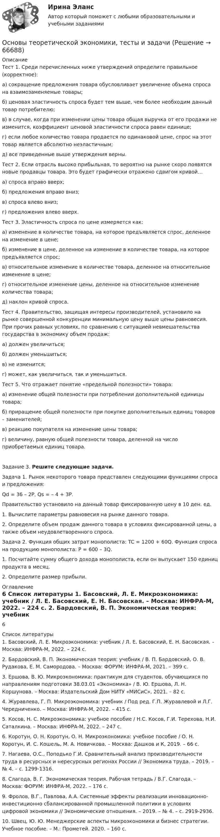     
            Описание
            	Тест 1. Среди перечисленных ниже утверждений определите правильное (корректное):а) сокращение предложения товара обусловливает увеличение объема спроса на взаимозаменяемые товары;б) ценовая эластичность спроса будет тем выше, чем более необходим данный товар потребителю;в) в случае, когда при изменении цены товара общая выручка от его продажи не изменится, коэффициент ценовой эластичности спроса равен единице;г) если любое количество товара продается по одинаковой цене, спрос на этот товар является абсолютно неэластичным;д) все приведенные выше утверждения верны.Тест 2. Если отрасль высоко прибыльная, то вероятно на рынке скоро появятся новые продавцы товара. Это будет графически отражено сдвигом кривой…а) спроса вправо вверх;б) предложения вправо вниз;в) спроса влево вниз;г) предложения влево вверх. Тест 3. Эластичность спроса по цене измеряется как:а) изменение в количестве товара, на которое предъявляется спрос, деленное на изменение в цене;б) изменение в цене, деленное на изменение в количестве товара, на которое предъявляется спрос;в) относительное изменение в количестве товара, деленное на относительное изменение в цене;г) относительное изменение цены, деленное на относительное изменение количества товара;д) наклон кривой спроса.Тест 4. Правительство, защищая интересы производителей, установило на рынке совершенной конкуренции минимальную цену выше цены равновесия. При прочих равных условиях, по сравнению с ситуацией невмешательства государства в экономику объем продаж:а) должен увеличиться;б) должен уменьшиться;в) не изменится;г) может, как увеличиться, так и уменьшиться.Тест 5. Что отражает понятие «предельной полезности» товара:а) изменение общей полезности при потреблении дополнительной единицы товара;б) приращение общей полезности при покупке дополнительных единиц товаров – заменителей;в) реакцию покупателя на изменение цены товара;г) величину, равную общей полезности товара, деленной на число приобретаемых единиц товара.Задание 3. Решите следующие задачи.	Задача 1. Рынок некоторого товара представлен следующими функциями спроса и предложения: 	                          Qd = 36 – 2Р,    Qs = – 4 + 3Р.	Правительство установило на данный товар фиксированную цену в 10 ден. ед.	1. Вычислите параметры равновесия на рынке данного товара.	2. Определите объем продаж данного товара в условиях фиксированной цены, а также объем неудовлетворенного спроса.	Задача 2. Функция общих затрат монополиста: TC = 1200 + 60Q. Функция спроса на продукцию монополиста: P = 600 – 3Q.	1. Посчитайте сумму общего дохода монополиста, если он выпускает 150 единиц продукта в месяц.	2. Определите размер прибыли. 
            Оглавление
            6 
            Список литературы
            	1.              Басовский, Л. Е. Микроэкономика: учебник / Л. Е. Басовский, Е. Н. Басовская. – Москва: ИНФРА-М, 2022. – 224 c.	2.              Бардовский, В. П. Экономическая теория: учебник / В. П. Бардовский, О. В. Рудакова, Е. М. Самородова. – Москва: ФОРУМ: ИНФРА-М, 2021. – 399 с.	3.              Ершова, В. Ю. Микроэкономика: практикум для студентов, обучающихся по направлениям подготовки 38.03.01 «Экономика» / В. Ю. Ершова, Л. Н. Коршунова. – Москва: Издательский Дом НИТУ «МИСиС», 2021. – 82 с.	4.              Журавлева, Г. П. Микроэкономика: учебник / Под ред. Г.П. Журавлевой и Л.Г. Чередниченко. – Москва: ИНФРА-М, 2022. – 415 с.	5.              Косов, Н. С. Микроэкономика: учебное пособие / Н.С. Косов, Г.И. Терехова, Н.И. Саталкина. – Москва: ИНФРА-М, 2022. – 247 c.	6.              Коротун, О. Н. Kopoтун, О. Н. Микроэкономика: учебное пособие / О. Н. Kopoтун, И. С. Кошель, М. А. Новичкова. – Москва: Дашков и К, 2019. – 66 с.	7.              Нагаева, О.С., Поподько Г.И. Сравнительный анализ производительности труда в ресурсных и нересурсных регионах России // Экономика труда. – 2019. – № 4. – с. 1299-1316.	8.              Слагода, В. Г. Экономическая теория. Рабочая тетрадь / В.Г. Слагода. – Москва: ФОРУМ: ИНФРА-М, 2022. – 176 с.	9.              Фролов, В.Г., Павлова, А.А. Системные эффекты реализации инновационно-инвестиционно сбалансированной промышленной политики в условиях цифровой экономики // Экономические отношения. – 2019. – № 4. – с. 2919-2936.	10.          Швец, Ю. Ю. Менеджерские аспекты микроэкономики и бизнес стратегии. Учебное пособие. – М.: Прометей. 2020. – 160 с. 
            
            
            Основы теоретической экономики, задачи по экономикеОсновы теоретической экономики, тесты и задачи Основы теории второго иностранного (немецкого) языка (тест с ответами Синергия/МОИ/ МТИ /МОСАП)💯 Основы теории горения.ти(1) (ответы на тест Синергия / МОИ / МТИ / МосАП, сентябрь 2023)основы теории детской литературыОсновы теории журналистики ММУ 2023г.Основы теории и методологии проектирования в дизайне 4 семестр 2023 г. (100/100) Зачет✅ Основы судебной экспертизы 50 вопросов СИНЕРГИЯ МТИ 2022Основы судебной экспертизы. Ответы на тест Синергия. 2022Основы судебной экспертизы Синергия. 2023Основы судебной экспертизы (Синергия, ответы на тест)Основы судебной экспертизы. Синергия. Тест.Основы судебной экспертизы Тест с ответами Синергия ИЮЛЬ 2022 Ответы на тест 2 семестр 95 балловОсновы судебной экспертизы (тест с ответами Синергия/МОИ/МТИ/МосАП)