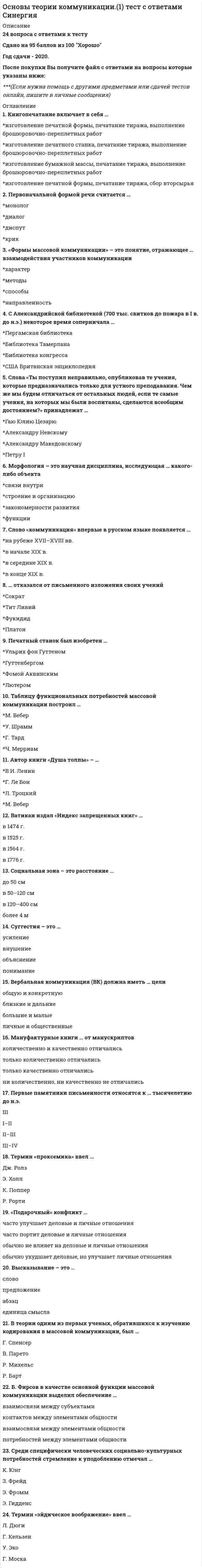    
          Описание
          38 вопросов с ответами к тестуСдано на 93 балла из 100 Отлично﻿Год сдачи - 2020-2021.После покупки Вы получите файл с ответами на вопросы которые указаны ниже:***(Если нужна помощь с другими предметами или сдачей тестов онлайн, пишите в личные сообщения) 
          Оглавление
          1. Одним из глобальных мифов является миф …*Порядка *Беспорядка *Гармонии2. Коммуникация предполагает наличие не менее … участников *двух *трех *пяти3. Книгопечатание включает в себя … *изготовление печатной формы, печатание тиража, выполнение брошюровочно-переплетных работ *изготовление печатного станка, печатание тиража, выполнение брошюровочно-переплетных работ *изготовление бумажной массы, печатание тиража, выполнение брошюровочно-переплетных работ *изготовление печатной формы, печатание тиража, сбор вторсырья4. Коммуникация должна быть … *односторонней *двусторонней *трехсторонней5. Среди специфически человеческих социально-культурных потребностей стремление к уподоблению отмечал … *К. Юнг *З. Фрейд *Э. Фромм *Э. Гидденс6. Одним из первых классическую модель коммуникации разработал … *Фалес *Пифагор *Сократ *Аристотель7. Против интерпретации мифа как прообраза науки выступал … *Р. Барт *К. Юнг *Б. Малиновский8. К представителям франкфуртской школы относится … *Адорно *Гадамер9. С Александрийской библиотекой (700 тыс. свитков до пожара в I в. до н.э.) некоторое время соперничала … *Пергамская библиотека *Библиотека Тамерлана *Библиотека конгресса *США Британская энциклопедия10. Автор книги «Душа толпы» – …*В.И. Ленин *Г. Ле Бон *Л. Троцкий *М. Вебер11. Слова «Ты поступил неправильно, опубликовав те учения, которые предназначались только для устного преподавания. Чем же мы будем отличаться от остальных людей, если те самые учения, на которых мы были воспитаны, сделаются всеобщим достоянием?» принадлежат … *Гаю Юлию Цезарю *Александру Невскому *Александру Македонскому *Петру I12. Коммуникация и распространение информации – это … процессы *идентичные *разные *взаимозаменяемые13. Таблицу функциональных потребностей массовой коммуникации построил … *М. Вебер *У. Шрамм *Г. Тард *Ч. Мерриам14. Ватикан издал «Индекс запрещенных книг» … *в 1474 г. *в 1525 г. *в 1564 г. *в 1776 г.15. В период войны с Японией американским специалистам по психологическим операциям было сложно склонять японских солдат к плену из-за имеющегося у них стереотипа, что смерть … *безболезненна *почетнее плена *это прямая дорога в рай16. Режим реального времени … *дает возможность контролировать события *подрывает способность людей контролировать события *позволяет участвовать в событиях17. Морфология – это научная дисциплина, исследующая … какого-либо объекта *связи внутри *строение и организацию *закономерности развития *функции18. Термин «эйдическое воображение» ввел … *Л. Дюги *Г. Кельзен *У. Эко *Г. Моска19. Способ коммуникации через неформальные контакты, через личные связи важен … *в примитивных, или традиционалистских, обществах *в постиндустриальном обществе *в информационном обществе20. Идеология технологической перестройки СМК проходит под слоганом «…» *Больше ТВ, больше радио, больше выбора *Больше ТВ, меньше радио, больше выбора *Больше ТВ, больше радио, меньше выбора21. … отказался от письменного изложения своих учений *Сократ *Тит Ливий *Фукидид *Платон22. Высказывание – это … *слово *предложение *абзац *единица смысла23. В модели Ролана Барта миф носит … *императивный, побудительный характер, отталкиваясь от общего понятия *императивный, побудительный характер, отталкиваясь от конкретного понятия24. Суггестия – это … *усиление *внушение *объяснение *понимание25. По самым скромным подсчетам в мире издается более … журналов *87 500 *100 000 *150 00026. Контекст – это система построения коммуникативного процесса с учетом … компонентов сообщения *известных или далеких для получателя *известных или близких для получателя *известных или близких для отправителя27. Первоначальной формой речи считается … *монолог *диалог *диспут *крик28. К. Юнг пытался анализировать … *рациональное рациональными методами *иррациональное рациональными методами *иррациональное иррациональными методами29. Мануфактурные книги … от манускриптов *количественно и качественно отличались *только количественно отличались *только качественно отличались *ни количественно, ни качественно не отличались30. В теории одним из первых ученых, обратившихся к изучению кодирования в массовой коммуникации, был … *Г. Спенсер *В. Парето *Р. Михельс *Р. Барт31. Б. Фирсов в качестве основной функции массовой коммуникации выделил обеспечение … *взаимосвязи между субъектами *контактов между элементами общности *взаимосвязи между элементами общности *потребностей между элементами общности32. «Подарочный» конфликт … *часто улучшает деловые и личные отношения *часто портит деловые и личные отношения*обычно не влияет на деловые и личные отношения *обычно ухудшает деловые, но улучшает личные отношения33. Социальная зона – это расстояние … *до 50 см *в 50–120 см *в 120–400 см *более 4 м34. Коммуникатором является … *специалист, придумывающий PR-стратегию или PR-сообщение, включая все ее текстуальные составляющие: сценарий, слоган, подписи к плакатам, заголовки, знаки-образы *человек, который может повлиять на отношение группы к определенным проблемам *отправитель сообщения в коммуникационном процессе35. Знак, план выражения который похож на план содержания, в теории коммуникации называют … *конвенциональным *иконическим *семантическим36. Первые памятники письменности относятся к … тысячелетию до н.э. *III* I–II *II–III *III–IV37. Первым дал современное представление о структуре мифа … *Г. Зиммель *Р. Барт *К. Леви-Строс38. Термин «проксемика» ввел …*Дж. Ролз *Э. Холл *К. Поппер *Р. Рорти 
            
            
            Основы теории коммуникации (тест с ответами Синергия) Основы теории первого иностранного (английского) языка (2)Основы теории первого иностранного (английского) языка (2) ( тест с ответами Синергия)Основы теории первого иностранного английского языка ОТВЕТЫ Синергия Тест 97/100Основы теории первого иностранного языка (1) тест с ответами СинергияОсновы технологии машиностроения (тест с ответами Синергия)Основы управления персоналом (1-3 тест) ВиттеОсновы рекламы (тест с ответами Синергия)Основы самоменеджмента / МЭБИК / Ответы на тест Основы семейной психотерапии и семейного консультирования МИПОсновы социального предпринимательства СИНЕРГИЯ 2021г.Тест с ответамиОсновы судебной экспертизы (тест с ответами Синергия)Основы теории второго иностранного (испанского) языка ( тест с ответами Синергия) Основы теории второго иностранного (немецкого) языка (ответы тесты Синергия)