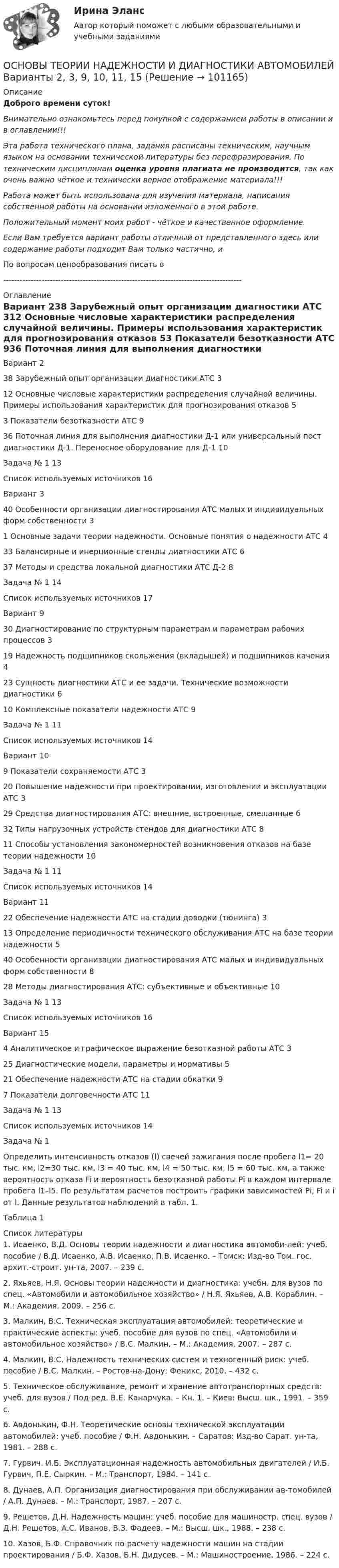      
            Описание
            Доброго времени суток!Внимательно ознакомьтесь перед покупкой с содержанием работы в описании и в оглавлении!!!Эта работа технического плана, задания расписаны техническим, научным языком на основании технической литературы без перефразирования. По техническим дисциплинам оценка уровня плагиата не производится, так как очень важно чёткое и технически верное отображение материала!!!Работа может быть использована для изучения материала, написания собственной работы на основании изложенного в этой работе.Положительный момент моих работ - чёткое и качественное оформление.Если Вам требуется вариант работы отличный от представленного здесь или содержание работы подходит Вам только частично,  и По вопросам ценообразования писать в  --------------------------------------------------------------------------------------- 
            Оглавление
            Вариант 238 Зарубежный опыт организации диагностики АТС	312 Основные числовые характеристики распределения случайной величины. Примеры использования характеристик для прогнозирования отказов	53 Показатели безотказности АТС	936 Поточная линия для выполнения диагностики Д-1 или универсальный пост диагностики Д-1. Переносное оборудование для Д-1	10Задача № 1	13Список используемых источников	16Вариант 340 Особенности организации диагностирования АТС малых и индивидуальных форм собственности	31 Основные задачи теории надежности. Основные понятия о надежности АТС	433 Балансирные и инерционные стенды диагностики АТС	637 Методы и средства локальной диагностики АТС Д-2	8Задача № 1	14Список используемых источников	17Вариант 930 Диагностирование по структурным параметрам и параметрам рабочих процессов	319 Надежность подшипников скольжения (вкладышей) и подшипников качения	423 Сущность диагностики АТС и ее задачи. Технические возможности диагностики	610 Комплексные показатели надежности АТС	9Задача № 1	11Список используемых источников	14Вариант 109 Показатели сохраняемости АТС	320 Повышение надежности при проектировании, изготовлении и эксплуатации АТС	329 Средства диагностирования АТС: внешние, встроенные, смешанные	632 Типы нагрузочных устройств стендов для диагностики АТС	811 Способы установления закономерностей возникновения отказов на базе теории надежности	10Задача № 1	11Список используемых источников	14Вариант 1122 Обеспечение надежности АТС на стадии доводки (тюнинга)	313 Определение периодичности технического обслуживания АТС на базе теории надежности	540 Особенности организации диагностирования АТС малых и индивидуальных форм собственности	828 Методы диагностирования АТС: субъективные и объективные	10Задача № 1	13Список используемых источников	16Вариант 154 Аналитическое и графическое выражение безотказной работы АТС	325 Диагностические модели, параметры и нормативы	521 Обеспечение надежности АТС на стадии обкатки	97 Показатели долговечности АТС	11Задача № 1	13Список используемых источников	14Задача № 1Определить интенсивность отказов (l) свечей зажигания после пробега l1= 20 тыс. км, l2=30 тыс. км, l3 = 40 тыс. км, l4 = 50 тыс. км, l5 = 60 тыс. км, а также вероятность отказа Fi и вероятность безотказной работы Рi в каждом интервале пробега l1–l5. По результатам расчетов построить графики зависимостей Рi, Fi и i от l. Данные результатов наблюдений в табл. 1.Таблица 1 
            Список литературы
            1. Исаенко, В.Д. Основы теории надежности и диагностика автомоби-лей: учеб. пособие / В.Д. Исаенко, А.В. Исаенко, П.В. Исаенко. – Томск: Изд-во Том. гос. архит.-строит. ун-та, 2007. – 239 с.2. Яхьяев, Н.Я. Основы теории надежности и диагностика: учебн. для вузов по спец. «Автомобили и автомобильное хозяйство» / Н.Я. Яхьяев, А.В. Кораблин. – М.: Академия, 2009. – 256 с.3. Малкин, В.С. Техническая эксплуатация автомобилей: теоретические и практические аспекты: учеб. пособие для вузов по спец. «Автомобили и автомобильное хозяйство» / В.С. Малкин. – М.: Академия, 2007. – 287 с.4. Малкин, В.С. Надежность технических систем и техногенный риск: учеб. пособие / В.С. Малкин. – Ростов-на-Дону: Феникс, 2010. – 432 с.5. Техническое обслуживание, ремонт и хранение автотранспортных средств: учеб. для вузов / Под ред. В.Е. Канарчука. – Кн. 1. – Киев: Высш. шк., 1991. – 359 с.6. Авдонькин, Ф.Н. Теоретические основы технической эксплуатации автомобилей: учеб. пособие / Ф.Н. Авдонькин. – Саратов: Изд-во Сарат. ун-та, 1981. – 288 с.7. Гурвич, И.Б. Эксплуатационная надежность автомобильных двигателей / И.Б. Гурвич, П.Е. Сыркин. – М.: Транспорт, 1984. – 141 с.8. Дунаев, А.П. Организация диагностирования при обслуживании ав-томобилей / А.П. Дунаев. – М.: Транспорт, 1987. – 207 с.9. Решетов, Д.Н. Надежность машин: учеб. пособие для машиностр. спец. вузов / Д.Н. Решетов, А.С. Иванов, В.З. Фадеев. – М.: Высш. шк., 1988. – 238 с.10. Хазов, Б.Ф. Справочник по расчету надежности машин на стадии проектирования / Б.Ф. Хазов, Б.Н. Дидусев. – М.: Машиностроение, 1986. – 224 с. 
            
            
            «Основы теории коммуникации». Тест для сдачи в МФПУ «Синергия»ОСНОВЫ ТЕОРИИ НАДЕЖНОСТИ И ДИАГНОСТИКИ АВТОМОБИЛЕЙ Варианты 2, 3, 9, 10, 11, 15Основы теории надежности и диагностики ККР РосдистантОсновы теории надежности и диагностики Росдистант Основы теории надежности машинОсновы теории национальной безопасности. Практическое задание № 1. Курс с ВКС. Росдистант ТГУ 2023-2024 г.Основы теории национальной безопасности. Практическое задание № 2. Курс с ВКС. Росдистант ТГУ 2023-2024 г.💯 Основы теории горения.ти(1) (ответы на тест Синергия / МОИ / МТИ / МосАП, сентябрь 2023)основы теории детской литературыОсновы теории журналистики ММУ 2023г.Основы теории и методологии проектирования в дизайне 4 семестр 2023 г. (100/100) ЗачетОсновы теории и методологии проектирования в дизайне 5 семестр Экзамен 2024 г. (96/100 и 100/100)Основы теории квалификации преступлений итоговый тест СИБУПК ✅ Основы теории коммуникации 25 вопросов 2022