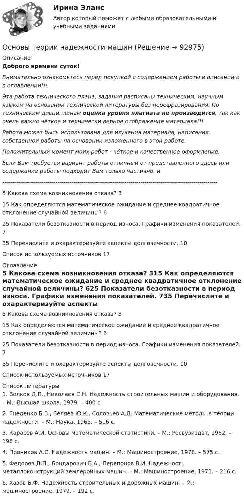      
            Описание
            Доброго времени суток!Внимательно ознакомьтесь перед покупкой с содержанием работы в описании и в оглавлении!!!Эта работа технического плана, задания расписаны техническим, научным языком на основании технической литературы без перефразирования. По техническим дисциплинам оценка уровня плагиата не производится, так как очень важно чёткое и технически верное отображение материала!!!Работа может быть использована для изучения материала, написания собственной работы на основании изложенного в этой работе.Положительный момент моих работ - чёткое и качественное оформление.Если Вам требуется вариант работы отличный от представленного здесь или содержание работы подходит Вам только частично,  и -------------------------------------------------------------------------------------------------------------5 Какова схема возникновения отказа?	315 Как определяются математическое ожидание и среднее квадратичное отклонение случайной величины?	625 Показатели безотказности в период износа. Графики изменения показателей.	735 Перечислите и охарактеризуйте аспекты долговечности.	10Список используемых источников	17 
            Оглавление
            5 Какова схема возникновения отказа?	315 Как определяются математическое ожидание и среднее квадратичное отклонение случайной величины?	625 Показатели безотказности в период износа. Графики изменения показателей.	735 Перечислите и охарактеризуйте аспекты долговечности.	10Список используемых источников	17 
            Список литературы
            1. Волков Д.П., Николаев С.Н. Надежность строительных машин и оборудования. – М.: Высшая школа, 1979. – 400 с.2. Гнеденко Б.В., Беляев Ю.К., Соловьев А.Д. Математические методы в теории надежности. – М.: Наука, 1965. – 516 с.3. Карасев А.И. Основы математической статистики. – М.: Росвузиздат, 1962. – 198 с.4. Проников А.С. Надежность машин. – М.: Машиностроение, 1978. – 575 с.5. Федоров Д.П., Бондарович Б.А., Перепонов В.И. Надежность металлоконструкций землеройных машин. – М.: Машиностроение, 1971. – 216 с.6. Хазов Б.Ф. Надежность строительных и дорожных машин. – М.: машиностроение, 1979. – 192 с. 
            
            
            Основы теории надежности и диагностики Росдистант Основы теории надежности машинОсновы теории национальной безопасности. Практическое задание № 1. Курс с ВКС. Росдистант ТГУ 2023-2024 г.Основы теории национальной безопасности. Практическое задание № 2. Курс с ВКС. Росдистант ТГУ 2023-2024 г.Основы теории нечетких множеств Задание 3 Вариант 4Основы теории первого иностранного языка (тест с ответами ММА)Основы теории управленияОсновы теории и методологии проектирования в дизайне 4 семестр 2023 г. (100/100) ЗачетОсновы теории и методологии проектирования в дизайне 5 семестр Экзамен 2024 г. (96/100 и 100/100)Основы теории квалификации преступлений итоговый тест СИБУПК ✅ Основы теории коммуникации 25 вопросов 2022Основы теории коммуникации ММУ 2023г.«Основы теории коммуникации». Тест для сдачи в МФПУ «Синергия»ОСНОВЫ ТЕОРИИ НАДЕЖНОСТИ И ДИАГНОСТИКИ АВТОМОБИЛЕЙ Варианты 2, 3, 9, 10, 11, 15