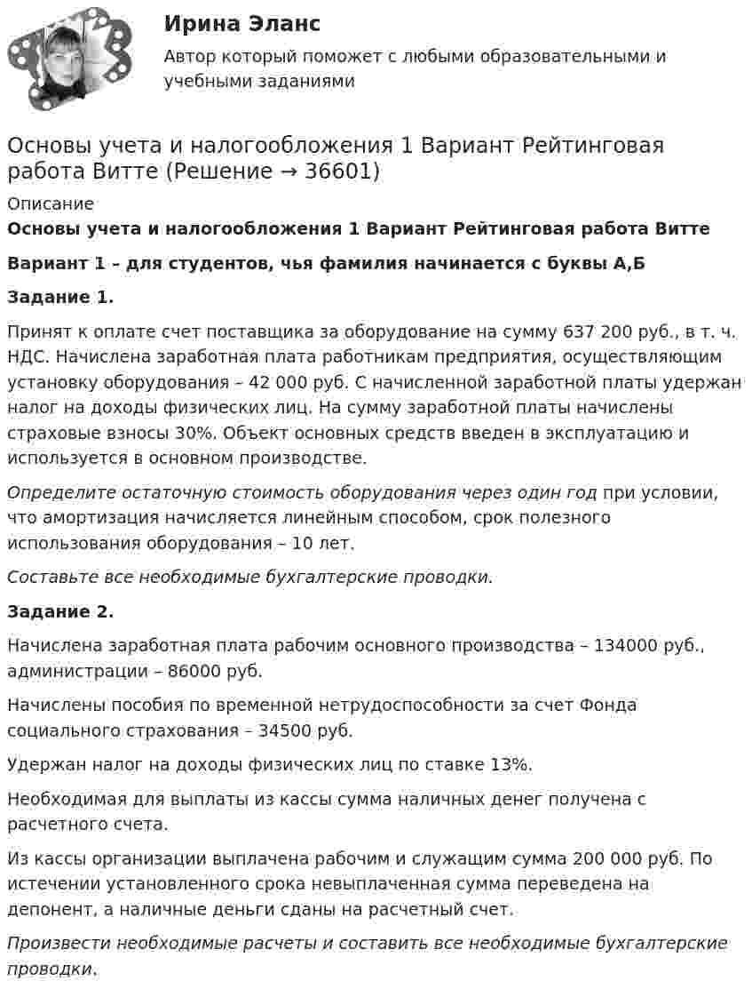     
          Описание
          Основы учета и налогообложения 1 Вариант Рейтинговая работа ВиттеВариант 1 – для студентов, чья фамилия начинается с буквы А,БЗадание 1.	Принят к оплате счет поставщика за оборудование на сумму 637 200 руб., в т. ч. НДС. Начислена заработная плата работникам предприятия, осуществляющим установку оборудования – 42 000 руб. С начисленной заработной платы удержан налог на доходы физических лиц. На сумму заработной платы начислены страховые взносы 30%. Объект основных средств введен в эксплуатацию и используется в основном производстве.  Определите остаточную стоимость оборудования через один год при условии, что амортизация начисляется линейным способом, срок полезного использования оборудования – 10 лет.  Составьте все необходимые бухгалтерские проводки.Задание 2.	Начислена заработная плата рабочим основного производства – 134000 руб., администрации – 86000 руб. 	Начислены пособия по временной нетрудоспособности за счет Фонда социального страхования – 34500 руб. 	Удержан налог на доходы физических лиц по ставке 13%. 	Необходимая для выплаты из кассы сумма наличных денег получена с расчетного счета. 	Из кассы организации выплачена рабочим и служащим сумма 200 000 руб. По истечении установленного срока невыплаченная сумма переведена на депонент, а наличные деньги сданы на расчетный счет. Произвести необходимые расчеты и составить все необходимые бухгалтерские проводки.  
            
            
            Основы учета и налогообложения 1-3 тесты ВиттеОсновы учета и налогообложения 1 Вариант Рейтинговая работа ВиттеОсновы учета и налогообложения 2 Вариант Рейтинговая работа ВиттеОсновы учета и налогообложения 3 Вариант Рейтинговая работа ВиттеОсновы учета и налогообложения 4 Вариант Рейтинговая работа ВиттеОсновы учета и налогообложения 5 Вариант Рейтинговая работа ВиттеОсновы учета и налогообложения 6 Вариант Рейтинговая работа ВиттеОсновы управления персоналом ММУ 2023г.Основы управления персоналом. ПКЗ. СИУ РАНХИГС.Основы управления персоналом. Практическое задание. ММУ.Основы управления проектами часть 1 часть 2 Ответы на тест Витте МУИВОсновы управления проектной деятельностью и предпринимательства (тест с ответами) 20 вопросов 80%Основы учебно-исследовательской деятельности (СР)  ТЕСТ-1  НСПКОсновы учебно-исследовательской деятельности (СР)  ТЕСТ-2  НСПК
