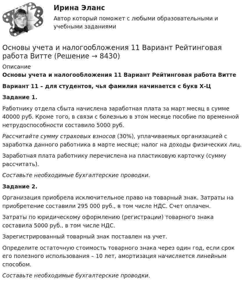     
          Описание
          Основы учета и налогообложения 11 Вариант Рейтинговая работа ВиттеВариант 11 – для студентов, чья фамилия начинается с букв Х-ЦЗадание 1.	Работнику отдела сбыта начислена заработная плата за март месяц в сумме 40000 руб. Кроме того, в связи с болезнью в этом месяце пособие по временной нетрудоспособности составило 5000 руб.  Рассчитайте сумму страховых взносов (30%), уплачиваемых организацией с заработка данного работника в марте месяце; налог на доходы физических лиц.	Заработная плата работнику перечислена на пластиковую карточку (сумму рассчитать). Составьте необходимые бухгалтерские проводки.Задание 2.	Организация приобрела исключительное право на товарный знак. Затраты на приобретение составили 295 000 руб., в том числе НДС. Счет оплачен.	Затраты по юридическому оформлению (регистрации) товарного знака составила 5000 руб., в том числе НДС.	Зарегистрированный товарный знак поставлен на учет.	Определите остаточную стоимость товарного знака через один год, если срок его полезного использования – 10 лет, амортизация начисляется линейным способом. Составьте необходимые бухгалтерские проводки.  
            
            
            Основы учебно-исследовательской деятельности (СР)  ТЕСТ-2  НСПКОсновы учета и налогообложения 11 Вариант Рейтинговая работа ВиттеОсновы учета и налогообложения 1-3 тесты ВиттеОсновы учета и налогообложения 1 Вариант Рейтинговая работа ВиттеОсновы учета и налогообложения 2 Вариант Рейтинговая работа ВиттеОсновы учета и налогообложения 3 Вариант Рейтинговая работа ВиттеОсновы учета и налогообложения 4 Вариант Рейтинговая работа ВиттеОсновы трудового праваОсновы управления в правоохранительных органах ОСЭК Правоохранительная деятельность Основы управления персоналом ММУ 2023г.Основы управления персоналом. ПКЗ. СИУ РАНХИГС.Основы управления персоналом. Практическое задание. ММУ.Основы управления проектами часть 1 часть 2 Ответы на тест Витте МУИВОсновы управления проектной деятельностью и предпринимательства (тест с ответами) 20 вопросов 80%