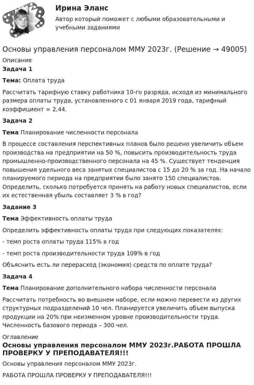     
            Описание
             Задача 1 Тема: Оплата труда	Рассчитать тарифную ставку работника 10-го разряда, исходя из минимального размера оплаты труда, установленного с 01 января 2019 года, тарифный коэффициент = 2,44. Задача 2 Тема Планирование численности персонала	В процессе составления перспективных планов было решено увеличить объем производства на предприятии на 50 %, повысить производительность труда промышленно-производственного персонала на 45 %. Существует тенденция повышения удельного веса занятых специалистов с 15 до 20 % за год. На начало планируемого периода на предприятии было занято 150 специалистов. Определить, сколько потребуется принять на работу новых специалистов, если их естественная убыль составляет 3 % в год? Задание 3 Тема Эффективность оплаты труда	Определить эффективность оплаты труда при следующих показателях:	- темп роста оплаты труда 115% в год	- темп роста производительности труда 109% в год	Объяснить есть ли перерасход (экономия) средств по оплате труда? Задача 4 Тема Планирование дополнительного набора численности персонала	Рассчитать потребность во внешнем наборе, если можно перевести из других структурных подразделений 10 чел. Планируется увеличить объем выпуска продукции на 20% при неизменном уровне производительности труда. Численность базового периода – 300 чел. 
            Оглавление
            Основы управления персоналом ММУ 2023г.РАБОТА ПРОШЛА ПРОВЕРКУ У ПРЕПОДАВАТЕЛЯ!!! 
            
            
            Основы управления в правоохранительных органах ОСЭК Правоохранительная деятельность Основы управления персоналом ММУ 2023г.Основы управления персоналом. ПКЗ. СИУ РАНХИГС.Основы управления персоналом. Практическое задание. ММУ.Основы управления проектами часть 1 часть 2 Ответы на тест Витте МУИВОсновы управления проектной деятельностью и предпринимательства (тест с ответами) 20 вопросов 80%Основы учебно-исследовательской деятельности (СР)  ТЕСТ-1  НСПКОсновы технологии машиностроения  - тест с ответами  - Синергия - 2022Основы технологии машиностроения. Тесты. Ответы на все 192 вопроса, которые имеются по данному курсуОсновы технологий организации и проектирование предприятий - вариант 10ОСНОВЫ ТЕХНОЛОГИЙ ПРОИЗВОДСТВА И РЕМОНТА АВТОМОБИЛЕЙ 17Основы товародвижения в торговлеОсновы товародвижения в торговле. Синергия, 97 балловОсновы товародвижения в торговле тест Синергия (все ответы✅97/100 баллов)