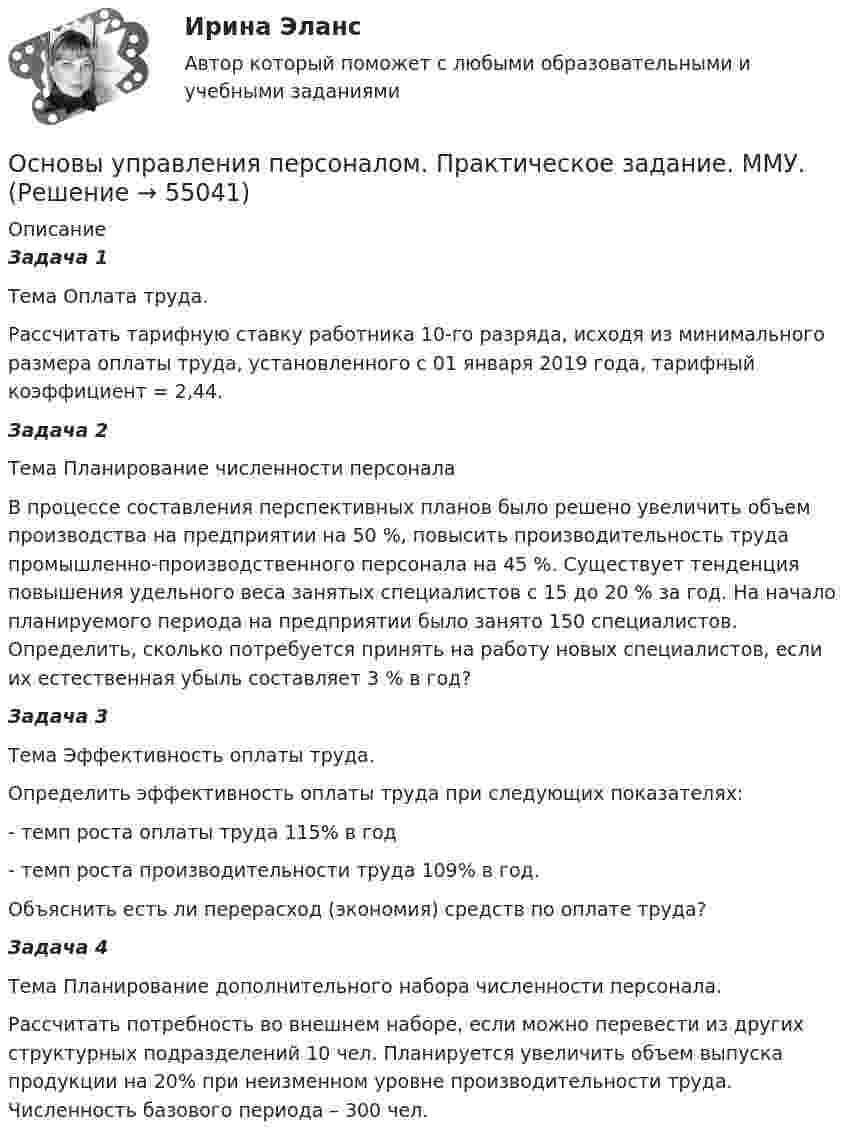      
            Описание
            Задача 1 Тема Оплата труда. Рассчитать тарифную ставку работника 10-го разряда, исходя из минимального размера оплаты труда, установленного с 01 января 2019 года, тарифный коэффициент = 2,44. Задача 2 Тема Планирование численности персонала В процессе составления перспективных планов было решено увеличить объем производства на предприятии на 50 %, повысить производительность труда промышленно-производственного персонала на 45 %. Существует тенденция повышения удельного веса занятых специалистов с 15 до 20 % за год. На начало планируемого периода на предприятии было занято 150 специалистов. Определить, сколько потребуется принять на работу новых специалистов, если их естественная убыль составляет 3 % в год? Задача 3 Тема Эффективность оплаты труда. Определить эффективность оплаты труда при следующих показателях: - темп роста оплаты труда 115% в год - темп роста производительности труда 109% в год. Объяснить есть ли перерасход (экономия) средств по оплате труда? Задача 4 Тема Планирование дополнительного набора численности персонала. Рассчитать потребность во внешнем наборе, если можно перевести из других структурных подразделений 10 чел. Планируется увеличить объем выпуска продукции на 20% при неизменном уровне производительности труда. Численность базового периода – 300 чел.   
            
            
            Основы управления персоналом. ПКЗ. СИУ РАНХИГС.Основы управления персоналом. Практическое задание. ММУ.Основы управления проектами часть 1 часть 2 Ответы на тест Витте МУИВОсновы управления проектной деятельностью и предпринимательства (тест с ответами) 20 вопросов 80%Основы учебно-исследовательской деятельности (СР)  ТЕСТ-1  НСПКОсновы учебно-исследовательской деятельности (СР)  ТЕСТ-2  НСПКОсновы учета и налогообложения 11 Вариант Рейтинговая работа ВиттеОсновы технологий организации и проектирование предприятий - вариант 10ОСНОВЫ ТЕХНОЛОГИЙ ПРОИЗВОДСТВА И РЕМОНТА АВТОМОБИЛЕЙ 17Основы товародвижения в торговлеОсновы товародвижения в торговле. Синергия, 97 балловОсновы товародвижения в торговле тест Синергия (все ответы✅97/100 баллов)Основы трудового праваОсновы управления в правоохранительных органах ОСЭК Правоохранительная деятельность 