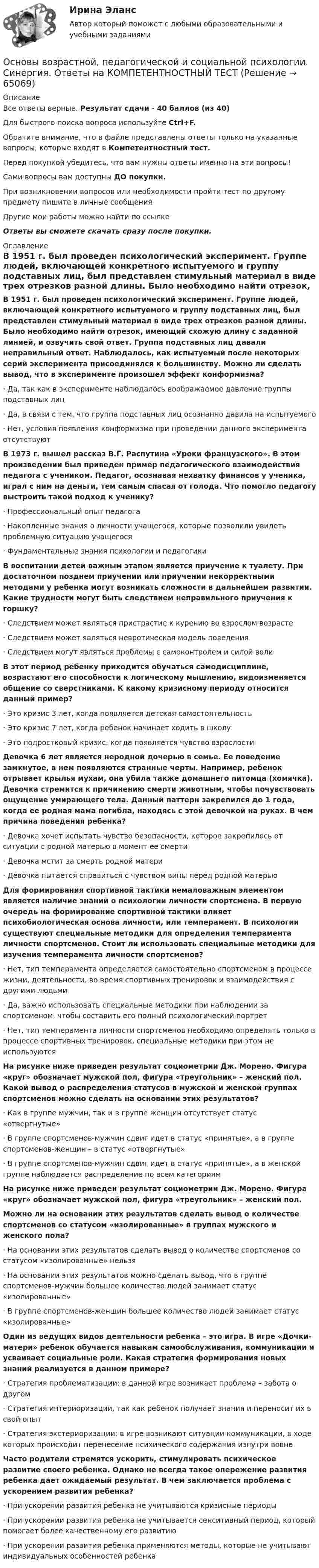      
            Описание
            Все ответы верные. Результат сдачи - 40 баллов (из 40)Для быстрого поиска вопроса используйте Ctrl+F.Обратите внимание, что в файле представлены ответы только на указанные вопросы, которые входят в Компетентностный тест.Перед покупкой убедитесь, что вам нужны ответы именно на эти вопросы!Сами вопросы вам доступны ДО покупки.При возникновении вопросов или необходимости пройти тест по другому предмету пишите в личные сообщения Другие мои работы можно найти по ссылке Ответы вы сможете скачать сразу после покупки. 
            Оглавление
            В 1951 г. был проведен психологический эксперимент. Группе людей, включающей конкретного испытуемого и группу подставных лиц, был представлен стимульный материал в виде трех отрезков разной длины. Было необходимо найти отрезок, имеющий схожую длину с заданной линией, и озвучить свой ответ. Группа подставных лиц давали неправильный ответ. Наблюдалось, как испытуемый после некоторых серий эксперимента присоединялся к большинству. Можно ли сделать вывод, что в эксперименте произошел эффект конформизма?·      Да, так как в эксперименте наблюдалось воображаемое давление группы подставных лиц·      Да, в связи с тем, что группа подставных лиц осознанно давила на испытуемого·      Нет, условия появления конформизма при проведении данного эксперимента отсутствуют В 1973 г. вышел рассказ В.Г. Распутина «Уроки французского». В этом произведении был приведен пример педагогического взаимодействия педагога с учеником. Педагог, осознавая нехватку финансов у ученика, играл с ним на деньги, тем самым спасая от голода. Что помогло педагогу выстроить такой подход к ученику?·      Профессиональный опыт педагога·      Накопленные знания о личности учащегося, которые позволили увидеть проблемную ситуацию учащегося·      Фундаментальные знания психологии и педагогики В воспитании детей важным этапом является приучение к туалету. При достаточном позднем приучении или приучении некорректными методами у ребенка могут возникать сложности в дальнейшем развитии. Какие трудности могут быть следствием неправильного приучения к горшку?·      Следствием может являться пристрастие к курению во взрослом возрасте·      Следствием может являться невротическая модель поведения·      Следствием могут являться проблемы с самоконтролем и силой воли В этот период ребенку приходится обучаться самодисциплине, возрастают его способности к логическому мышлению, видоизменяется общение со сверстниками. К какому кризисному периоду относится данный пример?·      Это кризис 3 лет, когда появляется детская самостоятельность·      Это кризис 7 лет, когда ребенок начинает ходить в школу·      Это подростковый кризис, когда появляется чувство взрослости Девочка 6 лет является неродной дочерью в семье. Ее поведение замкнутое, в нем появляются странные черты. Например, ребенок отрывает крылья мухам, она убила также домашнего питомца (хомячка). Девочка стремится к причинению смерти животным, чтобы почувствовать ощущение умирающего тела. Данный паттерн закрепился до 1 года, когда ее родная мама погибла, находясь с этой девочкой на руках. В чем причина поведения ребенка?·      Девочка хочет испытать чувство безопасности, которое закрепилось от ситуации с родной матерью в момент ее смерти·      Девочка мстит за смерть родной матери·      Девочка пытается справиться с чувством вины перед родной матерью Для формирования спортивной тактики немаловажным элементом является наличие знаний о психологии личности спортсмена. В первую очередь на формирование спортивной тактики влияет психобиологическая основа личности, или темперамент. В психологии существуют специальные методики для определения темперамента личности спортсменов. Стоит ли использовать специальные методики для изучения темперамента личности спортсменов?·      Нет, тип темперамента определяется самостоятельно спортсменом в процессе жизни, деятельности, во время спортивных тренировок и взаимодействия с другими людьми·      Да, важно использовать специальные методики при наблюдении за спортсменом, чтобы составить его полный психологический портрет·      Нет, тип темперамента личности спортсменов необходимо определять только в процессе спортивных тренировок, специальные методики при этом не используются На рисунке ниже приведен результат социометрии Дж. Морено. Фигура «круг» обозначает мужской пол, фигура «треугольник» – женский пол. Какой вывод о распределения статусов в мужской и женской группах спортсменов можно сделать на основании этих результатов?·      Как в группе мужчин, так и в группе женщин отсутствует статус «отвергнутые»·      В группе спортсменов-мужчин сдвиг идет в статус «принятые», а в группе спортсменов-женщин – в статус «отвергнутые»·      В группе спортсменов-мужчин сдвиг идет в статус «принятые», а в женской группе наблюдается распределение по всем категориям На рисунке ниже приведен результат социометрии Дж. Морено. Фигура «круг» обозначает мужской пол, фигура «треугольник» – женский пол. Можно ли на основании этих результатов сделать вывод о количестве спортсменов со статусом «изолированные» в группах мужского и женского пола?·      На основании этих результатов сделать вывод о количестве спортсменов со статусом «изолированные» нельзя·      На основании этих результатов можно сделать вывод, что в группе спортсменов-мужчин большее количество людей занимает статус «изолированные»·      В группе спортсменов-женщин большее количество людей занимает статус «изолированные» Один из ведущих видов деятельности ребенка – это игра. В игре «Дочки-матери» ребенок обучается навыкам самообслуживания, коммуникации и усваивает социальные роли. Какая стратегия формирования новых знаний реализуется в данном примере?·      Стратегия проблематизации: в данной игре возникает проблема – забота о другом·      Стратегия интериоризации, так как ребенок получает знания и переносит их в свой опыт·      Стратегия экстериоризации: в игре возникают ситуации коммуникации, в ходе которых происходит перенесение психического содержания изнутри вовне Часто родители стремятся ускорить, стимулировать психическое развитие своего ребенка. Однако не всегда такое опережение развития ребенка дает ожидаемый результат. В чем заключается проблема с ускорением развития ребенка?·      При ускорении развития ребенка не учитываются кризисные периоды·      При ускорении развития ребенка не учитывается сенситивный период, который помогает более качественному его развитию·      При ускорении развития ребенка применяются методы, которые не учитывают индивидуальных особенностей ребенка    
            
            
            💯 Основы возрастной, педагогической и социальной психологии (ответы на тест Синергия / МТИ / МосАП, январь 2023)Основы возрастной, педагогической и социальной психологии. Синергия. Ответы на КОМПЕТЕНТНОСТНЫЙ ТЕСТОсновы высшей математики Основы высшей математики 1й курс 2й семестр ТУСУР\ЭкономикаОСНОВЫ ВЫСШЕЙ МАТЕМАТИКИ//ТУСУР//КОНТРОЛЬНАЯ РАБОТА №1//ОТВЕТ НА СКРИНЕОСНОВЫ ВЫСШЕЙ МАТЕМАТИКИ//ТУСУР//КОНТРОЛЬНАЯ РАБОТА №1//ОТВЕТ НА СКРИНЕОСНОВЫ ВЫСШЕЙ МАТЕМАТИКИ//ТУСУР//КОНТРОЛЬНАЯ РАБОТА №1//ОТВЕТ НА СКРИНЕОсновы бюджетного учета💯 Основы верстки при помощи html и css (ответы на тест Синергия / МОИ / МТИ / МосАП, октябрь 2023)Основы верстки при помощи html и css (тест с ответами Синергия/МОИ/ МТИ /МОСАП)Основы ветеринарии (УрИПКиП)Основы влияние смысло-жизненных ориентаций на восприятие онкологического заболевания - контрольнаяОсновы водоснабжения и водоотведения (тест с ответами) 63%Основы возрастной, педагогической и социальной психологии