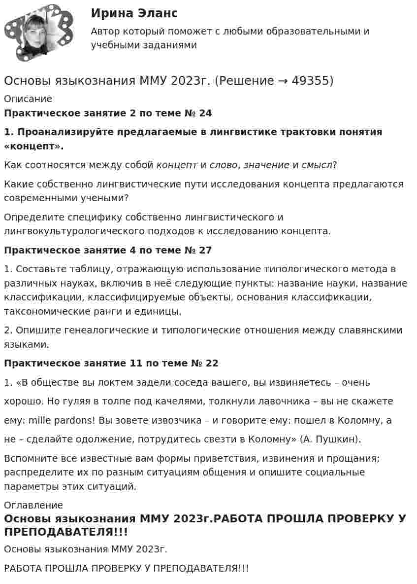     
            Описание
            Практическое занятие 2 по теме № 241. Проанализируйте предлагаемые в лингвистике трактовки понятия «концепт».Как соотносятся между собой концепт и слово, значение и смысл? Какие собственно лингвистические пути исследования концепта предлагаются современными учеными? Определите специфику собственно лингвистического и лингвокультурологического подходов к исследованию концепта. Практическое занятие 4 по теме № 27	1. Составьте таблицу, отражающую использование типологического метода в различных науках, включив в неё следующие пункты: название науки, название классификации, классифицируемые объекты, основания классификации, таксономические ранги и единицы. 	2. Опишите генеалогические и типологические отношения между славянскими языками.Практическое занятие 11 по теме № 22        1. «В обществе вы локтем задели соседа вашего, вы извиняетесь – очень хорошо. Но гуляя в толпе под качелями, толкнули лавочника – вы не скажетеему: mille pardons! Вы зовете извозчика – и говорите ему: пошел в Коломну, а не – сделайте одолжение, потрудитесь свезти в Коломну» (А. Пушкин).	Вспомните все известные вам формы приветствия, извинения и прощания; распределите их по разным ситуациям общения и опишите социальные параметры этих ситуаций. 
            Оглавление
            Основы языкознания ММУ 2023г.РАБОТА ПРОШЛА ПРОВЕРКУ У ПРЕПОДАВАТЕЛЯ!!! 
            
            
            Основы языкознания 65 вопросов СИНЕРГИЯ ОТВЕТЫ 2022Основы языкознания ММУ 2023г.основы языкознания ответы 2022 синергияОсновы языкознания. Ответы на тест Синергия. 2022Основы языкознания часть 1.2 ММУ Практическая работаОсобая форма сегментации рынка, где небольшая фирма благодаря своему уникальному товару или уникальной форме обслуживания потребителей не имеет сильных конкурентов и может рассчитывать на коммерческий успех, называется рыночной … Особая форма сегментации рынка, где небольшая фирма не имеет сильных конкурентов и может рассчитывать на коммерческий успех, представляет собой …Основы энергетического бизнесаОсновы энергосбережения в системах электро- и теплоснабженияОсновы юридического консультирования Ответы на тесты 1-3 и итоговое тестирование Витте МУИВОсновы языков программирования HTML и CSS СИНЕРГИЯ ответыОсновы языков программирования HTML и CSS  (тест с ответами МФПУ/ МОИ/ МТИ)основы языкознания 2022 готовые ответы✅ Основы языкознания 24 вопроса СИНЕРГИЯ МТИ 2022