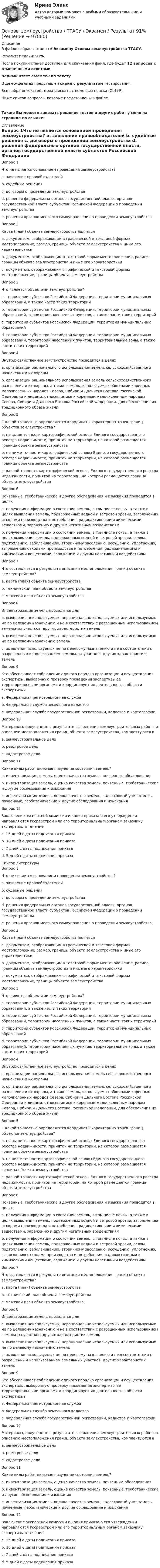     
            Описание
            В файле собраны ответы к Экзамену Основы землеустройства ТГАСУ.Результат сдачи: 91%.После покупки станет доступен для скачивания файл, где будет 12 вопросов с отмеченными ответами.Верный ответ выделен по тексту.В демо-файлах представлен скрин с результатом тестирования.Все набрано текстом, можно искать с помощью поиска (Ctrl+F).Ниже список вопросов, которые представлены в файле. Также Вы можете заказать решение тестов и других работ у меня на странице по ссылке: 
            Оглавление
            Вопрос 1Что не является основанием проведения землеустройства?  a. заявление правообладателей b. судебные решения c. договоры о проведении землеустройства d. решения федеральных органов государственной власти, органов государственной власти субъектов Российской Федерации о проведении землеустройства e. решения органов местного самоуправления о проведении землеустройстваВопрос 2Карта (план) объекта землеустройства является  a. документом, отображающим в графической и текстовой формах местоположение, размер, границы объекта землеустройства и иные его характеристики b. документом, отображающим в текстовой форме местоположение, размер, границы объекта землеустройства и иные его характеристики c. документом, отображающим в графической и текстовой формах местоположение, границы объекта землеустройстваВопрос 3Что является объектами землеустройства? a. территории субъектов Российской Федерации, территории муниципальных образований, а также части таких территорий b. территории субъектов Российской Федерации, территории муниципальных образований, территории населенных пунктов, а также части таких территорий c. территории субъектов Российской Федерации, территории муниципальных образований d. территории субъектов Российской Федерации, территории муниципальных образований, территории населенных пунктов, территориальные зоны, а также части таких территорийВопрос 4Внутрихозяйственное землеустройство проводится в целях  a. организации рационального использования земель сельскохозяйственного назначения и их охраны b. организации рационального использования земель сельскохозяйственного назначения и их охраны, а также земель, используемых общинами коренных малочисленных народов Севера, Сибири и Дальнего Востока Российской Федерации и лицами, относящимися к коренным малочисленным народам Севера, Сибири и Дальнего Востока Российской Федерации, для обеспечения их традиционного образа жизниВопрос 5С какой точностью определяются координаты характерных точек границ объектов землеустройства? a. не выше точности картографической основы Единого государственного реестра недвижимости, принятой на территории, на которой размещается граница объекта землеустройства b. не ниже точности картографической основы Единого государственного реестра недвижимости, принятой на территории, на которой размещается граница объекта землеустройства c. равной точности картографической основы Единого государственного реестра недвижимости, принятой на территории, на которой размещается граница объекта землеустройстваВопрос 6Почвенные, геоботанические и другие обследования и изыскания проводятся в целях  a. получения информации о состоянии земель, в том числе почвы, а также в целях выявления земель, подверженных водной и ветровой эрозии, загрязнению отходами производства и потребления, радиоактивными и химическими веществами, заражению и другим негативным воздействиям b. получения информации о состоянии земель, в том числе почвы, а также в целях выявления земель, подверженных водной и ветровой эрозии, селям, подтоплению, заболачиванию, вторичному засолению, иссушению, уплотнению, загрязнению отходами производства и потребления, радиоактивными и химическими веществами, заражению и другим негативным воздействиямВопрос 7Что составляется в результате описания местоположения границ объекта землеустройства?  a. карта (план) объекта землеустройства b. технический план объекта землеустройства c. межевой план объекта землеустройстваВопрос 8Инвентаризация земель проводится для  a. выявления неиспользуемых, нерационально используемых или используемых не по целевому назначению и не в соответствии с разрешенным использованием земельных участков, других характеристик земель b. выявления неиспользуемых, нерационально используемых или используемых не по целевому назначению земель c. выявления используемых не по целевому назначению и не в соответствии с разрешенным использованием земельных участков, других характеристик земельВопрос 9Кто обеспечивает соблюдение единого порядка организации и осуществления экспертизы, выборочную проверку проведения экспертизы ее территориальными органами и координирует их деятельность в области экспертизы? a. Федеральная регистрационная служба b. Федеральная служба земельного кадастра c. Федеральная служба государственной регистрации, кадастра и картографииВопрос 10Материалы, полученные в результате выполнения землеустроительных работ по описанию местоположения границ объекта землеустройства, комплектуются в a. землеустроительное дело b. реестровое дело c. кадастровое делоВопрос 11Какие виды работ включает изучение состояния земель?  a. инвентаризация земель, оценка качества земель, почвенные обследования b. инвентаризация земель, оценка качества земель, почвенные, геоботанические и другие обследования и изыскания c. инвентаризация земель, оценка качества земель, кадастровый учет земель, почвенные, геоботанические и другие обследования и изысканияВопрос 12Заключение экспертной комиссии и копия приказа о его утверждении направляются Росреестром или его территориальным органом заказчику экспертизы в течение  a. 15 дней с даты подписания приказа b. 10 дней с даты подписания приказа c. 7 дней с даты подписания приказа d. 5 дней с даты подписания приказа 
            Список литературы
            Вопрос 1Что не является основанием проведения землеустройства?  a. заявление правообладателей b. судебные решения c. договоры о проведении землеустройства d. решения федеральных органов государственной власти, органов государственной власти субъектов Российской Федерации о проведении землеустройства e. решения органов местного самоуправления о проведении землеустройстваВопрос 2Карта (план) объекта землеустройства является  a. документом, отображающим в графической и текстовой формах местоположение, размер, границы объекта землеустройства и иные его характеристики b. документом, отображающим в текстовой форме местоположение, размер, границы объекта землеустройства и иные его характеристики c. документом, отображающим в графической и текстовой формах местоположение, границы объекта землеустройстваВопрос 3Что является объектами землеустройства? a. территории субъектов Российской Федерации, территории муниципальных образований, а также части таких территорий b. территории субъектов Российской Федерации, территории муниципальных образований, территории населенных пунктов, а также части таких территорий c. территории субъектов Российской Федерации, территории муниципальных образований d. территории субъектов Российской Федерации, территории муниципальных образований, территории населенных пунктов, территориальные зоны, а также части таких территорийВопрос 4Внутрихозяйственное землеустройство проводится в целях  a. организации рационального использования земель сельскохозяйственного назначения и их охраны b. организации рационального использования земель сельскохозяйственного назначения и их охраны, а также земель, используемых общинами коренных малочисленных народов Севера, Сибири и Дальнего Востока Российской Федерации и лицами, относящимися к коренным малочисленным народам Севера, Сибири и Дальнего Востока Российской Федерации, для обеспечения их традиционного образа жизниВопрос 5С какой точностью определяются координаты характерных точек границ объектов землеустройства? a. не выше точности картографической основы Единого государственного реестра недвижимости, принятой на территории, на которой размещается граница объекта землеустройства b. не ниже точности картографической основы Единого государственного реестра недвижимости, принятой на территории, на которой размещается граница объекта землеустройства c. равной точности картографической основы Единого государственного реестра недвижимости, принятой на территории, на которой размещается граница объекта землеустройстваВопрос 6Почвенные, геоботанические и другие обследования и изыскания проводятся в целях  a. получения информации о состоянии земель, в том числе почвы, а также в целях выявления земель, подверженных водной и ветровой эрозии, загрязнению отходами производства и потребления, радиоактивными и химическими веществами, заражению и другим негативным воздействиям b. получения информации о состоянии земель, в том числе почвы, а также в целях выявления земель, подверженных водной и ветровой эрозии, селям, подтоплению, заболачиванию, вторичному засолению, иссушению, уплотнению, загрязнению отходами производства и потребления, радиоактивными и химическими веществами, заражению и другим негативным воздействиямВопрос 7Что составляется в результате описания местоположения границ объекта землеустройства?  a. карта (план) объекта землеустройства b. технический план объекта землеустройства c. межевой план объекта землеустройстваВопрос 8Инвентаризация земель проводится для  a. выявления неиспользуемых, нерационально используемых или используемых не по целевому назначению и не в соответствии с разрешенным использованием земельных участков, других характеристик земель b. выявления неиспользуемых, нерационально используемых или используемых не по целевому назначению земель c. выявления используемых не по целевому назначению и не в соответствии с разрешенным использованием земельных участков, других характеристик земельВопрос 9Кто обеспечивает соблюдение единого порядка организации и осуществления экспертизы, выборочную проверку проведения экспертизы ее территориальными органами и координирует их деятельность в области экспертизы? a. Федеральная регистрационная служба b. Федеральная служба земельного кадастра c. Федеральная служба государственной регистрации, кадастра и картографииВопрос 10Материалы, полученные в результате выполнения землеустроительных работ по описанию местоположения границ объекта землеустройства, комплектуются в a. землеустроительное дело b. реестровое дело c. кадастровое делоВопрос 11Какие виды работ включает изучение состояния земель?  a. инвентаризация земель, оценка качества земель, почвенные обследования b. инвентаризация земель, оценка качества земель, почвенные, геоботанические и другие обследования и изыскания c. инвентаризация земель, оценка качества земель, кадастровый учет земель, почвенные, геоботанические и другие обследования и изысканияВопрос 12Заключение экспертной комиссии и копия приказа о его утверждении направляются Росреестром или его территориальным органом заказчику экспертизы в течение  a. 15 дней с даты подписания приказа b. 10 дней с даты подписания приказа c. 7 дней с даты подписания приказа d. 5 дней с даты подписания приказа 
            
            
            Основы законодательства в строительстве (тест с ответами Синергия/МОИ/ МТИ)Основы землеустройства / ТГАСУ / Экзамен / Результат 91%Основы зоотехнии (УрИПКиП)Основы игротехники / 20 вопросовОсновы игротехники БАК ответы на тест СинергияОсновы игротехники Игропрактика и игротехника Синергия МТИ МОСАП Ответы на итоговый тестОсновы игротехники (ответы на тест Синергия / МТИ / МОИ / МосАП)Основы документационного обеспечения управленияОсновы документоведения и делопроизводства в социальной работе (СР) Тест 1Основы документоведения и делопроизводства в социальной работе (СР) Тест 2Основы документоведения и делопроизводства в социальной работе (СР) Тест 3Основы европейского договорного права (Вариант №5, НГУЭУ)Основы журналистской деятельности ММУ 2023г.⭐ Основы законодательства в строительстве (все ответы на тест Синергия / МТИ / МосАП, ноябрь 2022)