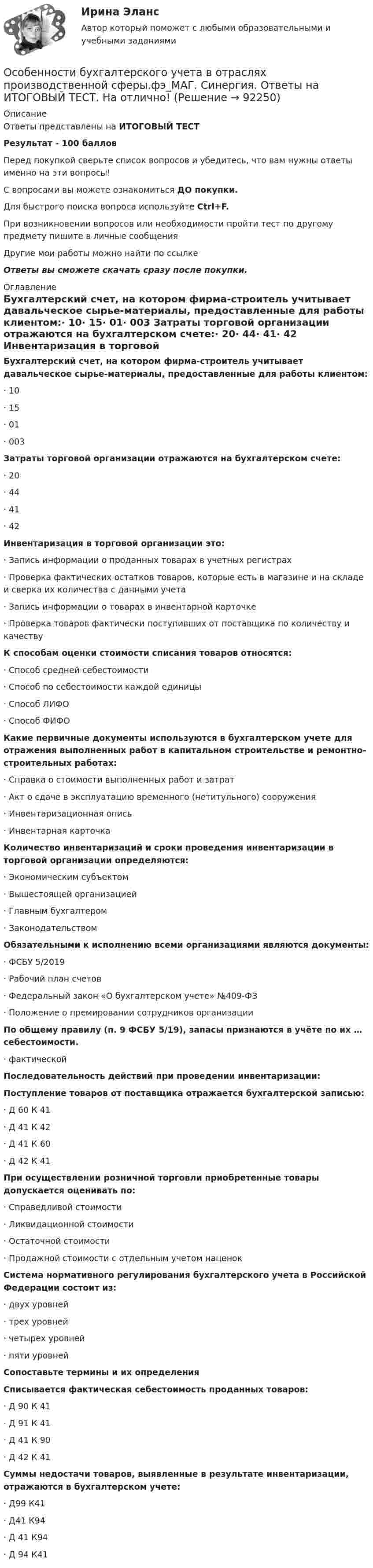     
            Описание
            Ответы представлены на ИТОГОВЫЙ ТЕСТРезультат - 100 балловПеред покупкой сверьте список вопросов и убедитесь, что вам нужны ответы именно на эти вопросы!С вопросами вы можете ознакомиться ДО покупки.Для быстрого поиска вопроса используйте Ctrl+F.При возникновении вопросов или необходимости пройти тест по другому предмету пишите в личные сообщения Другие мои работы можно найти по ссылке Ответы вы сможете скачать сразу после покупки. 
            Оглавление
            Бухгалтерский счет, на котором фирма-строитель учитывает давальческое сырье-материалы, предоставленные для работы клиентом:·      10·      15·      01·      003 Затраты торговой организации отражаются на бухгалтерском счете:·      20·      44·      41·      42 Инвентаризация в торговой организации это:·      Запись информации о проданных товарах в учетных регистрах·      Проверка фактических остатков товаров, которые есть в магазине и на складе и сверка их количества с данными учета·      Запись информации о товарах в инвентарной карточке·      Проверка товаров фактически поступивших от поставщика по количеству и качеству К способам оценки стоимости списания товаров относятся:·      Способ средней себестоимости·      Способ по себестоимости каждой единицы·      Способ ЛИФО·      Способ ФИФО Какие первичные документы используются в бухгалтерском учете для отражения выполненных работ в капитальном строительстве и ремонтно-строительных работах:·      Справка о стоимости выполненных работ и затрат·      Акт о сдаче в эксплуатацию временного (нетитульного) сооружения·      Инвентаризационная опись·      Инвентарная карточкаКоличество инвентаризаций и сроки проведения инвентаризации в торговой организации определяются:·      Экономическим субъектом·      Вышестоящей организацией·      Главным бухгалтером·      Законодательством Обязательными к исполнению всеми организациями являются документы:·      ФСБУ 5/2019·      Рабочий план счетов·      Федеральный закон «О бухгалтерском учете» №409-ФЗ·      Положение о премировании сотрудников организации По общему правилу (п. 9 ФСБУ 5/19), запасы признаются в учёте по их … себестоимости.·      фактической Последовательность действий при проведении инвентаризации: Поступление товаров от поставщика отражается бухгалтерской записью:·      Д 60 К 41·      Д 41 К 42·      Д 41 К 60·      Д 42 К 41  При осуществлении розничной торговли приобретенные товары допускается оценивать по:·      Справедливой стоимости·      Ликвидационной стоимости·      Остаточной стоимости·      Продажной стоимости с отдельным учетом наценок Система нормативного регулирования бухгалтерского учета в Российской Федерации состоит из: ·      двух уровней·      трех уровней·      четырех уровней·      пяти уровней Сопоставьте термины и их определения Списывается фактическая себестоимость проданных товаров:·      Д 90 К 41·      Д 91 К 41·      Д 41 К 90·      Д 42 К 41 Суммы недостачи товаров, выявленные в результате инвентаризации, отражаются в бухгалтерском учете:·      Д99 К41·      Д41 К94·      Д 41 К94·      Д 94 К41   
            
            
            Особенности биотехнологийОсобенности бухгалтерского учета в отраслях производственной сферы.фэ_МАГ. Синергия. Ответы на ИТОГОВЫЙ ТЕСТ. На отлично!Особенности вакцинопрофилактики туберкулеза [Ответы]Особенности в развитии лиц с нарушениями зрения обусловливают круг профессий/специальностей, которые им могут быть рекомендованы. Анна, молодая мама, которая находясь в декрете получила образование в сфере социальной работы, инвалид 2 группыОсобенности государственно-военной и правоохранительной службы в РФ - контрольнаяОсобенности государственной службы как объекта кадровой политики:... (укажите 3 варианта ответа)Особенности деятельности медицинской сестры при приеме больных с острым коронарным синдромом (ОКС) [Ответы]Основы языкознания. Ответы на тест Синергия. 2022Основы языкознания часть 1.2 ММУ Практическая работаОсобая форма сегментации рынка, где небольшая фирма благодаря своему уникальному товару или уникальной форме обслуживания потребителей не имеет сильных конкурентов и может рассчитывать на коммерческий успех, называется рыночной … Особая форма сегментации рынка, где небольшая фирма не имеет сильных конкурентов и может рассчитывать на коммерческий успех, представляет собой …Особенная часть Особенная часть уголовного права 1Особенная часть уголовного права 1