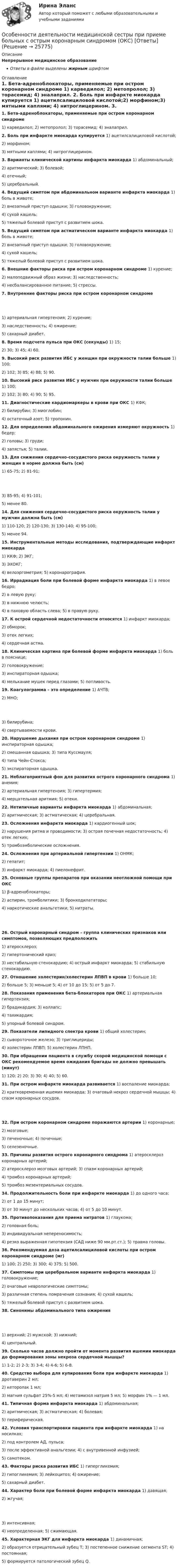      
          Описание
          Непрерывное медицинское образованиеОтветы в файле выделены жирным шрифтом 
          Оглавление
          1. Бета-адреноблокаторы, применяемые при остром коронарном синдроме 1) карведилол; 2) метопролол; 3) торасемид; 4) эналаприл. 2. Боль при инфаркте миокарда купируется 1) ацетилсалициловой кислотой;2) морфином;3) мятными каплями; 4) нитроглицерином. 3. Варианты клинической картины инфаркта миокарда 1) абдоминальный;2) аритмический; 3) болевой;4) отечный;5) церебральный.  4. Ведущий симптом при абдоминальном варианте инфаркта миокарда 1) боль в животе;2) внезапный приступ одышки; 3) головокружение;4) сухой кашель;5) тяжелый болевой приступ с развитием шока.  5. Ведущий симптом при астматическом варианте инфаркта миокарда 1) боль в животе;2) внезапный приступ одышки; 3) головокружение;4) сухой кашель;5) тяжелый болевой приступ с развитием шока.  6. Внешние факторы риска при остром коронарном синдроме 1) курение;2) малоподвижный образ жизни; 3) наследственность;4) несбалансированное питание; 5) стрессы. 7. Внутренние факторы риска при остром коронарном синдроме 1) артериальная гипертензия; 2) курение;3) наследственность; 4) ожирение;5) сахарный диабет.  8. Время подсчета пульса при ОКС (секунды) 1) 15;2) 30; 3) 45; 4) 60. 9. Высокий риск развития ИБС у женщин при окружности талии больше 1) 100;2) 102; 3) 85; 4) 88; 5) 90. 10. Высокий риск развития ИБС у мужчин при окружности талии больше 1) 100;2) 102; 3) 80; 4) 90; 5) 95. 11. Диагностические кардиомаркеры в крови при ОКС 1) КФК;2) билирубин; 3) миоглобин;4) остаточный азот; 5) тропонин. 12. Для определения абдоминального ожирения измеряют окружность 1) бедер;2) головы; 3) груди;4) запястья; 5) талии. 13. Для снижения сердечно-сосудистого риска окружность талии у женщин в норме должна быть (см) 1) 65-75; 2) 81-91; 3) 85-95; 4) 91-101;5) менее 80.  14. Для снижения сердечно-сосудистого риска окружность талии у мужчин должна быть (см) 1) 110-120; 2) 120-130; 3) 130-140; 4) 95-100;5) менее 94.  15. Инструментальные методы исследования, подтверждающие инфаркт миокарда 1) ККФ; 2) ЭКГ;3) ЭХОКГ;4) велоэргометрия; 5) коронарография. 16. Иррадиация боли при болевой форме инфаркта миокарда 1) в левое бедро;2) в левую руку;3) в нижнюю челюсть;4) в паховую область слева; 5) в правую руку. 17. К острой сердечной недостаточности относятся 1) инфаркт миокарда;2) обморок;3) отек легких;4) сердечная астма.  18. Клиническая картина при болевой форме инфаркта миокарда 1) боль в пояснице;2) головокружение;3) инспираторная одышка;4) мелькание мушек перед глазами; 5) потливость. 19. Коагулограмма – это определение 1) АЧТВ;2) МНО; 3) билирубина;4) свертываемости крови.  20. Нарушение дыхания при остром коронарном синдроме 1) инспираторная одышка;2) смешанная одышка; 3) типа Куссмауля;4) типа Чейн-Стокса;5) экспираторная одышка.  21. Неблагоприятный фон для развития острого коронарного синдрома 1) анемия;2) артериальная гипертензия; 3) гипертермия;4) мерцательная аритмия; 5) отеки. 22. Нетипичные варианты инфаркта миокарда 1) абдоминальная;2) аритмическая; 3) астматическая; 4) церебральная. 23. Осложнения инфаркта миокарда 1) кардиогенный шок;2) нарушения ритма и проводимости; 3) острая почечная недостаточность; 4) отек легких;5) тромбоэмболические осложнения.  24. Осложнения при артериальной гипертензии 1) ОНМК;2) гепатит;3) инфаркт миокарда; 4) пиелонефрит. 25. Основные группы препаратов при оказании неотложной помощи при ОКС 1) β-адреноблокаторы;2) аспирин, тромболитики; 3) бронходилататоры;4) наркотические анальгетики; 5) нитраты. 26. Острый коронарный синдром – группа клинических признаков или симптомов, позволяющих предположить 1) атеросклероз;2) гипертонический криз;3) нестабильную стенокардию; 4) острый инфаркт миокарда; 5) стабильную стенокардию. 27. Отношение холестерин/холестерин ЛПВП в крови 1) больше 10;2) больше 5; 3) меньше 5; 4) от 10 до 15; 5) от 5 до 7. 28. Показания применения бета-блокаторов при ОКС 1) артериальная гипертензия;2) брадикардия; 3) коллапс;4) тахикардия;5) упорный болевой синдром.  29. Показатели липидного спектра крови 1) общий холестерин;2) сывороточное железо; 3) триглицериды;4) холестерин ЛПВП; 5) холестерин ЛПНП. 30. При обращении пациента в службу скорой медицинской помощи с ОКС рекомендуемое время ожидания бригады не должно превышать (минут) 1) 120; 2) 20; 3) 30; 4) 40; 5) 60. 31. При остром инфаркте миокарда развивается 1) воспаление миокарда;2) кратковременная ишемия миокарда; 3) очаговый некроз сердечной мышцы; 4) спазм коронарных сосудов. 32. При остром коронарном синдроме поражаются артерии 1) коронарные;2) мозговые;3) печеночные; 4) почечные;5) селезеночные.  33. Причины развития острого коронарного синдрома 1) атеросклероз коронарных артерий;2) атеросклероз мозговых артерий; 3) спазм коронарных артерий;4) тромбоз коронарных артерий;5) тромбоз мезентериальных сосудов.  34. Продолжительность боли при инфаркте миокарда 1) до одного часа;2) от 1 до 15 минут;3) от 30 минут до нескольких часов; 4) от 5 до 10 минут. 35. Противопоказания для приема нитратов 1) глаукома;2) головная боль;3) индивидуальная непереносимость;4) резко выраженная гипотензия (САД ниже 90 мм.рт.ст.); 5) травма головы. 36. Рекомендуемая доза ацетилсалициловой кислоты при остром коронарном синдроме (мг) 1) 100; 2) 250; 3) 300; 4) 375; 5) 500. 37. Симптомы при церебральном варианте инфаркта миокарда 1) головокружение;2) очаговые неврологические симптомы;3) различная степень помрачения сознания; 4) сухой кашель;5) тяжелый болевой приступ с развитием шока.  38. Синонимы абдоминального типа ожирения 1) верхний; 2) мужской; 3) нижний;4) центральный.  39. Сколько часов должно пройти от момента развития ишемии миокарда до формирования зоны некроза сердечной мышцы? 1) 1-2; 2) 2-3; 3) 3-4; 4) 4-6; 5) 6-8. 40. Средство выбора для купирования боли при инфаркте миокарда 1) дротаверин 2 мл;2) кеторолак 1 мл;3) магния сульфат 25%-5 мл; 4) метамизол натрия 5 мл; 5) морфин 1% — 1 мл. 41. Типичная форма инфаркта миокарда 1) абдоминальная;2) аритмическая; 3) астматическая; 4) болевая;5) периферическая.  42. Условия транспортировки пациента при инфаркте миокарда 1) на носилках;2) под контролем АД, пульса;3) после эффективной анальгезии; 4) с внутривенной инфузией;5) самотеком.  43. Факторы риска развития ИБС 1) гипергликемия;2) гипогликемия; 3) лейкоцитоз; 4) ожирение;5) сахарный диабет.  44. Характер боли при болевой форме инфаркта миокарда 1) давящая;2) жгучая; 3) интенсивная;4) неопределенная; 5) сжимающая. 45. Характерная ЭКГ для инфаркта миокарда 1) динамичная;2) образуется отрицательный зубец Т; 3) постепенное снижение сегмента ST; 4) постоянная;5) формируется патологический зубец Q. 
            
            
            Особенности государственной службы как объекта кадровой политики:... (укажите 3 варианта ответа)Особенности деятельности медицинской сестры при приеме больных с острым коронарным синдромом (ОКС) [Ответы]Особенности деятельности менеджеров в переходной экономикеОсобенности звукопроизношения при различных видах дизартрийОсобенности инфляции в России, её социально-экономические последствия и направления Особенности инфляционных процессов и антиинфляционная политика в РоссииОсобенности информационно-просвятительской деятельности музеевОсобенная часть уголовного права 1Особенная часть уголовного права 1Особенности биологического зараженияОсобенности биотехнологийОсобенности бухгалтерского учета в отраслях производственной сферы.фэ_МАГ. Синергия. Ответы на ИТОГОВЫЙ ТЕСТ. На отлично!Особенности вакцинопрофилактики туберкулеза [Ответы]Особенности в развитии лиц с нарушениями зрения обусловливают круг профессий/специальностей, которые им могут быть рекомендованы. Анна, молодая мама, которая находясь в декрете получила образование в сфере социальной работы, инвалид 2 группы