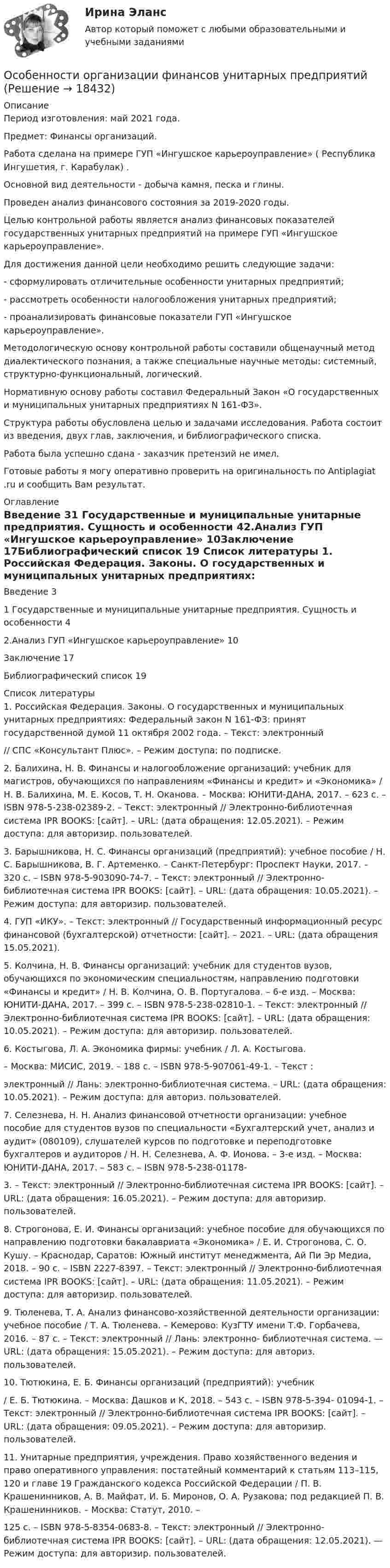      
          Описание
          Период изготовления: май 2021 года.Предмет: Финансы организаций.Работа сделана на примере ГУП «Ингушское карьероуправление» ( Республика Ингушетия, г. Карабулак) . Основной вид деятельности - добыча камня, песка и глины.Проведен анализ финансового состояния за 2019-2020 годы.	Целью контрольной работы является анализ финансовых показателей государственных унитарных предприятий на примере ГУП «Ингушское карьероуправление».Для достижения данной цели необходимо решить следующие задачи:-      сформулировать отличительные особенности унитарных предприятий;-      рассмотреть особенности налогообложения унитарных предприятий;-      проанализировать финансовые показатели ГУП «Ингушское карьероуправление».	Методологическую основу контрольной работы составили общенаучный метод диалектического познания, а также специальные научные методы: системный, структурно-функциональный, логический.	Нормативную основу работы составил Федеральный Закон «О государственных и муниципальных унитарных предприятиях N 161-ФЗ».	Структура работы обусловлена целью и задачами исследования. Работа состоит из введения, двух глав, заключения, и библиографического списка.Работа была успешно сдана - заказчик претензий не имел.Готовые работы я могу оперативно проверить на оригинальность по Antiplagiat .ru и сообщить Вам результат. 
          Оглавление
          Введение	31	Государственные и муниципальные унитарные предприятия. Сущность и особенности	42.Анализ ГУП «Ингушское карьероуправление»	10Заключение	17Библиографический список	19 
          Список литературы
          1.	Российская Федерация. Законы. О государственных и муниципальных унитарных предприятиях: Федеральный закон N 161-ФЗ: принят государственной думой 11 октября 2002 года. – Текст: электронный// СПС «Консультант Плюс». – Режим доступа: по подписке.2.	Балихина, Н. В. Финансы и налогообложение организаций: учебник для магистров, обучающихся по направлениям «Финансы и кредит» и «Экономика» / Н. В. Балихина, М. Е. Косов, Т. Н. Оканова. – Москва: ЮНИТИ-ДАНА, 2017. – 623 c. – ISBN 978-5-238-02389-2. – Текст: электронный // Электронно-библиотечная система IPR BOOKS: [сайт]. – URL:  (дата обращения: 12.05.2021). – Режим доступа: для авторизир. пользователей.3.	Барышникова, Н. С. Финансы организаций (предприятий): учебное пособие / Н. С. Барышникова, В. Г. Артеменко. – Санкт-Петербург: Проспект Науки, 2017. – 320 c. – ISBN 978-5-903090-74-7. – Текст: электронный // Электронно-библиотечная система IPR BOOKS: [сайт]. – URL:  (дата обращения: 10.05.2021). – Режим доступа: для авторизир. пользователей.4.	ГУП «ИКУ». – Текст: электронный // Государственный информационный ресурс финансовой (бухгалтерской) отчетности: [сайт]. – 2021. – URL:  (дата обращения 15.05.2021).5.	Колчина, H. В. Финансы организаций: учебник для студентов вузов, обучающихся по экономическим специальностям, направлению подготовки «Финансы и кредит» / H. В. Колчина, О. В. Португалова. – 6-е изд. – Москва: ЮНИТИ-ДАНА, 2017. – 399 c. – ISBN 978-5-238-02810-1. – Текст: электронный // Электронно-библиотечная система IPR BOOKS: [сайт]. – URL:  (дата обращения: 10.05.2021). – Режим доступа: для авторизир. пользователей. 6.	Костыгова, Л. А. Экономика фирмы: учебник / Л. А. Костыгова.– Москва: МИСИС, 2019. – 188 с. – ISBN 978-5-907061-49-1. – Текст :электронный // Лань: электронно-библиотечная система. – URL:  (дата обращения: 10.05.2021). – Режим доступа: для авториз. пользователей.7.	Селезнева, Н. Н. Анализ финансовой отчетности организации: учебное пособие для студентов вузов по специальности «Бухгалтерский учет, анализ и аудит» (080109), слушателей курсов по подготовке и переподготовке бухгалтеров и аудиторов / Н. Н. Селезнева, А. Ф. Ионова. – 3-е изд. – Москва: ЮНИТИ-ДАНА, 2017. – 583 c. – ISBN 978-5-238-01178-3.	– Текст: электронный // Электронно-библиотечная система IPR BOOKS: [сайт]. – URL:  (дата обращения: 16.05.2021). – Режим доступа: для авторизир. пользователей.8.	Строгонова, Е. И. Финансы организаций: учебное пособие для обучающихся по направлению подготовки бакалавриата «Экономика» / Е. И. Строгонова, С. О. Кушу. – Краснодар, Саратов: Южный институт менеджмента, Ай Пи Эр Медиа, 2018. – 90 c. – ISBN 2227-8397. – Текст: электронный // Электронно-библиотечная система IPR BOOKS: [сайт]. – URL:  (дата обращения: 11.05.2021). – Режим доступа: для авторизир. пользователей.9.	Тюленева, Т. А. Анализ финансово-хозяйственной деятельности организации: учебное пособие / Т. А. Тюленева. – Кемерово: КузГТУ имени Т.Ф. Горбачева, 2016. – 87 с. – Текст: электронный // Лань: электронно- библиотечная система. — URL:  (дата обращения: 15.05.2021). – Режим доступа: для авториз. пользователей.10.	Тютюкина, Е. Б. Финансы организаций (предприятий): учебник/ Е. Б. Тютюкина. – Москва: Дашков и К, 2018. – 543 c. – ISBN 978-5-394- 01094-1. – Текст: электронный // Электронно-библиотечная система IPR BOOKS: [сайт]. – URL:  (дата обращения: 09.05.2021). – Режим доступа: для авторизир. пользователей. 11.	Унитарные предприятия, учреждения. Право хозяйственного ведения и право оперативного управления: постатейный комментарий к статьям 113–115, 120 и главе 19 Гражданского кодекса Российской Федерации / П. В. Крашенинников, А. В. Майфат, И. Б. Миронов, О. А. Рузакова; под редакцией П. В. Крашенинников. – Москва: Статут, 2010. –125 c. – ISBN 978-5-8354-0683-8. – Текст: электронный // Электронно- библиотечная система IPR BOOKS: [сайт]. – URL:  (дата обращения: 12.05.2021). — Режим доступа: для авторизир. пользователей.
            
            
            Особенности обучения сиблингов и близнецов докладОсобенности организации финансов унитарных предприятийОсобенности открытых и закрытых моделей организацииОсобенности плановой экономики. Причины снижения управляемости с увеличением планового центраОсобенности подготовки современных менеджеровОсобенности построения кадровой политики и системы управления персоналом в организацииОсобенности посттравматического стресса у детейОсобенности макроэкономического регулирования в условиях новой экономикиОсобенности методики организации занятий в автошколеОсобенности микробиологического спектра у военнослужащих ЗВООсобенности мифологического мышленияОсобенности мотивации работников в российских организацияхОсобенности налогового регулирования в России“ Особенности налогообложения и учета дохода от РЦБ в стране”