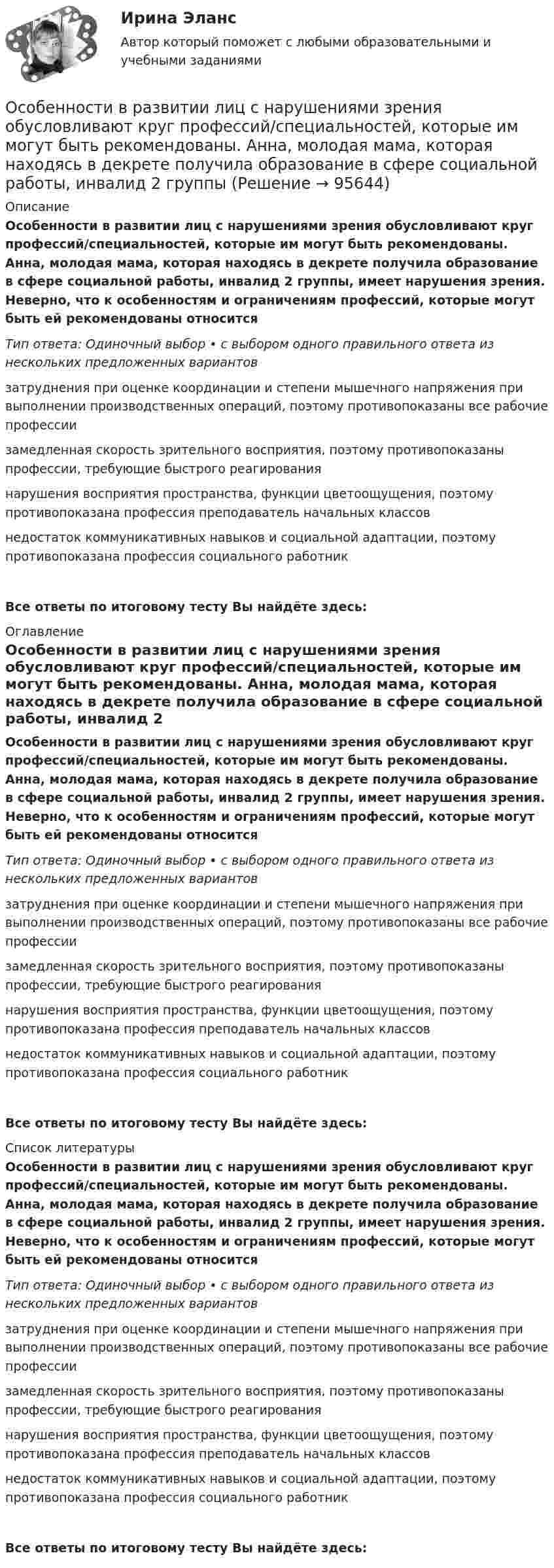      
            Описание
            Особенности в развитии лиц с нарушениями зрения обусловливают круг профессий/специальностей, которые им могут быть рекомендованы. Анна, молодая мама, которая находясь в декрете получила образование в сфере социальной работы, инвалид 2 группы, имеет нарушения зрения. Неверно, что к особенностям и ограничениям профессий, которые могут быть ей рекомендованы относитсяТип ответа: Одиночный выбор • с выбором одного правильного ответа из нескольких предложенных вариантовзатруднения при оценке координации и степени мышечного напряжения при выполнении производственных операций, поэтому противопоказаны все рабочие профессии замедленная скорость зрительного восприятия, поэтому противопоказаны профессии, требующие быстрого реагирования нарушения восприятия пространства, функции цветоощущения, поэтому противопоказана профессия преподаватель начальных классов недостаток коммуникативных навыков и социальной адаптации, поэтому противопоказана профессия социального работник Все ответы по итоговому тесту Вы найдёте здесь:  
            Оглавление
            Особенности в развитии лиц с нарушениями зрения обусловливают круг профессий/специальностей, которые им могут быть рекомендованы. Анна, молодая мама, которая находясь в декрете получила образование в сфере социальной работы, инвалид 2 группы, имеет нарушения зрения. Неверно, что к особенностям и ограничениям профессий, которые могут быть ей рекомендованы относитсяТип ответа: Одиночный выбор • с выбором одного правильного ответа из нескольких предложенных вариантовзатруднения при оценке координации и степени мышечного напряжения при выполнении производственных операций, поэтому противопоказаны все рабочие профессии замедленная скорость зрительного восприятия, поэтому противопоказаны профессии, требующие быстрого реагирования нарушения восприятия пространства, функции цветоощущения, поэтому противопоказана профессия преподаватель начальных классов недостаток коммуникативных навыков и социальной адаптации, поэтому противопоказана профессия социального работник Все ответы по итоговому тесту Вы найдёте здесь:  
            Список литературы
            Особенности в развитии лиц с нарушениями зрения обусловливают круг профессий/специальностей, которые им могут быть рекомендованы. Анна, молодая мама, которая находясь в декрете получила образование в сфере социальной работы, инвалид 2 группы, имеет нарушения зрения. Неверно, что к особенностям и ограничениям профессий, которые могут быть ей рекомендованы относитсяТип ответа: Одиночный выбор • с выбором одного правильного ответа из нескольких предложенных вариантовзатруднения при оценке координации и степени мышечного напряжения при выполнении производственных операций, поэтому противопоказаны все рабочие профессии замедленная скорость зрительного восприятия, поэтому противопоказаны профессии, требующие быстрого реагирования нарушения восприятия пространства, функции цветоощущения, поэтому противопоказана профессия преподаватель начальных классов недостаток коммуникативных навыков и социальной адаптации, поэтому противопоказана профессия социального работник Все ответы по итоговому тесту Вы найдёте здесь:  
            
            
            Особенности вакцинопрофилактики туберкулеза [Ответы]Особенности в развитии лиц с нарушениями зрения обусловливают круг профессий/специальностей, которые им могут быть рекомендованы. Анна, молодая мама, которая находясь в декрете получила образование в сфере социальной работы, инвалид 2 группыОсобенности государственно-военной и правоохранительной службы в РФ - контрольнаяОсобенности государственной службы как объекта кадровой политики:... (укажите 3 варианта ответа)Особенности деятельности медицинской сестры при приеме больных с острым коронарным синдромом (ОКС) [Ответы]Особенности деятельности менеджеров в переходной экономикеОсобенности звукопроизношения при различных видах дизартрийОсобая форма сегментации рынка, где небольшая фирма благодаря своему уникальному товару или уникальной форме обслуживания потребителей не имеет сильных конкурентов и может рассчитывать на коммерческий успех, называется рыночной … Особая форма сегментации рынка, где небольшая фирма не имеет сильных конкурентов и может рассчитывать на коммерческий успех, представляет собой …Особенная часть Особенная часть уголовного права 1Особенная часть уголовного права 1Особенности биологического зараженияОсобенности биотехнологий
