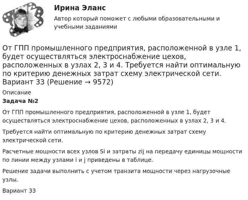     
          Описание
          Задача №2От ГПП промышленного предприятия, расположенной в узле 1, будет осуществляться электроснабжение цехов, расположенных в узлах 2, 3 и 4.Требуется найти оптимальную по критерию денежных затрат схему электрической сети.Расчетные мощности всех узлов Si и затраты zij на передачу единицы мощности по линии между узлами i и j приведены в таблице.Решение задачи выполнить с учетом транзита мощности через нагрузочные узлы.Вариант 33  
            
            
            От ГПП промышленного предприятия, расположенной в узле 1, будет осуществляться электроснабжение цехов, расположенных в узлах 2, 3 и 4.  Требуется найти оптимальную по критерию денежных затрат схему электрической сети. Вариант 18От ГПП промышленного предприятия, расположенной в узле 1, будет осуществляться электроснабжение цехов, расположенных в узлах 2, 3 и 4. Требуется найти оптимальную по критерию денежных затрат схему электрической сети. Вариант 33От ГПП промышленного предприятия, расположенной в узле 1, будет осуществляться электроснабжение цехов, расположенных в узлах 2, 3 и 4. Требуется найти оптимальную по критерию денежных затрат схему электрической сети. Вариант 78От груза, висящего на пружине жесткости k, отрывается часть массы m. На какую высоту поднимается после прекращения колебаний оставшаяся часть груза?От двухступенчатой ракеты массой 1 т при скорости 1710 м/с отделилась её вторая ступень массой 0,4 т. Скорость второй ступени при этом увеличилась до 1860 м/с. Определить, с какой скоростью стала двигаться первая ступени ракеты.Отдел человеческих ресурсов европейской штаб-квартиры многонациональной корпорации провел анонимный опрос сотрудников с целью выяснения их отношения к процедуре аттестации, проводимой в штаб- квартире по классической схеме ежегодное аттестационное собеседование с руководителем, специальные формы оценки и плана развития, повышение базового оклада в соответствии с аттестационной оценкойОтдельные люди или группы людей, которые могут повлиять на процесс реализации управленческих решений при использовании такого метода, как Анализ заинтересованных сторон, - это ... Ответьте на тестовые задания 1. Решая вопросы «что, как, для кого», рыночная экономическая система: а) гарантирует всем участникам равные права на труд и доход; б) удовлетворение запросов тех, кто может оплатить товары и услуги;Ответьте однозначно – да или нет – на утверждения: Любой банк имеет право на операции с вкладами населения. Любой банк имеет право на проведение расчетно-кассовых операций. К числу банковских агентов относятся: НКО, организации почтовой связи, операторы связи, нотариусы, органы муниципальной власти, кредитные кооперативы, МФО, организации розничной торговли;Отвечает за изучение процессов, потребностей и «клиентов» в организации межведомственных взаимодействий, а также внедрение процессного подхода и проектирование новых цифровых сервисов:Отвечает за своевременное обеспечение подразделений необходимыми данными и аналитикой, их хранение и обработку:Отводы в арбитражном процессеОт генератора с ЭДС равной 110 В требуется передать энергию на расстояние l = 250 м. Потребляемая мощность в сети P = 1 кВт. Определите минимальное сечение S медных подводящих проводов, От гостиницы до музея можно добраться, воспользовавшись одним из 18 маршрутов городского транспорта.  Сколькими способами турист может добраться до музея и вернуться в гостиницу? 