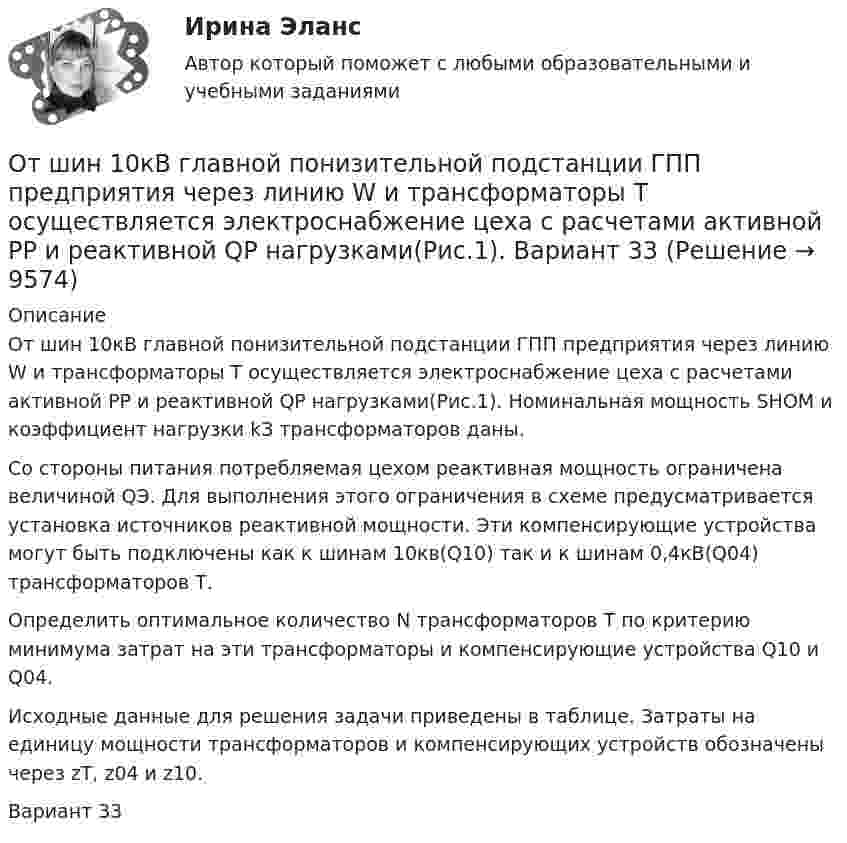     
          Описание
          От шин 10кВ главной понизительной подстанции ГПП предприятия через линию W и трансформаторы Т осуществляется электроснабжение цеха с расчетами активной РР и реактивной QP нагрузками(Рис.1). Номинальная мощность SНОМ и коэффициент нагрузки kЗ трансформаторов даны.Со стороны питания потребляемая цехом реактивная мощность ограничена величиной QЭ. Для выполнения этого ограничения в схеме предусматривается установка источников реактивной мощности. Эти компенсирующие устройства могут быть подключены как к шинам 10кв(Q10) так и к шинам 0,4кВ(Q04) трансформаторов Т.Определить оптимальное количество N трансформаторов Т по критерию минимума затрат на эти трансформаторы и компенсирующие устройства Q10 и Q04.Исходные данные для решения задачи приведены в таблице. Затраты на единицу мощности трансформаторов и компенсирующих устройств обозначены через zТ, z04 и z10.Вариант 33  
            
            
             От шин 10кВ главной понизительной подстанции ГПП предприятия через линию W  и трансформаторы Т осуществляется электроснабжение цеха с расчетами активной РР и реактивной QP нагрузками(Рис.1). Вариант 18От шин 10кВ главной понизительной подстанции ГПП предприятия через линию W и трансформаторы Т осуществляется электроснабжение цеха с расчетами активной РР и реактивной QP нагрузками(Рис.1). Вариант 33От шин 10кВ главной понизительной подстанции ГПП предприятия через линию W и трансформаторы Т осуществляется электроснабжение цеха с расчетами активной РР и реактивной QP нагрузками(Рис.1). Вариант 78ОУПиМ инж. EDUCONОфис … – это этап эволюции проектного офиса как подразделенияОфициально действующий механизм, определяющий порядок среднесрочного планирования бюджета, в первую очередь в части расходов, с учетом действия предполагаемых на горизонте планирования отдельных внешних и (или) внутренних условий развития экономикиОфициальные правовые знаки (эмблемы), выражающие основополагающие идеи создания и развития государства с учетом его исторических, природных, этнических и иных особенностей, которые предназначены для обеспечения высокого общественного и моральногоОтчет о товарах с расчетом, кофе арабика жареный, с кофеином, в зернахОтчет по НИР 1 часть ТУЛГУОтчет по НИР 2 часть ТулГУ 2 курсОтчет по ознакомительной практике ТУЛГУ 1 курсотчет по   практике DoubleTree by Hilton Moscow - MarinaОТЧЕТ ПО ПРАКТИКЕ   ПМ.01 Организация и управление торгово–сбытовой деятельностью отчет по производственной практике направление информационные технологии