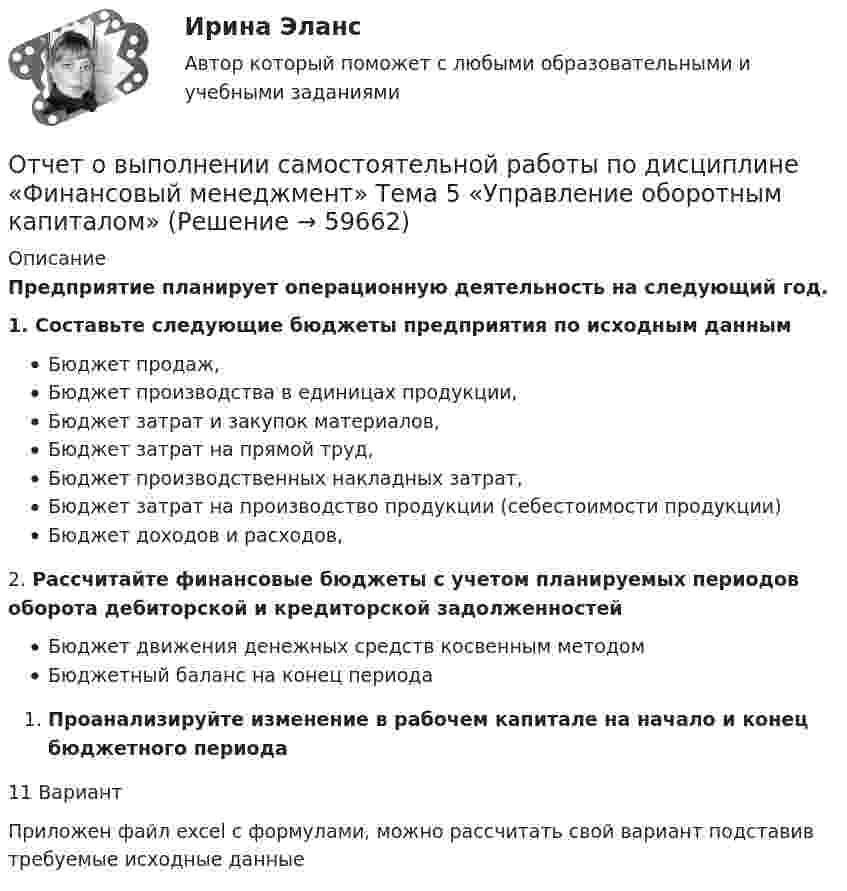      
            Описание
            Предприятие планирует операционную деятельность на следующий год.1.      Составьте следующие бюджеты предприятия по исходным данным Бюджет продаж,Бюджет производства в единицах продукции,Бюджет затрат и закупок материалов,Бюджет затрат на прямой труд,Бюджет производственных накладных затрат,Бюджет затрат на производство продукции (себестоимости продукции)Бюджет доходов и расходов,2.      Рассчитайте финансовые бюджеты с учетом планируемых периодов оборота дебиторской и кредиторской задолженностейБюджет движения денежных средств косвенным методом Бюджетный баланс на конец периода  Проанализируйте изменение в рабочем капитале на начало и конец бюджетного периода11 ВариантПриложен файл excel с формулами, можно рассчитать свой вариант подставив требуемые исходные данные   
            
            
            Отчет о выполнении самостоятельной работы по дисциплине «Финансовый менеджмент» Тема 3 «Финансовое планирование» 11 вариантОтчет о выполнении самостоятельной работы по дисциплине «Финансовый менеджмент» Тема 5 «Управление оборотным капиталом»Отчет о прибылях и убытках по МСФО... отчет о проделанной работе по изучению и обобщению инновационного опыт, предполагает не простой перечень выполненной работы, а прежде всего анализ материалов, полученных в результате ее выполненияОтчет о прохождении научно-педагогической практики ТУЛГУ 2 курсОтчет о товарах с расчетом, кофе арабика жареный, с кофеином, в зернахОтчет по НИР 1 часть ТУЛГУОт чего не зависит разброс в оплате трудаОт чего не зависит реализация плана развития карьерыОтчетная информация формируется …Отчётность экономических субъектов и ее анализОтчётность экономических субъектов и ее анализ  ТГУ Росдистант задание 1 2 3 Отчётность экономических субъектов и ее анализ ТГУ Росдистант задание 3 Отчетный период по осуществлению внутреннего государственного (муниципального) финансового контроля – с … включительно