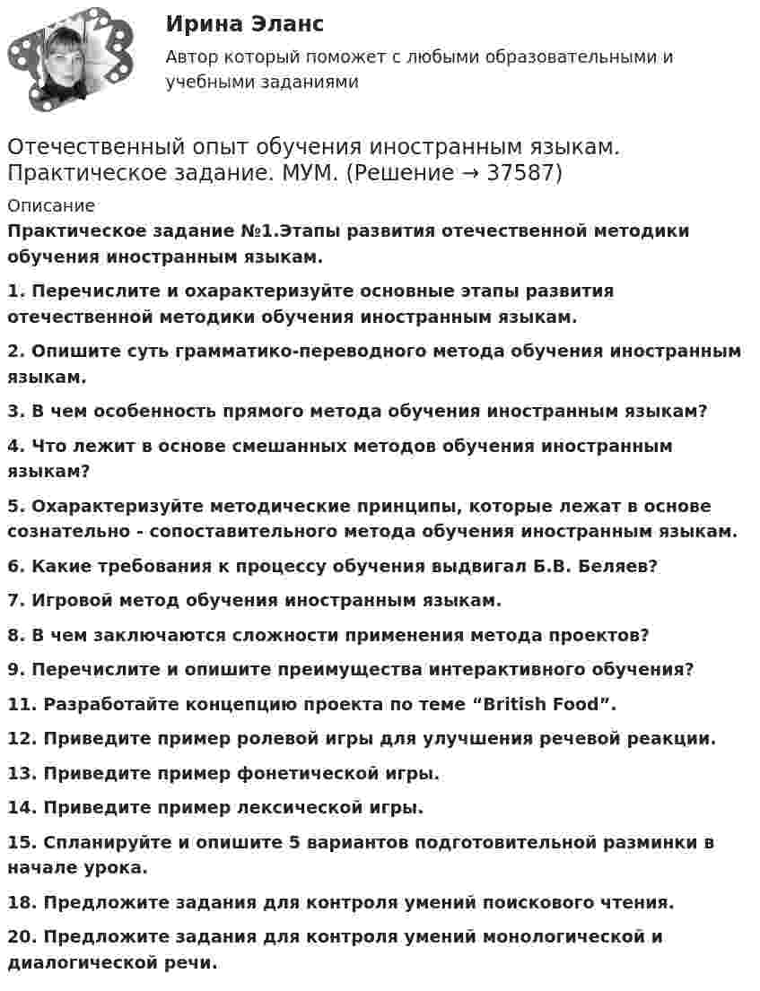      
          Описание
          Практическое задание №1.Этапы развития отечественной методики обучения иностранным языкам.1. Перечислите и охарактеризуйте основные этапы развития отечественной методики обучения иностранным языкам.2. Опишите суть грамматико-переводного метода обучения иностранным языкам. 3. В чем особенность прямого метода обучения иностранным языкам?4. Что лежит в основе смешанных методов обучения иностранным языкам?5. Охарактеризуйте методические принципы, которые лежат в основе сознательно - сопоставительного метода обучения иностранным языкам. 6. Какие требования к процессу обучения выдвигал Б.В. Беляев?7. Игровой метод обучения иностранным языкам. 8. В чем заключаются сложности применения метода проектов?9. Перечислите и опишите преимущества интерактивного обучения?11. Разработайте концепцию проекта по теме “British Food”. 12. Приведите пример ролевой игры для улучшения речевой реакции. 13. Приведите пример фонетической игры. 14. Приведите пример лексической игры. 15. Спланируйте и опишите 5 вариантов подготовительной разминки в начале урока. 18. Предложите задания для контроля умений поискового чтения. 20. Предложите задания для контроля умений монологической и диалогической речи.    
            
            
            Отечественный опыт обучения иностранным языкам ММУ Практическая работа Отечественный опыт обучения иностранным языкам. Практическое задание. МУМ.Отечественный стандарт хэширования ГОСТ Р 34.11-94 …От источника колебаний распространяется волна вдоль прямой линии. Амплитуда A колебаний равна 10 см. Как велико смещение x точки, удалённой от источника на x = 3/4 l, в момент, когда от начала колебаний прошло время t = 0,9T?От источника с напряжением 450 В необходимо передать мощность 3 кВт на некоторое расстояние. Какое наибольшее сопротивление может иметь линия передачи, чтобы потери энергииОт источника с напряжением U = 800 В необходимо передать потребителю мощность P = 10 кВт на некоторое расстояние. Какое наибольшее сопротивление может иметь линия передачи, чтобы потери энергииОт источника с напряжением U = 800 В необходимо передать потребителю мощность Р = 10 кВт на некоторое расстояние. Какое наибольшее сопротивление может иметь линия передачи, чтобы потери энергии в ней не превышали 10% от передаваемой мощности?Отдельный сегмент рынка, в котором успешно работает фирма или на который она желает выйти, называется … Отдыхать в Железноводске, рекомендовано людям, страдающим заболевания пищеварительной системы, особенно с язвенной болезнью желудкаОтечественная история (задания)Отечественная история (тест с ответами) 80%Отечественная история (тест с ответами) 94,17%Отечественная психология придерживается следующего взгляда на природу способностей:Отечественные нобелевские лауреаты по физике