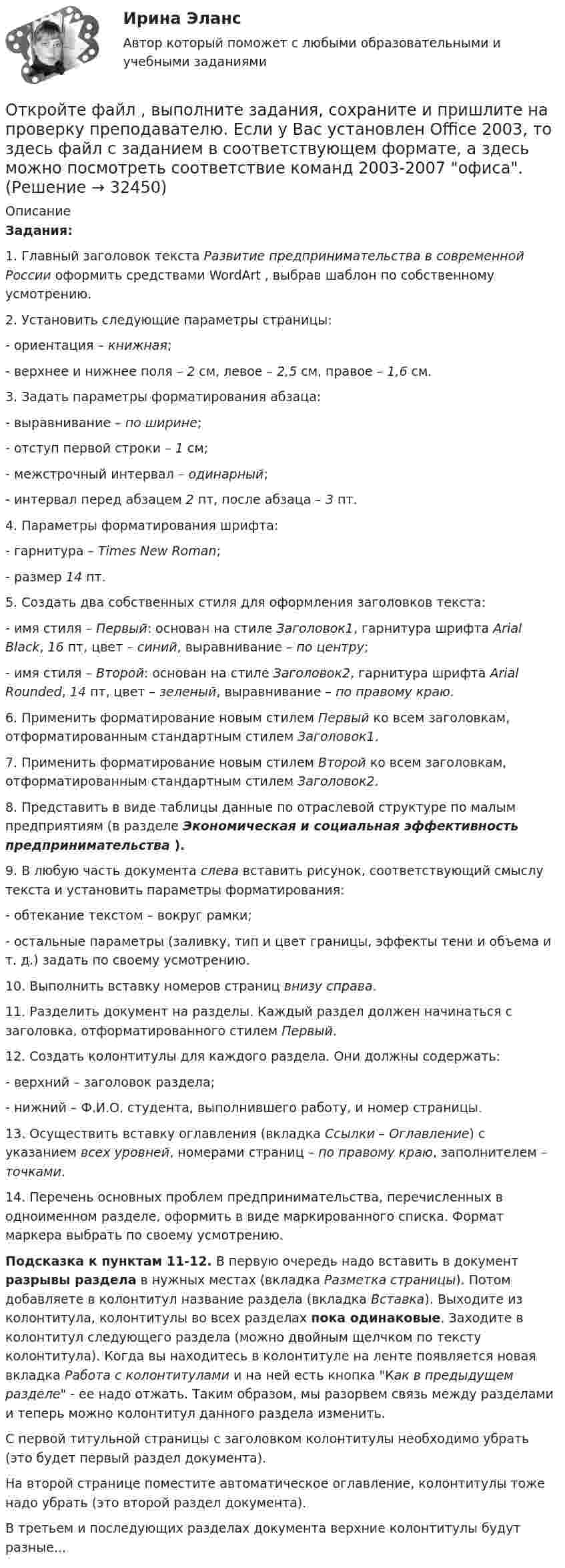      
          Описание
          Задания:1. Главный заголовок текста Развитие предпринимательства в современной России оформить средствами WordArt , выбрав шаблон по собственному усмотрению.2. Установить следующие параметры страницы:- ориентация – книжная;- верхнее и нижнее поля – 2 см, левое – 2,5 см, правое – 1,6 см.3. Задать параметры форматирования абзаца:- выравнивание – по ширине;- отступ первой строки – 1 см;- межстрочный интервал – одинарный;- интервал перед абзацем 2 пт, после абзаца – 3 пт.4. Параметры форматирования шрифта:- гарнитура – Times New Roman;- размер 14 пт.5. Создать два собственных стиля для оформления заголовков текста:- имя стиля – Первый: основан на стиле Заголовок1, гарнитура шрифта Arial Black, 16 пт, цвет – синий, выравнивание – по центру;- имя стиля – Второй: основан на стиле Заголовок2, гарнитура шрифта Arial Rounded, 14 пт, цвет – зеленый, выравнивание – по правому краю.6. Применить форматирование новым стилем Первый ко всем заголовкам, отформатированным стандартным стилем Заголовок1.7. Применить форматирование новым стилем Второй ко всем заголовкам, отформатированным стандартным стилем Заголовок2.8. Представить в виде таблицы данные по отраслевой структуре по малым предприятиям (в разделе Экономическая и социальная эффективность предпринимательства ).9. В любую часть документа слева вставить рисунок, соответствующий смыслу текста и установить параметры форматирования:- обтекание текстом – вокруг рамки;- остальные параметры (заливку, тип и цвет границы, эффекты тени и объема и т. д.) задать по своему усмотрению.10. Выполнить вставку номеров страниц внизу справа.11. Разделить документ на разделы. Каждый раздел должен начинаться с заголовка, отформатированного стилем Первый.12. Создать колонтитулы для каждого раздела. Они должны содержать:- верхний – заголовок раздела;- нижний – Ф.И.О. студента, выполнившего работу, и номер страницы.13. Осуществить вставку оглавления (вкладка Ссылки – Оглавление) с указанием всех уровней, номерами страниц – по правому краю, заполнителем – точками.14. Перечень основных проблем предпринимательства, перечисленных в одноименном разделе, оформить в виде маркированного списка. Формат маркера выбрать по своему усмотрению.Подсказка к пунктам 11-12. В первую очередь надо вставить в документ разрывы раздела в нужных местах (вкладка Разметка страницы). Потом добавляете в колонтитул название раздела (вкладка Вставка). Выходите из колонтитула, колонтитулы во всех разделах пока одинаковые. Заходите в колонтитул следующего раздела (можно двойным щелчком по тексту колонтитула). Когда вы находитесь в колонтитуле на ленте появляется новая вкладка Работа с колонтитулами и на ней есть кнопка Как в предыдущем разделе - ее надо отжать. Таким образом, мы разорвем связь между разделами и теперь можно колонтитул данного раздела изменить.С первой титульной страницы с заголовком колонтитулы необходимо убрать (это будет первый раздел документа).На второй странице поместите автоматическое оглавление, колонтитулы тоже надо убрать (это второй раздел документа).В третьем и последующих разделах документа верхние колонтитулы будут разные...  
            
            
            Отклонения от правильной осанки относятся к такому виду нарушений, как …Откройте  файл  , выполните задания, сохраните и пришлите на проверку преподавателю.   Если у Вас установлен Office 2003, то здесь файл с заданием в соответствующем формате, а здесь можно посмотреть соответствие команд 2003-2007 офиса.Открытое акционерное общество «Пивзавод» (продавец) и магазин (покупатель) заключили договор, в соответствии с которым продавец принял на себя обязанность доставлять покупателю производимое им бутылочное пивоОткрытое столкновение взаимодействующих субъектов на основе возникших противоречий, выступающих в виде противоположных целей, не совместимых в какой-то конкретной ситуации, – это …Открытое столкновение взаимодействующих субъектов на основе возникших противоречий, выступающих в виде противоположных целей, не совместимых в какой то конкретной ситуации, - это ... конфликтОткрыть счета синтетического учета и записать на них начальные остатки по состоянию на 1 декабря 2015 г. Исходные данные. Ведомость остатков по счетам бухгалтерского учета ООО «Максимум» на 1 декабря 2015 г. Таблица 1.Отлаженная система поставок помогает …От каких факторов зависит плотность потока энергии от СВЧ-установки? Выберите один ответ: a.от силы тока, проходящего по излучателю. b.от мощности излучения; c.от напряжения на излучателе;От каких факторов зависит режим подземных вод?Отклонение осей отверстий в перекрытиях от общей вертикальной оси, проходящей через ось стояков, возможно в следующих пределах:Отклонение от проекта по высоте этажа между отметками чистых полов возможно в следующих пределах:Отклонение плоскости фланца от перпендикуляра по отношению к оси трубы допускается в пределах до:Отклонение по срокам в методе освоенного объема вычисляется как …Отклонение по стоимости в методе освоенного объема вычисляется как …