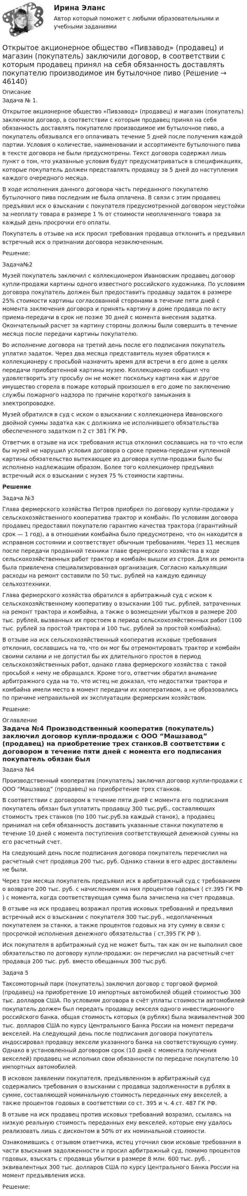      
            Описание
            	Задача № 1.	Открытое акционерное общество «Пивзавод» (продавец) и магазин (покупатель) заключили договор, в соответствии с которым продавец принял на себя обязанность доставлять покупателю производимое им бутылочное пиво, а покупатель обязывался его оплачивать течение 5 дней после получения каждой партии. Условия о количестве, наименовании и ассортименте бутылочного пива в тексте договора не были предусмотрены. Текст договора содержал лишь пункт о том, что указанные условия будут предусматриваться в спецификациях, которые покупатель должен представлять продавцу за 5 дней до наступления каждого очередного месяца.	В ходе исполнения данного договора часть переданного покупателю бутылочного пива последним не была оплачена. В связи с этим продавец предъявил иск о взыскании с покупателя предусмотренной договором неустойки за неоплату товара в размере 1 % от стоимости неоплаченного товара за каждый день просрочки его оплаты.	Покупатель в отзыве на иск просил требования продавца отклонить и предъявил встречный иск о признании договора незаключенным.	Решение:	Задача№2	Музей покупатель заключил с коллекционером Ивановским продавец договор купли-продажи картины одного известного российского художника. По условиям договора покупатель должен был предоставить продавцу задаток в размере 25% стоимости картины согласованной сторонами в течение пяти дней с момента заключения договора и принять картину в доме продавца по акту приема-передачи в срок не позже 30 дней с момента внесения задатка. Окончательный расчет за картину стороны должны были совершить в течение месяца после передачи картины покупателю. 	Во исполнение договора на третий день после его подписания покупатель уплатил задаток. Через два месяца представитель музея обратился к коллекционеру с просьбой назначить время для встречи в его доме в целях передачи приобретенной картины музею. Коллекционер сообщил что удовлетворить эту просьбу он не может поскольку картина как и другое имущество сгорела в пожаре который произошел в его доме по заключению службы пожарного надзора по причине короткого замыкания в электропроводке.	Музей обратился в суд с иском о взыскании с коллекционера Ивановского двойной суммы задатка как с должника не исполнившего обязательства обеспеченного задатком п 2 ст 381 ГК РФ.	Ответчик в отзыве на иск требования истца отклонил сославшись на то что если бы музей не нарушил условия договора о сроке приема-передачи купленной картины обязательство вытекающее из договора купли-продажи было бы исполнено надлежащим образом. Более того коллекционер предъявил встречный иск о взыскании с музея 75 % стоимости картины. Решение	Задача №3	Глава фермерского хозяйства Петров приобрел по договору купли-продажи у сельскохозяйственного кооператива трактор и комбайн. По условиям договора продавец предоставил покупателю гарантию качества трактора (гарантийный срок — 1 год), а в отношении комбайна было предусмотрено, что он находится в исправном состоянии и соответствует обычным требованиям. Через 11 месяцев после передачи проданной техники главе фермерского хозяйства в ходе сельскохозяйственных работ трактор и комбайн вышли из строя. Для их ремонта была привлечена специализированная организация. Согласно калькуляции расходы на ремонт составили по 50 тыс. рублей на каждую единицу сельхозтехники.	Глава фермерского хозяйства обратился в арбитражный суд с иском к сельскохозяйственному кооперативу о взыскании 100 тыс. рублей, затраченных на ремонт трактора и комбайна, а также о возмещении убытков в размере 200 тыс. рублей, вызванных их простоем в период сельскохозяйственных работ (100 тыс. рублей за простой трактора и 100 тыс. рублей за простой комбайна).	В отзыве на иск сельскохозяйственный кооператив исковые требования отклонил, сославшись на то, что он мог бы отремонтировать трактор и комбайн своими силами и не допустил бы их длительного простоя в период сельскохозяйственных работ, однако глава фермерского хозяйства с такой просьбой к нему не обращался. Кроме того, ответчик обратил внимание арбитражного суда на то, что истец не доказал, что недостатки трактора и комбайна имели место в момент передачи их кооперативом, а не образовались по причине неправильной их эксплуатации фермерским хозяйством.	Решение: 
            Оглавление
             Задача №4 Производственный кооператив (покупатель) заключил договор купли-продажи с ООО “Машзавод” (продавец) на приобретение трех станков.В соответствии с договором в течение пяти дней с момента его подписания покупатель обязан был уплатить продавцу 300 тыс.руб., составляющих стоимость трех станков (по 100 тыс.руб.за каждый станок), а продавец принимал на себя обязанность доставить указанные станки покупателю в течение 10 дней с момента поступления соответствующей денежной суммы на его расчетный счет.На следующий день после подписания договора покупатель перечислил на расчетный счет продавца 200 тыс. руб. Однако станки в его адрес доставлены не были.Через три месяца покупатель предъявил иск в арбитражный суд с требованием о возврате 200 тыс. руб. с начислением на них процентов годовых ( ст.395 ГК РФ ) с момента, когда соответствующая сумма была зачислена на счет продавца.В отзыве на иск продавец возражал против исковых требований и предъявил встречный иск о взыскании с покупателя 300 тыс.руб., недоплаченных покупателем за станки, а также процентов годовых на эту сумму в связи с просрочкой исполнения денежного обязательства ( ст.395 ГК РФ ).Иск покупателя в арбитражный суд не может быть, так как он не выполнил свое обязательство по договору купли-продажи: он перечислил на расчетный счет продавца 200 тыс. руб. вместо обещанных 300 тыс.руб.Задача 5Таксомоторный парк (покупатель) заключил договор с торговой фирмой (продавец) на приобретение 10 импортных автомобилей общей стоимостью 300 тыс. долларов США. По условиям договора в счёт уплаты стоимости автомобилей покупатель должен был передать продавцу векселя одного инвестиционного российского банка, общая стоимость которых (в рублях) была эквивалентной 300 тыс. долларов США по курсу Центрального Банка России на момент передачи векселей. На следующий день после подписания договора покупатель индоссировал продавцу вексели указанного банка на соответствующую сумму. Однако в установленный договором срок (10 дней с момента получения векселей) продавец не исполнил свои обязанности по передаче покупателю 10 импортных автомобилей.В исковом заявлении покупателя, предъявленном в арбитражный суд содержались требования о взыскании с продавца задолженности в рублях в сумме, составляющей номинальную стоимость переданных ему векселей, а также процентов годовых в соответствии со ст. 395 и ч. 4 ст. 487 ГК РФ.В отзыве на иск продавец против исковых требований возразил, ссылаясь на низкую реальную стоимость переданных ему векселей, которые ему удалось реализовать лишь с дисконтом в 50% от их номинальной стоимости.Ознакомившись с отзывом ответчика, истец уточнил свои исковые требования в части взыскания задолженности и просил арбитражный суд, помимо процентов годовых, взыскать с продавца убытки в размере 8 млн. 600 тыс. руб. , эквивалентных 300 тыс. долларов США по курсу Центрального Банка России на момент предъявления иска. Решение: 
            
            
            Откройте  файл  , выполните задания, сохраните и пришлите на проверку преподавателю.   Если у Вас установлен Office 2003, то здесь файл с заданием в соответствующем формате, а здесь можно посмотреть соответствие команд 2003-2007 офиса.Открытое акционерное общество «Пивзавод» (продавец) и магазин (покупатель) заключили договор, в соответствии с которым продавец принял на себя обязанность доставлять покупателю производимое им бутылочное пивоОткрытое столкновение взаимодействующих субъектов на основе возникших противоречий, выступающих в виде противоположных целей, не совместимых в какой-то конкретной ситуации, – это …Открытое столкновение взаимодействующих субъектов на основе возникших противоречий, выступающих в виде противоположных целей, не совместимых в какой то конкретной ситуации, - это ... конфликтОткрыть счета синтетического учета и записать на них начальные остатки по состоянию на 1 декабря 2015 г. Исходные данные. Ведомость остатков по счетам бухгалтерского учета ООО «Максимум» на 1 декабря 2015 г. Таблица 1.Отлаженная система поставок помогает …Отличие между синтетическими и динамическими экспертными системами заключается в …От каких факторов зависит режим подземных вод?Отклонение осей отверстий в перекрытиях от общей вертикальной оси, проходящей через ось стояков, возможно в следующих пределах:Отклонение от проекта по высоте этажа между отметками чистых полов возможно в следующих пределах:Отклонение плоскости фланца от перпендикуляра по отношению к оси трубы допускается в пределах до:Отклонение по срокам в методе освоенного объема вычисляется как …Отклонение по стоимости в методе освоенного объема вычисляется как …Отклонение результата измерения от истинного или действительного значения измеряемой величины..
